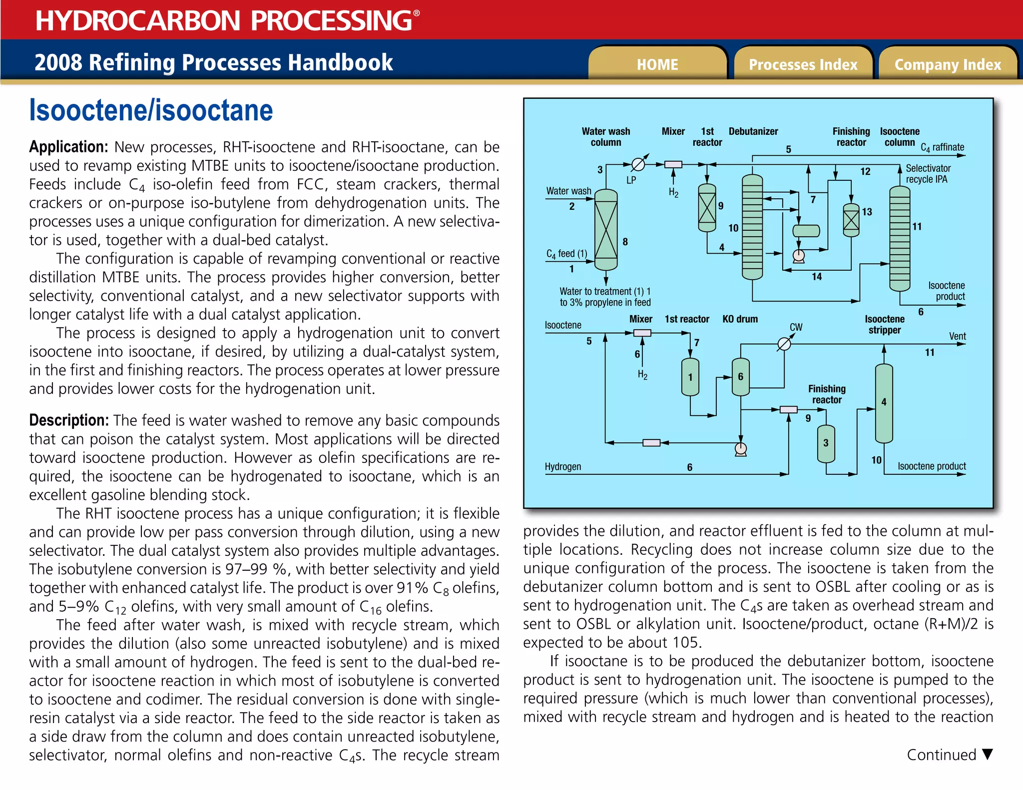 2008 Refining Processes Handbook Processes Index Company Index
HOME
HYDROCARBON PROCESSING
®
Isooctene/isooctane
Application: New processes, RHT-isooctene and RHT-isooctane, can be
used to revamp existing MTBE units to isooctene/isooctane production.
Feeds include C4 iso-olefin feed from FCC, steam crackers, thermal
crackers or on-purpose iso-butylene from dehydrogenation units. The
processes uses a unique configuration for dimerization. A new selectiva-
tor is used, together with a dual-bed catalyst.
The configuration is capable of revamping conventional or reactive
distillation MTBE units. The process provides higher conversion, better
selectivity, conventional catalyst, and a new selectivator supports with
longer catalyst life with a dual catalyst application.
The process is designed to apply a hydrogenation unit to convert
isooctene into isooctane, if desired, by utilizing a dual-catalyst system,
in the first and finishing reactors. The process operates at lower pressure
and provides lower costs for the hydrogenation unit.
Description: The feed is water washed to remove any basic compounds
that can poison the catalyst system. Most applications will be directed
toward isooctene production. However as olefin specifications are re-
quired, the isooctene can be hydrogenated to isooctane, which is an
excellent gasoline blending stock.
The RHT isooctene process has a unique configuration; it is flexible
and can provide low per pass conversion through dilution, using a new
selectivator. The dual catalyst system also provides multiple advantages.
The isobutylene conversion is 97–99 %, with better selectivity and yield
together with enhanced catalyst life. The product is over 91% C8 olefins,
and 5–9% C12 olefins, with very small amount of C16 olefins.
The feed after water wash, is mixed with recycle stream, which
provides the dilution (also some unreacted isobutylene) and is mixed
with a small amount of hydrogen. The feed is sent to the dual-bed re-
actor for isooctene reaction in which most of isobutylene is converted
to isooctene and codimer. The residual conversion is done with single-
resin catalyst via a side reactor. The feed to the side reactor is taken as
a side draw from the column and does contain unreacted isobutylene,
selectivator, normal olefins and non-reactive C4s. The recycle stream
provides the dilution, and reactor effluent is fed to the column at mul-
tiple locations. Recycling does not increase column size due to the
unique configuration of the process. The isooctene is taken from the
debutanizer column bottom and is sent to OSBL after cooling or as is
sent to hydrogenation unit. The C4s are taken as overhead stream and
sent to OSBL or alkylation unit. Isooctene/product, octane (R+M)/2 is
expected to be about 105.
If isooctane is to be produced the debutanizer bottom, isooctene
product is sent to hydrogenation unit. The isooctene is pumped to the
required pressure (which is much lower than conventional processes),
mixed with recycle stream and hydrogen and is heated to the reaction
Isooctene
product
Water to treatment (1) 1
to 3% propylene in feed
LP
H2
C4 feed (1)
Water wash
C4 raffinate
Selectivator
recycle IPA
Isooctene
column
Finishing
reactor
Water wash
column
Mixer 1st
reactor
Debutanizer
Isooctene
stripper
Finishing
reactor
Mixer 1st reactor KO drum
2
1
8
9
4
H2
Isooctene
Isooctene product
Vent
Hydrogen
CW
7
6
6
1
3
4
9
6
5
11
10
6
5
14
13
11
12
7
10
3
Continued 
 