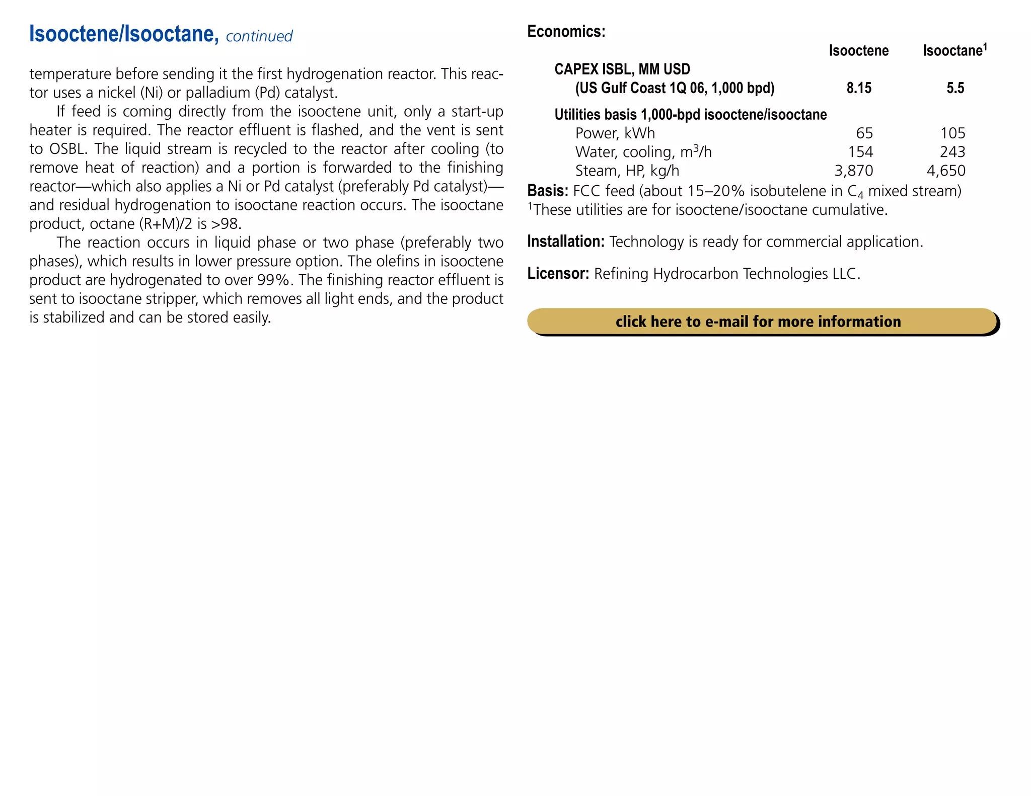 Economics:
		 Isooctene Isooctane1
CAPEX ISBL, MM USD
(US Gulf Coast 1Q 06, 1,000 bpd) 8.15 5.5
Utilities basis 1,000-bpd isooctene/isooctane
Power, kWh 65 105
Water, cooling, m3/h 154 243
Steam, HP, kg/h 3,870 4,650
Basis: FCC feed (about 15–20% isobutelene in C4 mixed stream)
1These utilities are for isooctene/isooctane cumulative.
Installation: Technology is ready for commercial application.
Licensor: Refining Hydrocarbon Technologies LLC.
temperature before sending it the first hydrogenation reactor. This reac-
tor uses a nickel (Ni) or palladium (Pd) catalyst.
If feed is coming directly from the isooctene unit, only a start-up
heater is required. The reactor effluent is flashed, and the vent is sent
to OSBL. The liquid stream is recycled to the reactor after cooling (to
remove heat of reaction) and a portion is forwarded to the finishing
reactor—which also applies a Ni or Pd catalyst (preferably Pd catalyst)—
and residual hydrogenation to isooctane reaction occurs. The isooctane
product, octane (R+M)/2 is 98.
The reaction occurs in liquid phase or two phase (preferably two
phases), which results in lower pressure option. The olefins in isooctene
product are hydrogenated to over 99%. The finishing reactor effluent is
sent to isooctane stripper, which removes all light ends, and the product
is stabilized and can be stored easily.
Isooctene/Isooctane, continued
click here to e-mail for more information
 