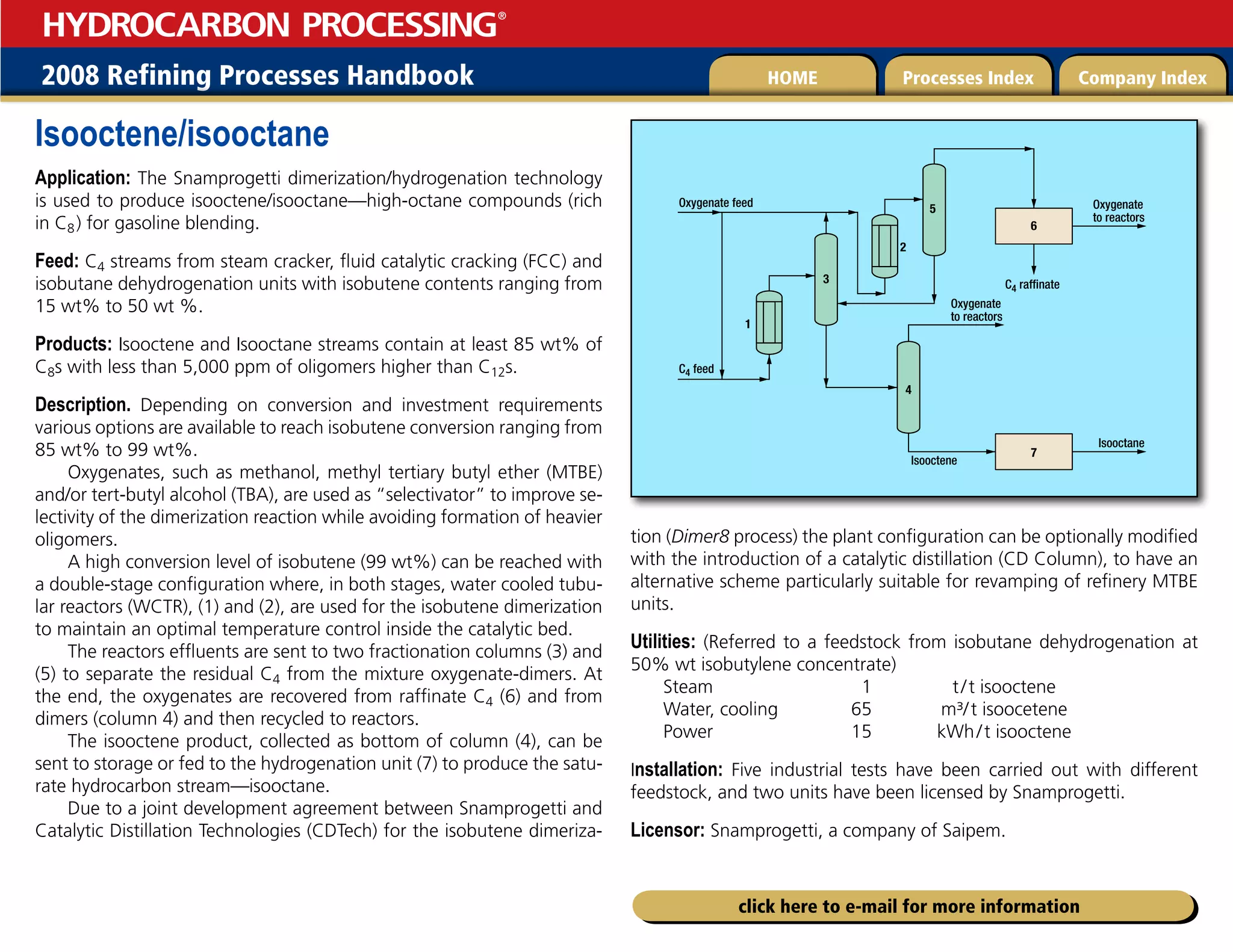 2008 Refining Processes Handbook Processes Index Company Index
HOME
HYDROCARBON PROCESSING
®
click here to e-mail for more information
Isooctene/isooctane
Application: The Snamprogetti dimerization/hydrogenation technology
is used to produce isooctene/isooctane—high-octane compounds (rich
in C8) for gasoline blending.
Feed: C4 streams from steam cracker, fluid catalytic cracking (FCC) and
isobutane dehydrogenation units with isobutene contents ranging from
15 wt% to 50 wt %.
Products: Isooctene and Isooctane streams contain at least 85 wt% of
C8s with less than 5,000 ppm of oligomers higher than C12s.
Description. Depending on conversion and investment requirements
various options are available to reach isobutene conversion ranging from
85 wt% to 99 wt%.
Oxygenates, such as methanol, methyl tertiary butyl ether (MTBE)
and/or tert-butyl alcohol (TBA), are used as “selectivator” to improve se-
lectivity of the dimerization reaction while avoiding formation of heavier
oligomers.
A high conversion level of isobutene (99 wt%) can be reached with
a double-stage configuration where, in both stages, water cooled tubu-
lar reactors (WCTR), (1) and (2), are used for the isobutene dimerization
to maintain an optimal temperature control inside the catalytic bed.
The reactors effluents are sent to two fractionation columns (3) and
(5) to separate the residual C4 from the mixture oxygenate-dimers. At
the end, the oxygenates are recovered from raffinate C4 (6) and from
dimers (column 4) and then recycled to reactors.
The isooctene product, collected as bottom of column (4), can be
sent to storage or fed to the hydrogenation unit (7) to produce the satu-
rate hydrocarbon stream—isooctane.
Due to a joint development agreement between Snamprogetti and
Catalytic Distillation Technologies (CDTech) for the isobutene dimeriza-
tion (Dimer8 process) the plant configuration can be optionally modified
with the introduction of a catalytic distillation (CD Column), to have an
alternative scheme particularly suitable for revamping of refinery MTBE
units.
Utilities: (Referred to a feedstock from isobutane dehydrogenation at
50% wt isobutylene concentrate)
Steam 1 t/t isooctene
Water, cooling 65 m³/t isoocetene
Power 15 kWh/t isooctene
Installation: Five industrial tests have been carried out with different
feedstock, and two units have been licensed by Snamprogetti.
Licensor: Snamprogetti, a company of Saipem.
3
Oxygenate
to reactors
Oxygenate feed
4
5
7
1
2
6
Oxygenate
to reactors
Isooctene
Isooctane
C4 raffinate
C4 feed
 