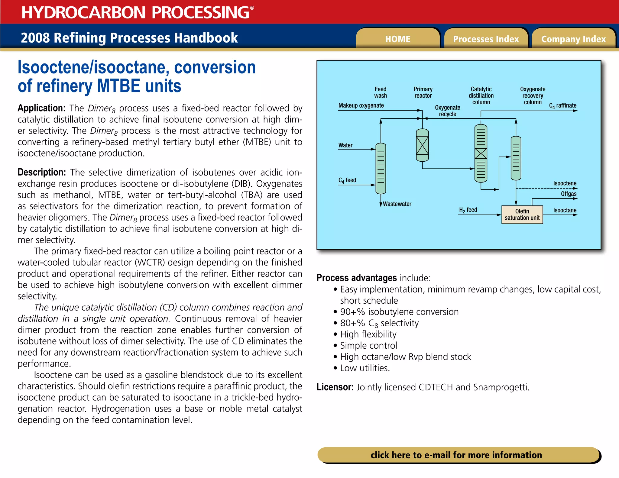 2008 Refining Processes Handbook Processes Index Company Index
HOME
HYDROCARBON PROCESSING
®
click here to e-mail for more information
Isooctene/isooctane, conversion
of refinery MTBE units
Application: The Dimer8 process uses a fixed-bed reactor followed by
catalytic distillation to achieve final isobutene conversion at high dim-
er selectivity. The Dimer8 process is the most attractive technology for
converting a refinery-based methyl tertiary butyl ether (MTBE) unit to
isooctene/isooctane production.
Description: The selective dimerization of isobutenes over acidic ion-
exchange resin produces isooctene or di-isobutylene (DIB). Oxygenates
such as methanol, MTBE, water or tert-butyl-alcohol (TBA) are used
as selectivators for the dimerization reaction, to prevent formation of
heavier oligomers. The Dimer8 process uses a fixed-bed reactor followed
by catalytic distillation to achieve final isobutene conversion at high di-
mer selectivity.
The primary fixed-bed reactor can utilize a boiling point reactor or a
water-cooled tubular reactor (WCTR) design depending on the finished
product and operational requirements of the refiner. Either reactor can
be used to achieve high isobutylene conversion with excellent dimmer
selectivity.
The unique catalytic distillation (CD) column combines reaction and
distillation in a single unit operation. Continuous removal of heavier
dimer product from the reaction zone enables further conversion of
isobutene without loss of dimer selectivity. The use of CD eliminates the
need for any downstream reaction/fractionation system to achieve such
performance.
Isooctene can be used as a gasoline blendstock due to its excellent
characteristics. Should olefin restrictions require a paraffinic product, the
isooctene product can be saturated to isooctane in a trickle-bed hydro-
genation reactor. Hydrogenation uses a base or noble metal catalyst
depending on the feed contamination level.
Process advantages include:
• 
Easy implementation, minimum revamp changes, low capital cost,
short schedule
• 
90+% isobutylene conversion
• 
80+% C8 selectivity
• 
High flexibility
• 
Simple control
• 
High octane/low Rvp blend stock
• 
Low utilities.
Licensor: Jointly licensed CDTECH and Snamprogetti.
Feed
wash
Makeup oxygenate
Water
Wastewater
Oxygenate
recycle
C4 feed
C4 raffinate
Isooctene
Offgas
Isooctane
H2 feed
Primary
reactor
Catalytic
distillation
column
Oxygenate
recovery
column
Olefin
saturation unit
 