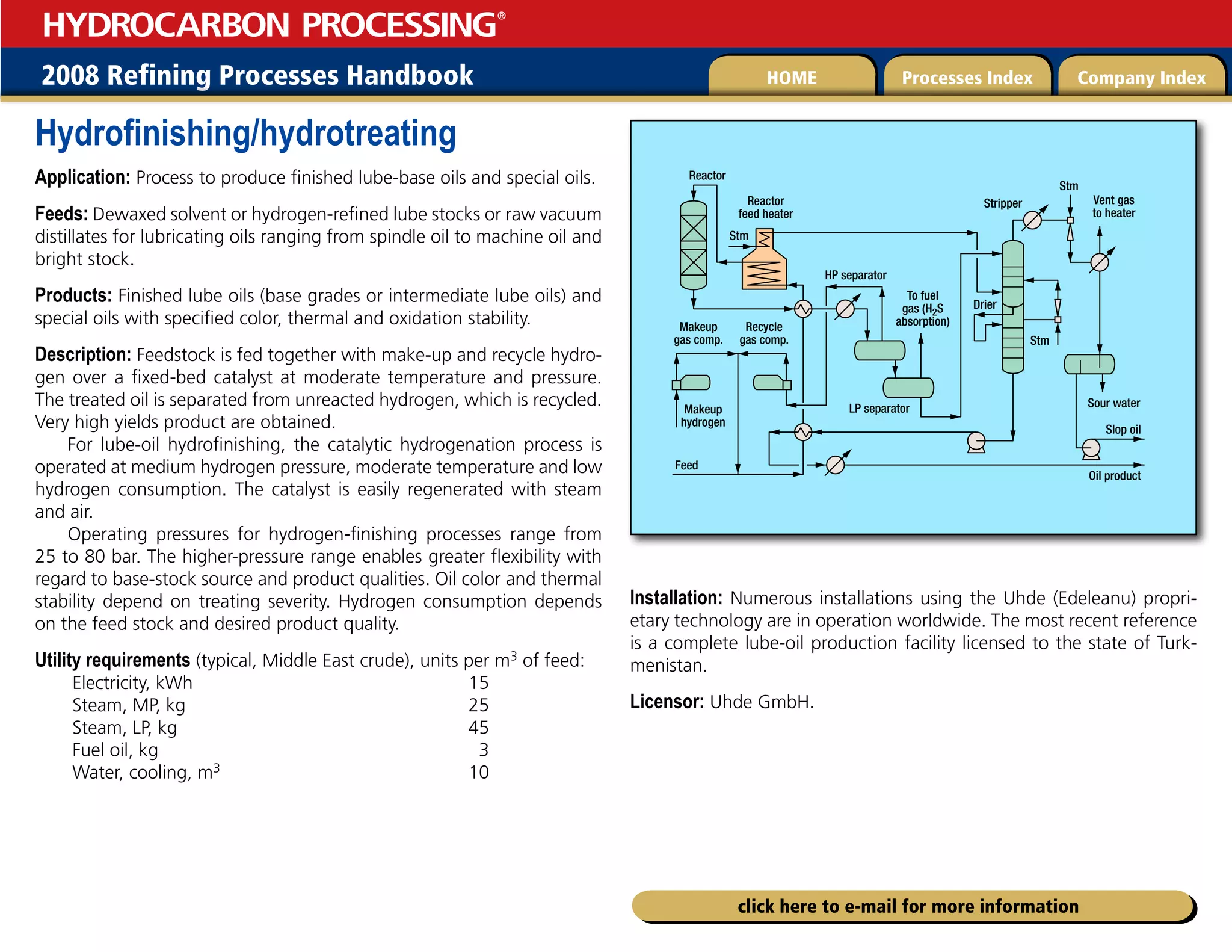 2008 Refining Processes Handbook Processes Index Company Index
HOME
HYDROCARBON PROCESSING
®
click here to e-mail for more information
Hydrofinishing/hydrotreating
Application: Process to produce finished lube-base oils and special oils.
Feeds: Dewaxed solvent or hydrogen-refined lube stocks or raw vacuum
distillates for lubricating oils ranging from spindle oil to machine oil and
bright stock.
Products: Finished lube oils (base grades or intermediate lube oils) and
special oils with specified color, thermal and oxidation stability.
Description: Feedstock is fed together with make-up and recycle hydro-
gen over a fixed-bed catalyst at moderate temperature and pressure.
The treated oil is separated from unreacted hydrogen, which is recycled.
Very high yields product are obtained.
For lube-oil hydrofinishing, the catalytic hydrogenation process is
operated at medium hydrogen pressure, moderate temperature and low
hydrogen consumption. The catalyst is easily regenerated with steam
and air.
Operating pressures for hydrogen-finishing processes range from
25 to 80 bar. The higher-pressure range enables greater flexibility with
regard to base-stock source and product qualities. Oil color and thermal
stability depend on treating severity. Hydrogen consumption depends
on the feed stock and desired product quality.
Utility requirements (typical, Middle East crude), units per m3 of feed:
Electricity, kWh 15
Steam, MP, kg 25
Steam, LP, kg 45
Fuel oil, kg 3
Water, cooling, m3 10
Installation: Numerous installations using the Uhde (Edeleanu) propri-
etary technology are in operation worldwide. The most recent reference
is a complete lube-oil production facility licensed to the state of Turk-
menistan.
Licensor: Uhde GmbH.
Reactor
Feed
Reactor
feed heater
HP separator
LP separator
To fuel
gas (H2S
absorption)
Recycle
gas comp.
Makeup
gas comp.
Makeup
hydrogen
Stm
Stm
Stm
Stripper
Drier
Vent gas
to heater
Sour water
Slop oil
Oil product
 