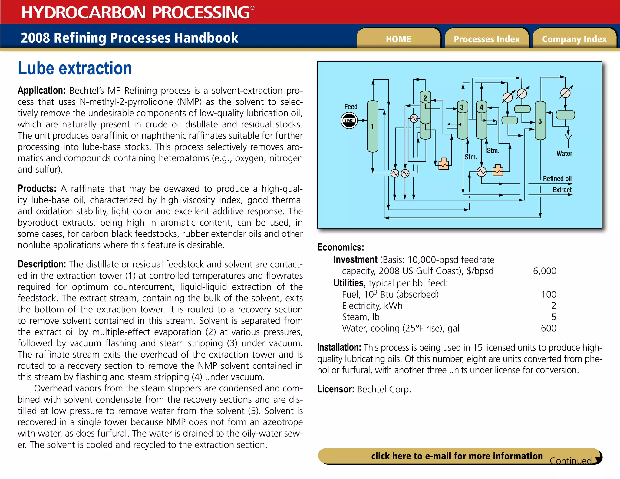 2008 Refining Processes Handbook Processes Index Company Index
HOME
HYDROCARBON PROCESSING
®
click here to e-mail for more information
Lube extraction
Application: Bechtel’s MP Refining process is a solvent-extraction pro-
cess that uses N-methyl-2-pyrrolidone (NMP) as the solvent to selec-
tively remove the undesirable components of low-quality lubrication oil,
which are naturally present in crude oil distillate and residual stocks.
The unit produces paraffinic or naphthenic raffinates suitable for further
processing into lube-base stocks. This process selectively removes aro-
matics and compounds containing heteroatoms (e.g., oxygen, nitrogen
and sulfur).
Products: A raffinate that may be dewaxed to produce a high-qual-
ity lube-base oil, characterized by high viscosity index, good thermal
and oxidation stability, light color and excellent additive response. The
byproduct extracts, being high in aromatic content, can be used, in
some cases, for carbon black feedstocks, rubber extender oils and other
nonlube applications where this feature is desirable.
Description: The distillate or residual feedstock and solvent are contact-
ed in the extraction tower (1) at controlled temperatures and flowrates
required for optimum countercurrent, liquid-liquid extraction of the
feedstock. The extract stream, containing the bulk of the solvent, exits
the bottom of the extraction tower. It is routed to a recovery section
to remove solvent contained in this stream. Solvent is separated from
the extract oil by multiple-effect evaporation (2) at various pressures,
followed by vacuum flashing and steam stripping (3) under vacuum.
The raffinate stream exits the overhead of the extraction tower and is
routed to a recovery section to remove the NMP solvent contained in
this stream by flashing and steam stripping (4) under vacuum.
Overhead vapors from the steam strippers are condensed and com-
bined with solvent condensate from the recovery sections and are dis-
tilled at low pressure to remove water from the solvent (5). Solvent is
recovered in a single tower because NMP does not form an azeotrope
with water, as does furfural. The water is drained to the oily-water sew-
er. The solvent is cooled and recycled to the extraction section.
Economics:
Investment (Basis: 10,000-bpsd feedrate
capacity, 2008 US Gulf Coast), $/bpsd 6,000
Utilities, typical per bbl feed:
Fuel, 103 Btu (absorbed) 100
Electricity, kWh 2
Steam, lb 5
Water, cooling (25°F rise), gal 600
Installation: This process is being used in 15 licensed units to produce high-
quality lubricating oils. Of this number, eight are units converted from phe-
nol or furfural, with another three units under license for conversion.
Licensor: Bechtel Corp.
START
1
5
4
3
2
Extract
Refined oil
Water
Stm.
Stm.
Feed
Continued 
 
