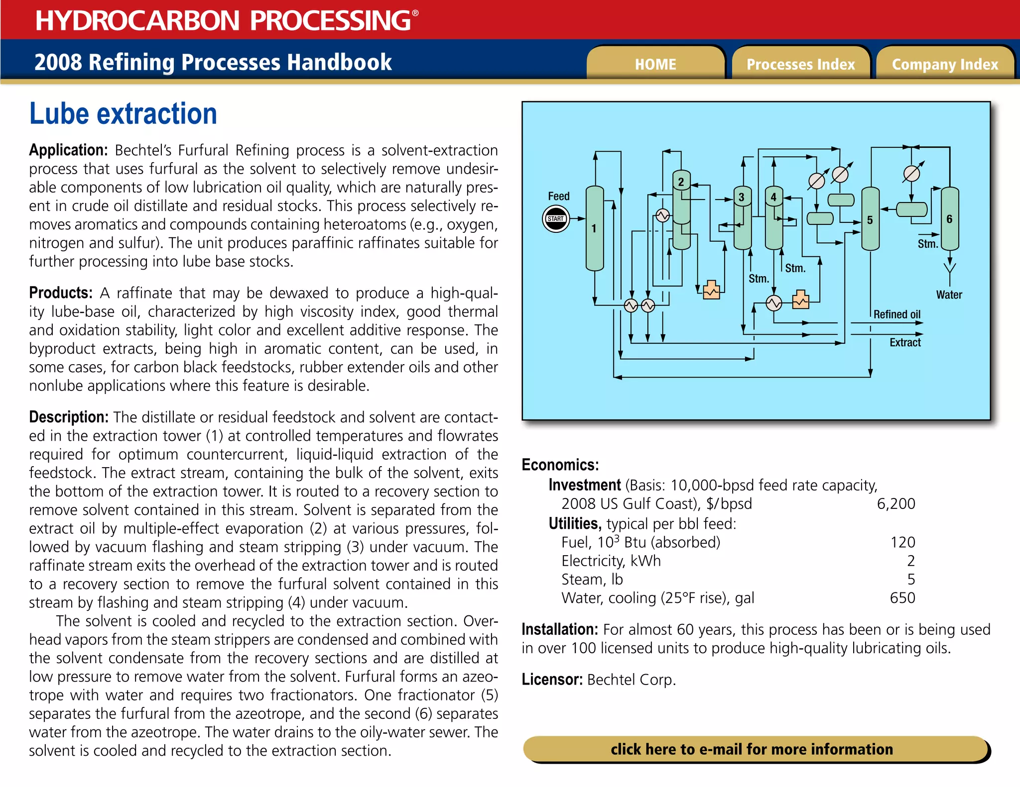2008 Refining Processes Handbook Processes Index Company Index
HOME
HYDROCARBON PROCESSING
®
click here to e-mail for more information
Lube extraction
Application: Bechtel’s Furfural Refining process is a solvent-extraction
process that uses furfural as the solvent to selectively remove undesir-
able components of low lubrication oil quality, which are naturally pres-
ent in crude oil distillate and residual stocks. This process selectively re-
moves aromatics and compounds containing heteroatoms (e.g., oxygen,
nitrogen and sulfur). The unit produces paraffinic raffinates suitable for
further processing into lube base stocks.
Products: A raffinate that may be dewaxed to produce a high-qual-
ity lube-base oil, characterized by high viscosity index, good thermal
and oxidation stability, light color and excellent additive response. The
byproduct extracts, being high in aromatic content, can be used, in
some cases, for carbon black feedstocks, rubber extender oils and other
nonlube applications where this feature is desirable.
Description: The distillate or residual feedstock and solvent are contact-
ed in the extraction tower (1) at controlled temperatures and flowrates
required for optimum countercurrent, liquid-liquid extraction of the
feedstock. The extract stream, containing the bulk of the solvent, exits
the bottom of the extraction tower. It is routed to a recovery section to
remove solvent contained in this stream. Solvent is separated from the
extract oil by multiple-effect evaporation (2) at various pressures, fol-
lowed by vacuum flashing and steam stripping (3) under vacuum. The
raffinate stream exits the overhead of the extraction tower and is routed
to a recovery section to remove the furfural solvent contained in this
stream by flashing and steam stripping (4) under vacuum.
The solvent is cooled and recycled to the extraction section. Over-
head vapors from the steam strippers are condensed and combined with
the solvent condensate from the recovery sections and are distilled at
low pressure to remove water from the solvent. Furfural forms an azeo-
trope with water and requires two fractionators. One fractionator (5)
separates the furfural from the azeotrope, and the second (6) separates
water from the azeotrope. The water drains to the oily-water sewer. The
solvent is cooled and recycled to the extraction section.
Economics:
Investment (Basis: 10,000-bpsd feed rate capacity,
2008 US Gulf Coast), $/bpsd 6,200
Utilities, typical per bbl feed:
Fuel, 103 Btu (absorbed) 120
Electricity, kWh 2
Steam, lb 5
Water, cooling (25°F rise), gal 650
Installation: For almost 60 years, this process has been or is being used
in over 100 licensed units to produce high-quality lubricating oils.
Licensor: Bechtel Corp.
START
1
5
4
3
2
Extract
Refined oil
Water
Stm.
Stm.
Feed
6
Stm.
 