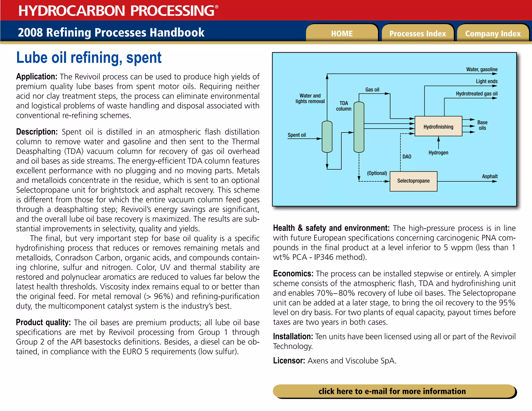 2008 Refining Processes Handbook Processes Index Company Index
HOME
HYDROCARBON PROCESSING
®
click here to e-mail for more information
Lube oil refining, spent
Application: The Revivoil process can be used to produce high yields of
premium quality lube bases from spent motor oils. Requiring neither
acid nor clay treatment steps, the process can eliminate environmental
and logistical problems of waste handling and disposal associated with
conventional re-refining schemes.
Description: Spent oil is distilled in an atmospheric flash distillation
column to remove water and gasoline and then sent to the Thermal
Deasphalting (TDA) vacuum column for recovery of gas oil overhead
and oil bases as side streams. The energy-efficient TDA column features
excellent performance with no plugging and no moving parts. Metals
and metalloids concentrate in the residue, which is sent to an optional
Selectopropane unit for brightstock and asphalt recovery. This scheme
is different from those for which the entire vacuum column feed goes
through a deasphalting step; Revivoil’s energy savings are significant,
and the overall lube oil base recovery is maximized. The results are sub-
stantial improvements in selectivity, quality and yields.
The final, but very important step for base oil quality is a specific
hydrofinishing process that reduces or removes remaining metals and
metalloids, Conradson Carbon, organic acids, and compounds contain-
ing chlorine, sulfur and nitrogen. Color, UV and thermal stability are
restored and polynuclear aromatics are reduced to values far below the
latest health thresholds. Viscosity index remains equal to or better than
the original feed. For metal removal ( 96%) and refining-purification
duty, the multicomponent catalyst system is the industry’s best.
Product quality: The oil bases are premium products; all lube oil base
specifications are met by Revivoil processing from Group 1 through
Group 2 of the API basestocks definitions. Besides, a diesel can be ob-
tained, in compliance with the EURO 5 requirements (low sulfur).
Health  safety and environment: The high-pressure process is in line
with future European specifications concerning carcinogenic PNA com-
pounds in the final product at a level inferior to 5 wppm (less than 1
wt% PCA - IP346 method).
Economics: The process can be installed stepwise or entirely. A simpler
scheme consists of the atmospheric flash, TDA and hydrofinishing unit
and enables 70%–80% recovery of lube oil bases. The Selectopropane
unit can be added at a later stage, to bring the oil recovery to the 95%
level on dry basis. For two plants of equal capacity, payout times before
taxes are two years in both cases.
Installation: Ten units have been licensed using all or part of the Revivoil
Technology.
Licensor: Axens and Viscolube SpA.
Spent oil
Base
oils
Hydrogen
DAO
TDA
column
(Optional)
Asphalt
Gas oil
Hydrofinishing
Selectopropane
Water, gasoline
Hydrotreated gas oil
Light ends
Water and
lights removal
 