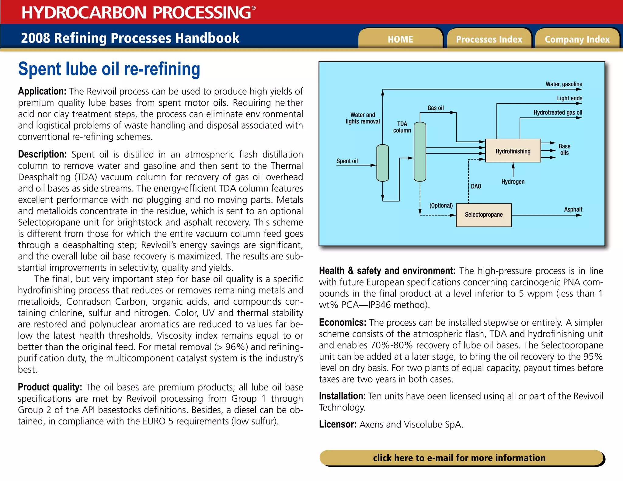 2008 Refining Processes Handbook Processes Index Company Index
HOME
HYDROCARBON PROCESSING
®
click here to e-mail for more information
Spent lube oil re-refining
Application: The Revivoil process can be used to produce high yields of
premium quality lube bases from spent motor oils. Requiring neither
acid nor clay treatment steps, the process can eliminate environmental
and logistical problems of waste handling and disposal associated with
conventional re-refining schemes.
Description: Spent oil is distilled in an atmospheric flash distillation
column to remove water and gasoline and then sent to the Thermal
Deasphalting (TDA) vacuum column for recovery of gas oil overhead
and oil bases as side streams. The energy-efficient TDA column features
excellent performance with no plugging and no moving parts. Metals
and metalloids concentrate in the residue, which is sent to an optional
Selectopropane unit for brightstock and asphalt recovery. This scheme
is different from those for which the entire vacuum column feed goes
through a deasphalting step; Revivoil’s energy savings are significant,
and the overall lube oil base recovery is maximized. The results are sub-
stantial improvements in selectivity, quality and yields.
The final, but very important step for base oil quality is a specific
hydrofinishing process that reduces or removes remaining metals and
metalloids, Conradson Carbon, organic acids, and compounds con-
taining chlorine, sulfur and nitrogen. Color, UV and thermal stability
are restored and polynuclear aromatics are reduced to values far be-
low the latest health thresholds. Viscosity index remains equal to or
better than the original feed. For metal removal ( 96%) and refining-
purification duty, the multicomponent catalyst system is the industry’s
best.
Product quality: The oil bases are premium products; all lube oil base
specifications are met by Revivoil processing from Group 1 through
Group 2 of the API basestocks definitions. Besides, a diesel can be ob-
tained, in compliance with the EURO 5 requirements (low sulfur).
Health  safety and environment: The high-pressure process is in line
with future European specifications concerning carcinogenic PNA com-
pounds in the final product at a level inferior to 5 wppm (less than 1
wt% PCA—IP346 method).
Economics: The process can be installed stepwise or entirely. A simpler
scheme consists of the atmospheric flash, TDA and hydrofinishing unit
and enables 70%-80% recovery of lube oil bases. The Selectopropane
unit can be added at a later stage, to bring the oil recovery to the 95%
level on dry basis. For two plants of equal capacity, payout times before
taxes are two years in both cases.
Installation: Ten units have been licensed using all or part of the Revivoil
Technology.
Licensor: Axens and Viscolube SpA.
Spent oil
Base
oils
Hydrogen
DAO
TDA
column
(Optional)
Asphalt
Gas oil
Hydrofinishing
Selectopropane
Water, gasoline
Hydrotreated gas oil
Light ends
Water and
lights removal
 