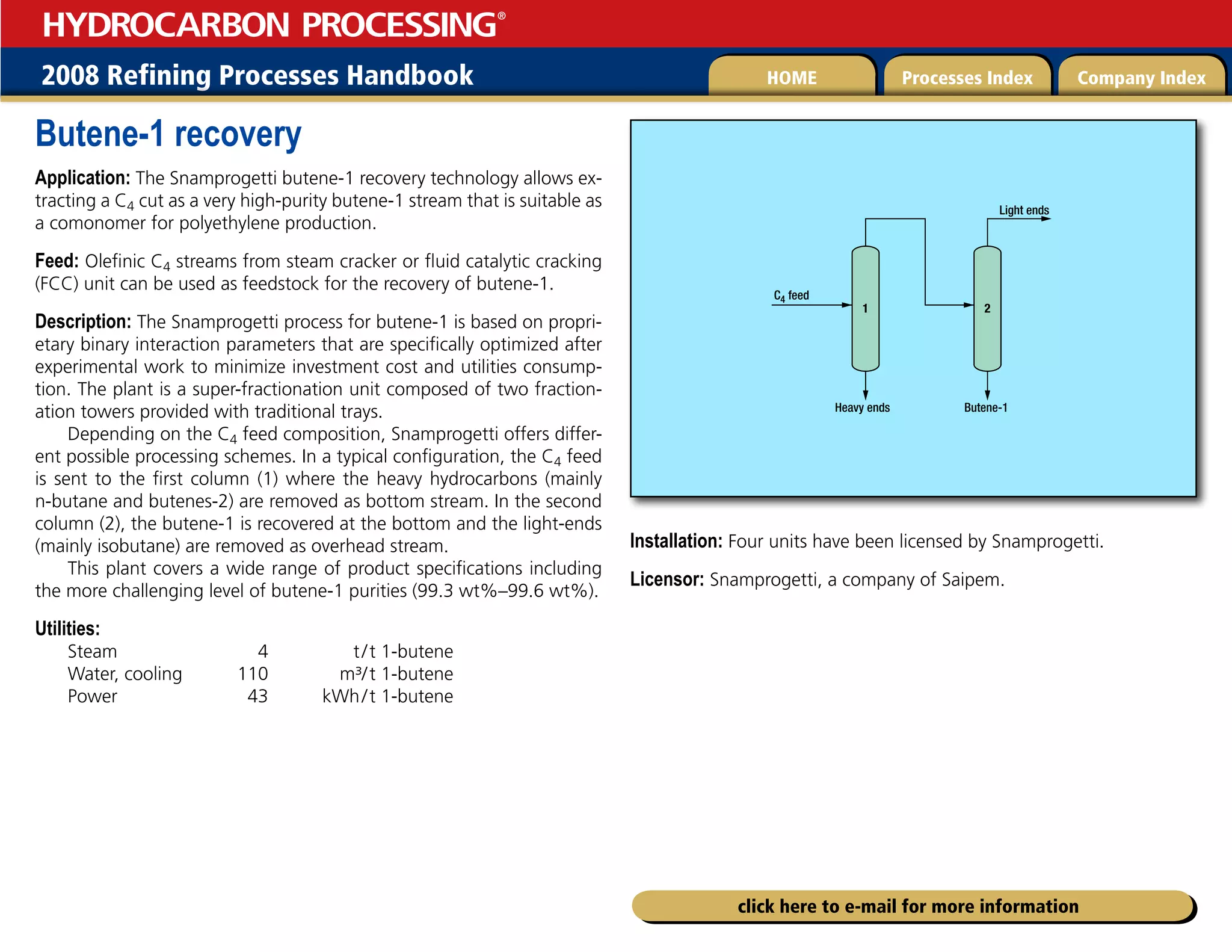 2008 Refining Processes Handbook Processes Index Company Index
HOME
HYDROCARBON PROCESSING
®
click here to e-mail for more information
Butene-1 recovery
Application: The Snamprogetti butene-1 recovery technology allows ex-
tracting a C4 cut as a very high-purity butene-1 stream that is suitable as
a comonomer for polyethylene production.
Feed: Olefinic C4 streams from steam cracker or fluid catalytic cracking
(FCC) unit can be used as feedstock for the recovery of butene-1.
Description: The Snamprogetti process for butene-1 is based on propri-
etary binary interaction parameters that are specifically optimized after
experimental work to minimize investment cost and utilities consump-
tion. The plant is a super-fractionation unit composed of two fraction-
ation towers provided with traditional trays.
Depending on the C4 feed composition, Snamprogetti offers differ-
ent possible processing schemes. In a typical configuration, the C4 feed
is sent to the first column (1) where the heavy hydrocarbons (mainly
n-butane and butenes-2) are removed as bottom stream. In the second
column (2), the butene-1 is recovered at the bottom and the light-ends
(mainly isobutane) are removed as overhead stream.
This plant covers a wide range of product specifications including
the more challenging level of butene-1 purities (99.3 wt%–99.6 wt%).
Utilities:
Steam 4 t/t 1-butene
Water, cooling 110 m³/t 1-butene
Power 43 kWh/t 1-butene
Installation: Four units have been licensed by Snamprogetti.
Licensor: Snamprogetti, a company of Saipem.
1 2
Butene-1
Heavy ends
Light ends
C4 feed
 