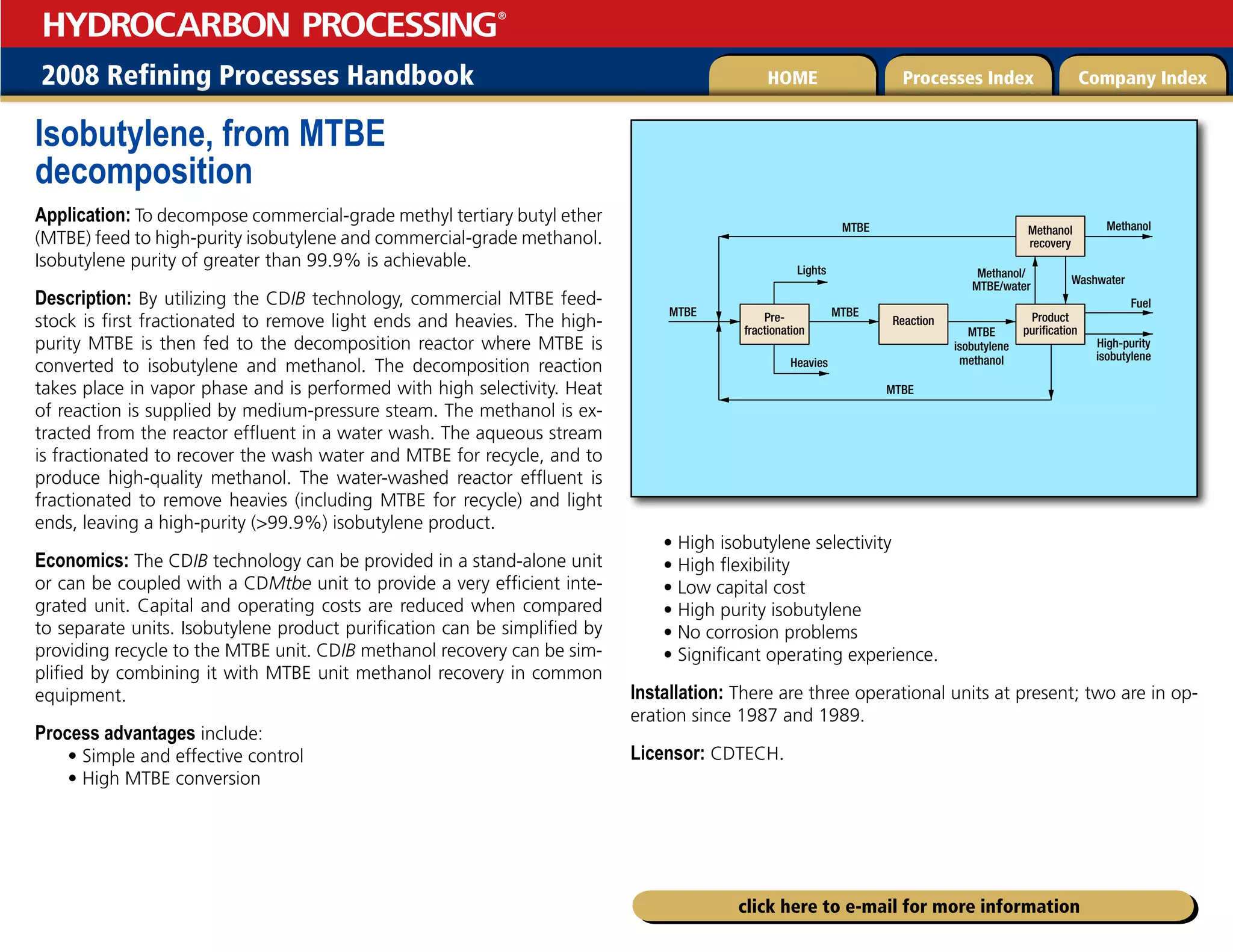 2008 Refining Processes Handbook Processes Index Company Index
HOME
HYDROCARBON PROCESSING
®
click here to e-mail for more information
Isobutylene, from MTBE
decomposition
Application: To decompose commercial-grade methyl tertiary butyl ether
(MTBE) feed to high-purity isobutylene and commercial-grade methanol.
Isobutylene purity of greater than 99.9% is achievable.
Description: By utilizing the CDIB technology, commercial MTBE feed-
stock is first fractionated to remove light ends and heavies. The high-
purity MTBE is then fed to the decomposition reactor where MTBE is
converted to isobutylene and methanol. The decomposition reaction
takes place in vapor phase and is performed with high selectivity. Heat
of reaction is supplied by medium-pressure steam. The methanol is ex-
tracted from the reactor effluent in a water wash. The aqueous stream
is fractionated to recover the wash water and MTBE for recycle, and to
produce high-quality methanol. The water-washed reactor effluent is
fractionated to remove heavies (including MTBE for recycle) and light
ends, leaving a high-purity (99.9%) isobutylene product.
Economics: The CDIB technology can be provided in a stand-alone unit
or can be coupled with a CDMtbe unit to provide a very efficient inte-
grated unit. Capital and operating costs are reduced when compared
to separate units. Isobutylene product purification can be simplified by
providing recycle to the MTBE unit. CDIB methanol recovery can be sim-
plified by combining it with MTBE unit methanol recovery in common
equipment.
Process advantages include:
• Simple and effective control
• High MTBE conversion
• High isobutylene selectivity
• High flexibility
• Low capital cost
• High purity isobutylene
• No corrosion problems
• Significant operating experience.
Installation: There are three operational units at present; two are in op-
eration since 1987 and 1989.
Licensor: CDTECH.
MTBE MTBE
MTBE
MTBE
Lights
Heavies
Methanol
Washwater
MTBE
isobutylene
methanol
Fuel
High-purity
isobutylene
Methanol/
MTBE/water
Pre-
fractionation
Reaction Product
purification
Methanol
recovery
 