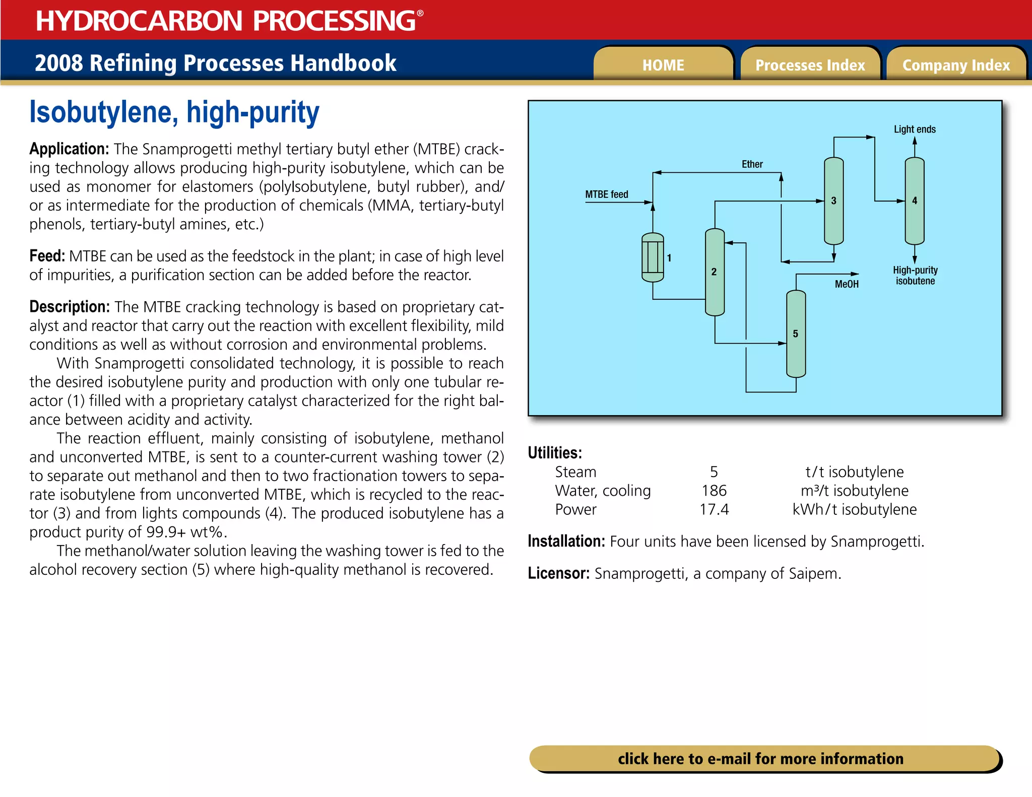 2008 Refining Processes Handbook Processes Index Company Index
HOME
HYDROCARBON PROCESSING
®
click here to e-mail for more information
Isobutylene, high-purity
Application: The Snamprogetti methyl tertiary butyl ether (MTBE) crack-
ing technology allows producing high-purity isobutylene, which can be
used as monomer for elastomers (polyIsobutylene, butyl rubber), and/
or as intermediate for the production of chemicals (MMA, tertiary-butyl
phenols, tertiary-butyl amines, etc.)
Feed: MTBE can be used as the feedstock in the plant; in case of high level
of impurities, a purification section can be added before the reactor.
Description: The MTBE cracking technology is based on proprietary cat-
alyst and reactor that carry out the reaction with excellent flexibility, mild
conditions as well as without corrosion and environmental problems.
With Snamprogetti consolidated technology, it is possible to reach
the desired isobutylene purity and production with only one tubular re-
actor (1) filled with a proprietary catalyst characterized for the right bal-
ance between acidity and activity.
The reaction effluent, mainly consisting of isobutylene, methanol
and unconverted MTBE, is sent to a counter-current washing tower (2)
to separate out methanol and then to two fractionation towers to sepa-
rate isobutylene from unconverted MTBE, which is recycled to the reac-
tor (3) and from lights compounds (4). The produced isobutylene has a
product purity of 99.9+ wt%.
The methanol/water solution leaving the washing tower is fed to the
alcohol recovery section (5) where high-quality methanol is recovered.
Utilities:
Steam 5 t/t isobutylene
Water, cooling 186 m³/t isobutylene
Power 17.4 kWh/t isobutylene
Installation: Four units have been licensed by Snamprogetti.
Licensor: Snamprogetti, a company of Saipem.
2
Ether
High-purity
isobutene
MTBE feed
MeOH
1
3
5
4
Light ends
 