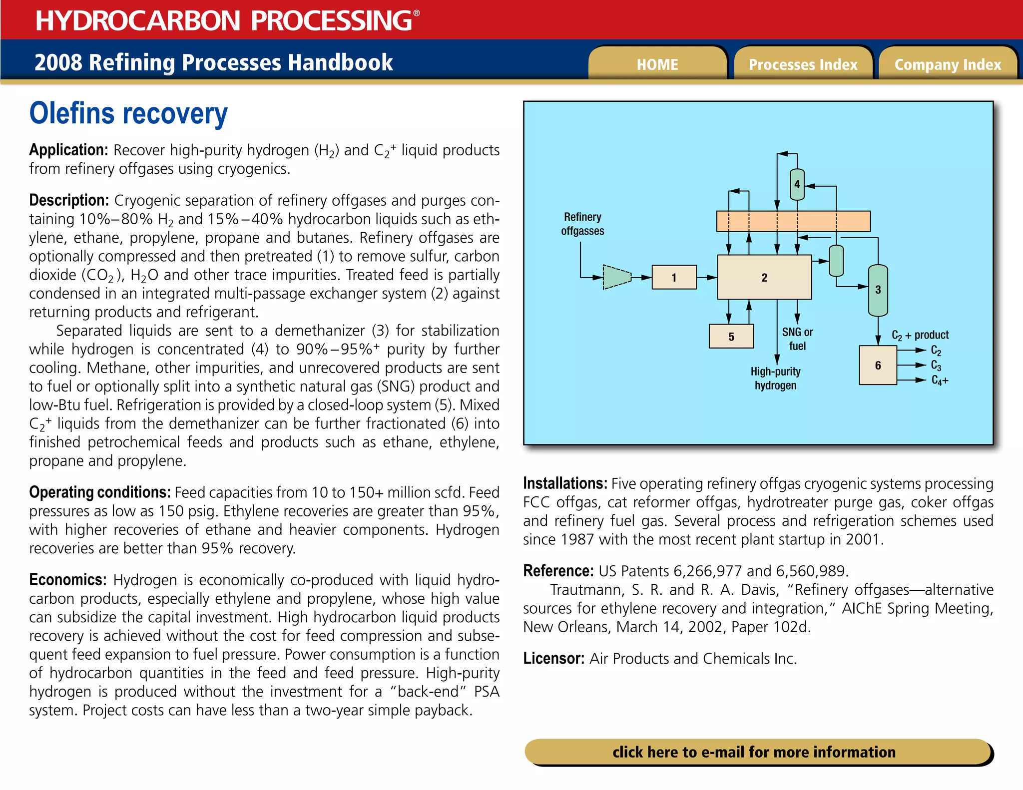 2008 Refining Processes Handbook Processes Index Company Index
HOME
HYDROCARBON PROCESSING
®
click here to e-mail for more information
Olefins recovery
Application: Recover high-purity hydrogen (H2) and C2
+ liquid products
from refinery offgases using cryogenics.
Description: Cryogenic separation of refinery offgases and purges con-
taining 10%–80% H2 and 15%–40% hydrocarbon liquids such as eth-
ylene, ethane, propylene, propane and butanes. Refinery offgases are
optionally compressed and then pretreated (1) to remove sulfur, carbon
dioxide (CO2  ), H2O and other trace impurities. Treated feed is partially
condensed in an integrated multi-passage exchanger system (2) against
returning products and refrigerant.
Separated liquids are sent to a demethanizer (3) for stabilization
while hydrogen is concentrated (4) to 90%–95%+ purity by further
cooling. Methane, other impurities, and unrecovered products are sent
to fuel or optionally split into a synthetic natural gas (SNG) product and
low-Btu fuel. Refrigeration is provided by a closed-loop system (5). Mixed
C2
+ liquids from the demethanizer can be further fractionated (6) into
finished petrochemical feeds and products such as ethane, ethylene,
propane and propylene.
Operating conditions: Feed capacities from 10 to 150+ million scfd. Feed
pressures as low as 150 psig. Ethylene recoveries are greater than 95%,
with higher recoveries of ethane and heavier components. Hydrogen
recoveries are better than 95% recovery.
Economics: Hydrogen is economically co-produced with liquid hydro-
carbon products, especially ethylene and propylene, whose high value
can subsidize the capital investment. High hydrocarbon liquid products
recovery is achieved without the cost for feed compression and subse-
quent feed expansion to fuel pressure. Power consumption is a function
of hydrocarbon quantities in the feed and feed pressure. High-purity
hydrogen is produced without the investment for a “back-end” PSA
system. Project costs can have less than a two-year simple payback.
Installations: Five operating refinery offgas cryogenic systems processing
FCC offgas, cat reformer offgas, hydrotreater purge gas, coker offgas
and refinery fuel gas. Several process and refrigeration schemes used
since 1987 with the most recent plant startup in 2001.
Reference: US Patents 6,266,977 and 6,560,989.
Trautmann, S. R. and R. A. Davis, “Refinery offgases—alternative
sources for ethylene recovery and integration,” AIChE Spring Meeting,
New Orleans, March 14, 2002, Paper 102d.
Licensor: Air Products and Chemicals Inc.
  
4/(PS
GVFM
3FmOFSZ
PGGHBTTFT
$ QSPEVDU
$
$
$
)JHIQVSJUZ
IZESPHFO



 

 