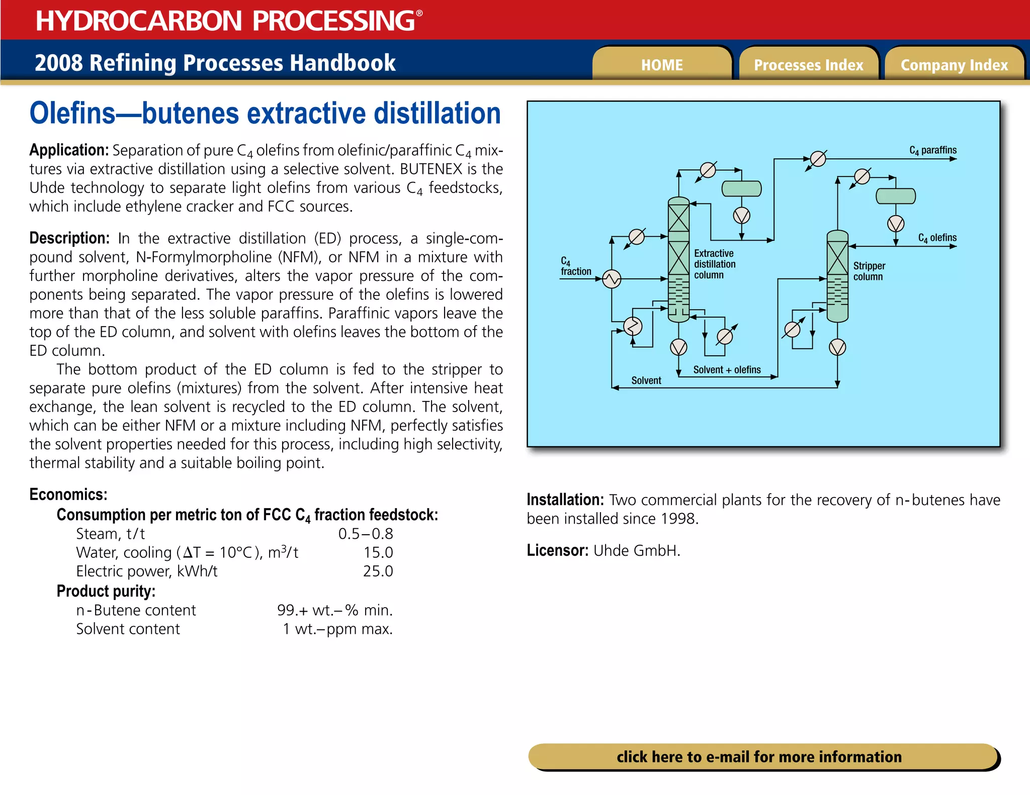 2008 Refining Processes Handbook Processes Index Company Index
HOME
HYDROCARBON PROCESSING
®
click here to e-mail for more information
Olefins—butenes extractive distillation
Application: Separation of pure C4 olefins from olefinic/paraffinic C4 mix-
tures via extractive distillation using a selective solvent. BUTENEX is the
Uhde technology to separate light olefins from various C4 feedstocks,
which include ethylene cracker and FCC sources.
Description: In the extractive distillation (ED) process, a single-com-
pound solvent, N-Formylmorpholine (NFM), or NFM in a mixture with
further morpholine derivatives, alters the vapor pressure of the com-
ponents being separated. The vapor pressure of the olefins is lowered
more than that of the less soluble paraffins. Paraffinic vapors leave the
top of the ED column, and solvent with olefins leaves the bottom of the
ED column.
The bottom product of the ED column is fed to the stripper to
separate pure olefins (mixtures) from the solvent. After intensive heat
exchange, the lean solvent is recycled to the ED column. The solvent,
which can be either NFM or a mixture including NFM, perfectly satisfies
the solvent properties needed for this process, including high selectivity,
thermal stability and a suitable boiling point.
Economics:
Consumption per metric ton of FCC C4 fraction feedstock:
Steam, t/t 0.5–0.8
Water, cooling (DT = 10°C), m3/t 15.0
Electric power, kWh/t 25.0
Product purity:
n-Butene content 99.+ wt.–% min.
Solvent content 1 wt.–ppm max.
Installation: Two commercial plants for the recovery of n-butenes have
been installed since 1998.
Licensor: Uhde GmbH.
Solvent
Solvent + olefins
Extractive
distillation
column
Stripper
column
C4 olefins
C4
fraction
C4 paraffins
 