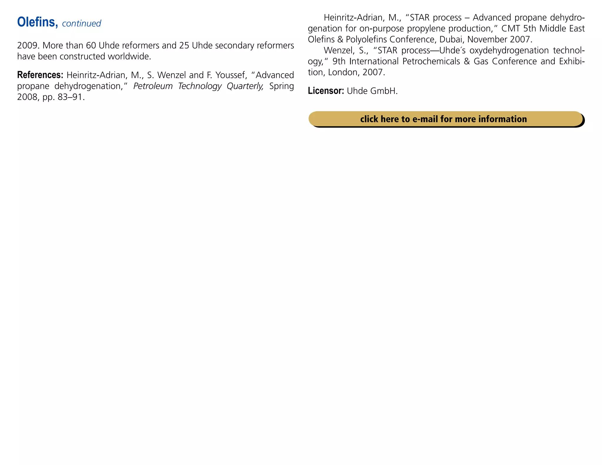 2009. More than 60 Uhde reformers and 25 Uhde secondary reformers
have been constructed worldwide.
References: Heinritz-Adrian, M., S. Wenzel and F. Youssef, “Advanced
propane dehydrogenation,” Petroleum Technology Quarterly, Spring
2008, pp. 83–91.
Olefins, continued
click here to e-mail for more information
Heinritz-Adrian, M., “STAR process – Advanced propane dehydro-
genation for on-purpose propylene production,” CMT 5th Middle East
Olefins  Polyolefins Conference, Dubai, November 2007.
Wenzel, S., “STAR process—Uhde´s oxydehydrogenation technol-
ogy,“ 9th International Petrochemicals  Gas Conference and Exhibi-
tion, London, 2007.
Licensor: Uhde GmbH.
 