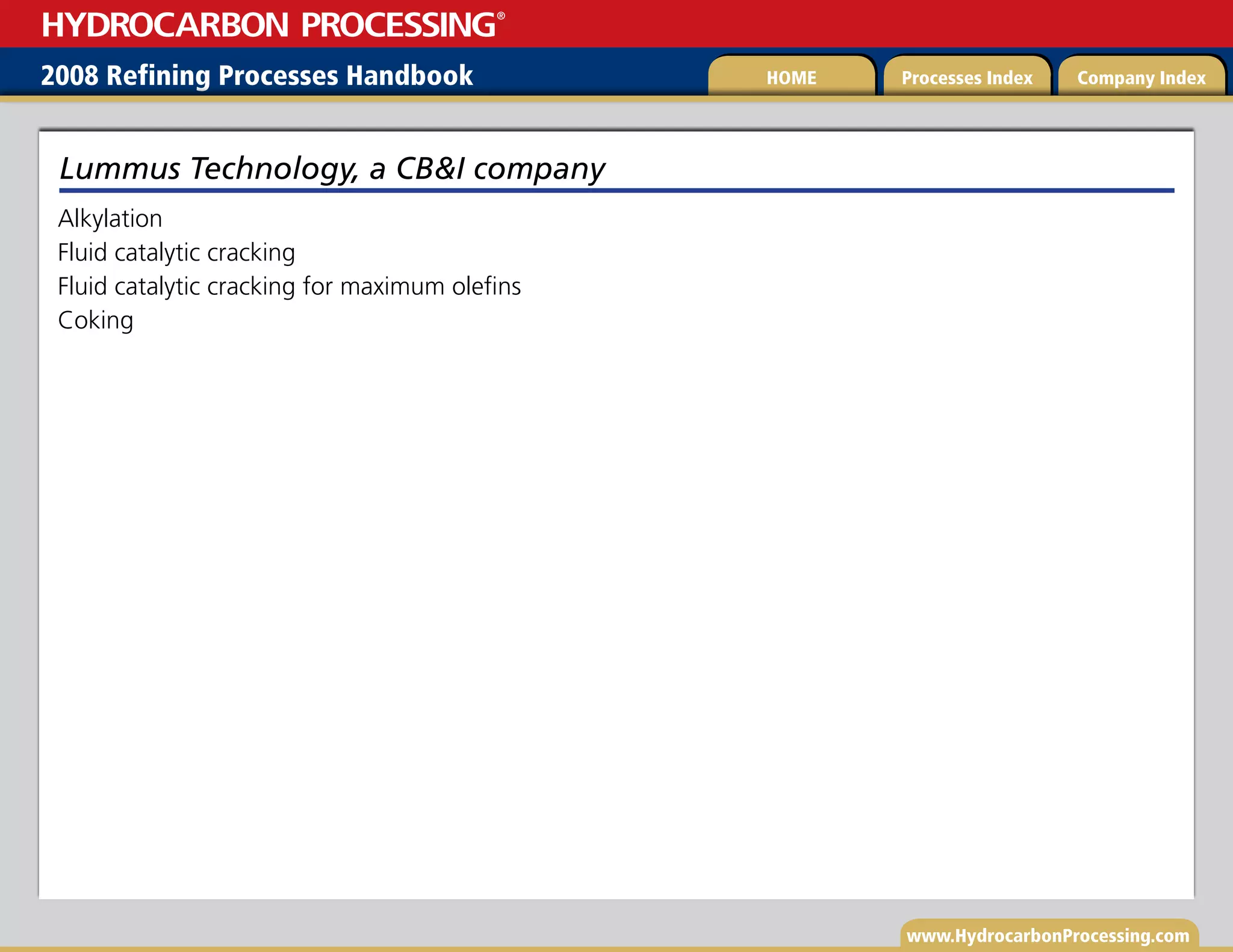 www.HydrocarbonProcessing.com
Alkylation
Fluid catalytic cracking
Fluid catalytic cracking for maximum olefins
Coking
Lummus Technology, a CBI company
2008 Refining Processes Handbook Processes Index Company Index
HOME
HYDROCARBON PROCESSING
®
 