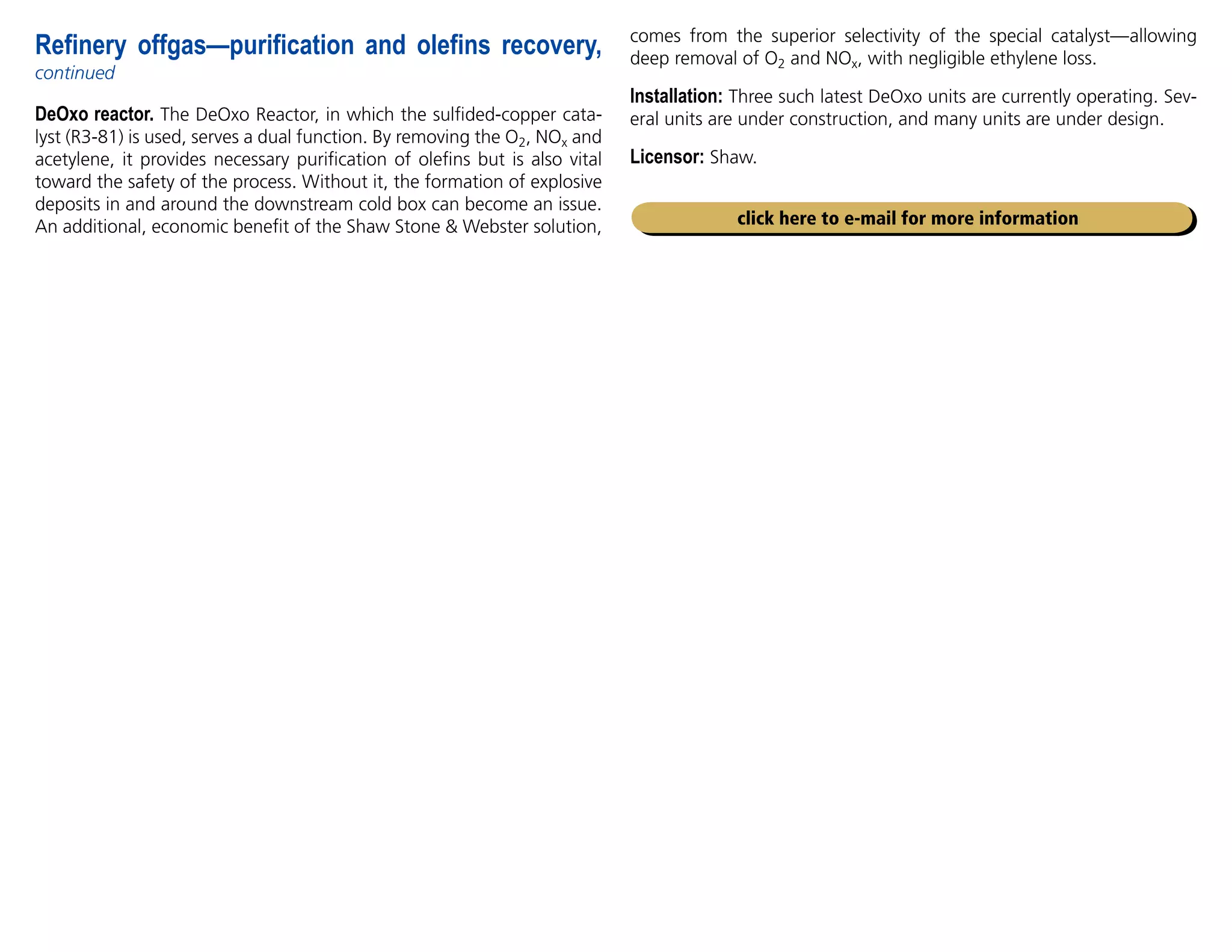 DeOxo reactor. The DeOxo Reactor, in which the sulfided-copper cata-
lyst (R3-81) is used, serves a dual function. By removing the O2, NOx and
acetylene, it provides necessary purification of olefins but is also vital
toward the safety of the process. Without it, the formation of explosive
deposits in and around the downstream cold box can become an issue.
An additional, economic benefit of the Shaw Stone  Webster solution,
Refinery offgas—purification and olefins recovery,
continued
click here to e-mail for more information
comes from the superior selectivity of the special catalyst—allowing
deep removal of O2 and NOx, with negligible ethylene loss.
Installation: Three such latest DeOxo units are currently operating. Sev-
eral units are under construction, and many units are under design.
Licensor: Shaw.
 