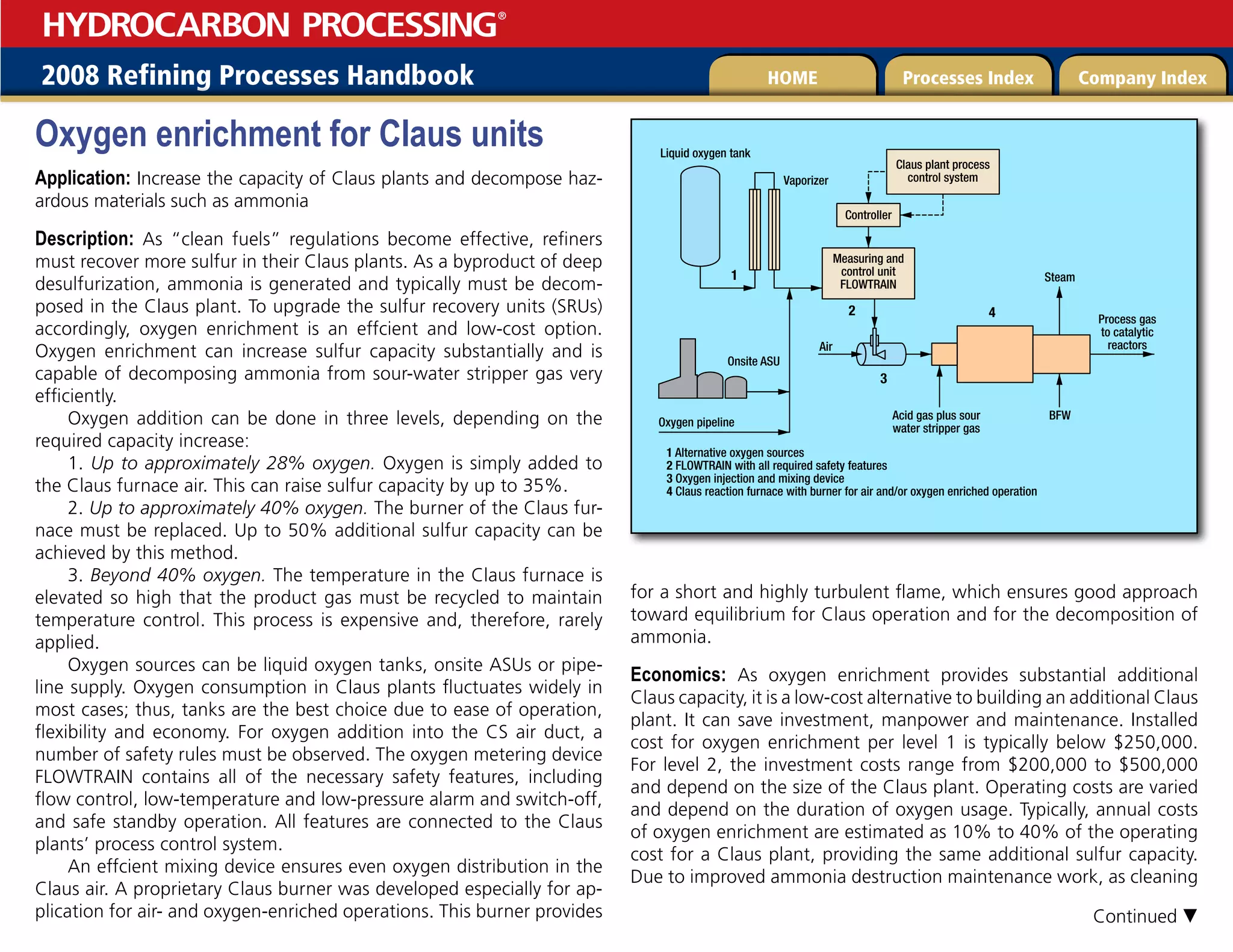 2008 Refining Processes Handbook Processes Index Company Index
HOME
HYDROCARBON PROCESSING
®
Oxygen enrichment for Claus units
Application: Increase the capacity of Claus plants and decompose haz-
ardous materials such as ammonia
Description: As “clean fuels” regulations become effective, refiners
must recover more sulfur in their Claus plants. As a byproduct of deep
desulfurization, ammonia is generated and typically must be decom-
posed in the Claus plant. To upgrade the sulfur recovery units (SRUs)
accordingly, oxygen enrichment is an effcient and low-cost option.
Oxygen enrichment can increase sulfur capacity substantially and is
capable of decomposing ammonia from sour-water stripper gas very
efficiently.
Oxygen addition can be done in three levels, depending on the
required capacity increase:
1. Up to approximately 28% oxygen. Oxygen is simply added to
the Claus furnace air. This can raise sulfur capacity by up to 35%.
2. Up to approximately 40% oxygen. The burner of the Claus fur-
nace must be replaced. Up to 50% additional sulfur capacity can be
achieved by this method.
3. Beyond 40% oxygen. The temperature in the Claus furnace is
elevated so high that the product gas must be recycled to maintain
temperature control. This process is expensive and, therefore, rarely
applied.
Oxygen sources can be liquid oxygen tanks, onsite ASUs or pipe-
line supply. Oxygen consumption in Claus plants fluctuates widely in
most cases; thus, tanks are the best choice due to ease of operation,
flexibility and economy. For oxygen addition into the CS air duct, a
number of safety rules must be observed. The oxygen metering device
FLOWTRAIN contains all of the necessary safety features, including
flow control, low-temperature and low-pressure alarm and switch-off,
and safe standby operation. All features are connected to the Claus
plants’ process control system.
An effcient mixing device ensures even oxygen distribution in the
Claus air. A proprietary Claus burner was developed especially for ap-
plication for air- and oxygen-enriched operations. This burner provides
for a short and highly turbulent flame, which ensures good approach
toward equilibrium for Claus operation and for the decomposition of
ammonia.
Economics: As oxygen enrichment provides substantial additional
Claus capacity, it is a low-cost alternative to building an additional Claus
plant. It can save investment, manpower and maintenance. Installed
cost for oxygen enrichment per level 1 is typically below $250,000.
For level 2, the investment costs range from $200,000 to $500,000
and depend on the size of the Claus plant. Operating costs are varied
and depend on the duration of oxygen usage. Typically, annual costs
of oxygen enrichment are estimated as 10% to 40% of the operating
cost for a Claus plant, providing the same additional sulfur capacity.
Due to improved ammonia destruction maintenance work, as cleaning
Liquid oxygen tank
Vaporizer
Claus plant process
control system
Measuring and
control unit
FLOWTRAIN
Onsite ASU
1 Alternative oxygen sources
2 FLOWTRAIN with all required safety features
3 Oxygen injection and mixing device
4 Claus reaction furnace with burner for air and/or oxygen enriched operation
Oxygen pipeline
Acid gas plus sour
water stripper gas
Air
BFW
Steam
4
3
1
2
Process gas
to catalytic
reactors
Controller
Continued 
 