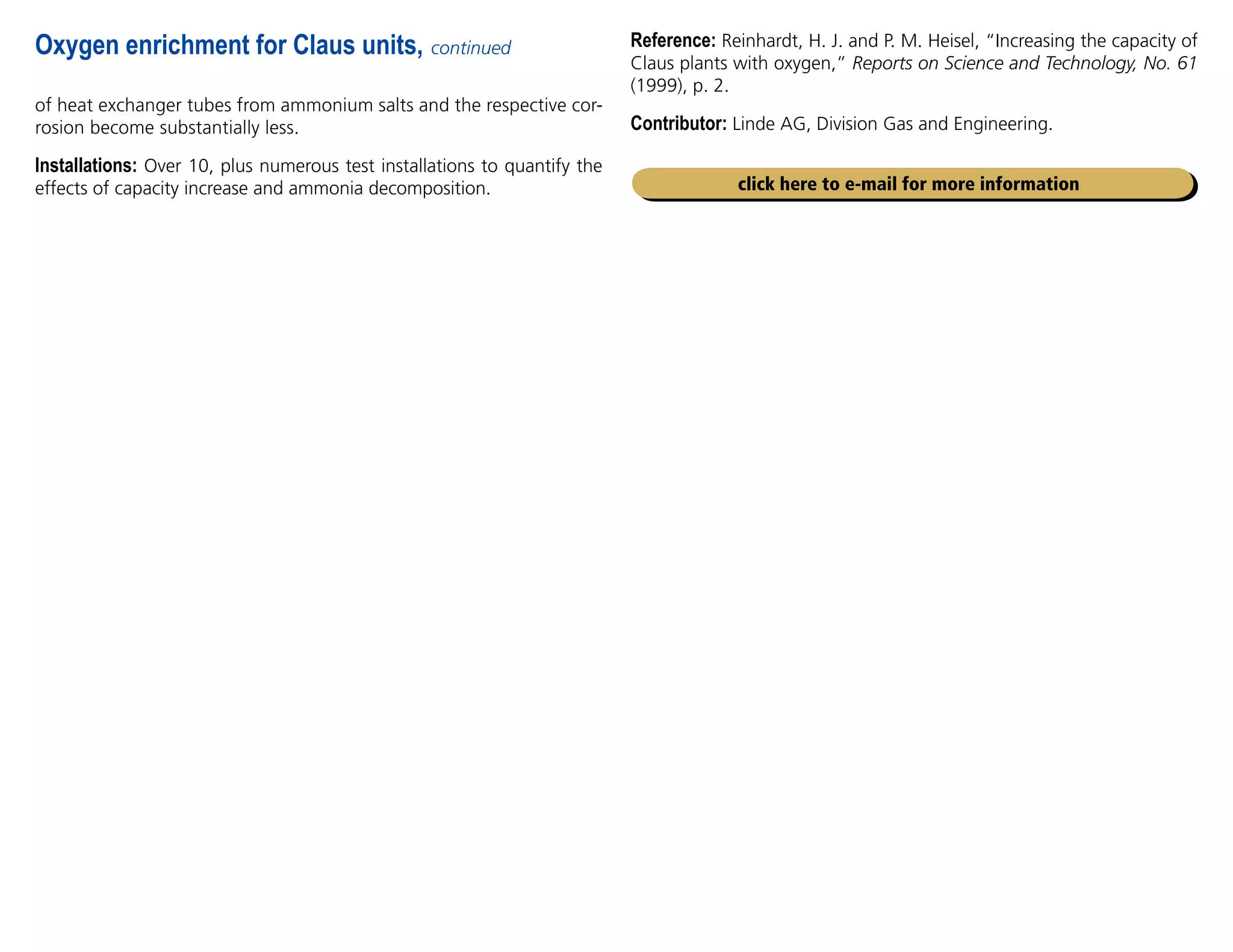 of heat exchanger tubes from ammonium salts and the respective cor-
rosion become substantially less.
Installations: Over 10, plus numerous test installations to quantify the
effects of capacity increase and ammonia decomposition.
Oxygen enrichment for Claus units, continued Reference: Reinhardt, H. J. and P. M. Heisel, “Increasing the capacity of
Claus plants with oxygen,” Reports on Science and Technology, No. 61
(1999), p. 2.
Contributor: Linde AG, Division Gas and Engineering.
click here to e-mail for more information
 