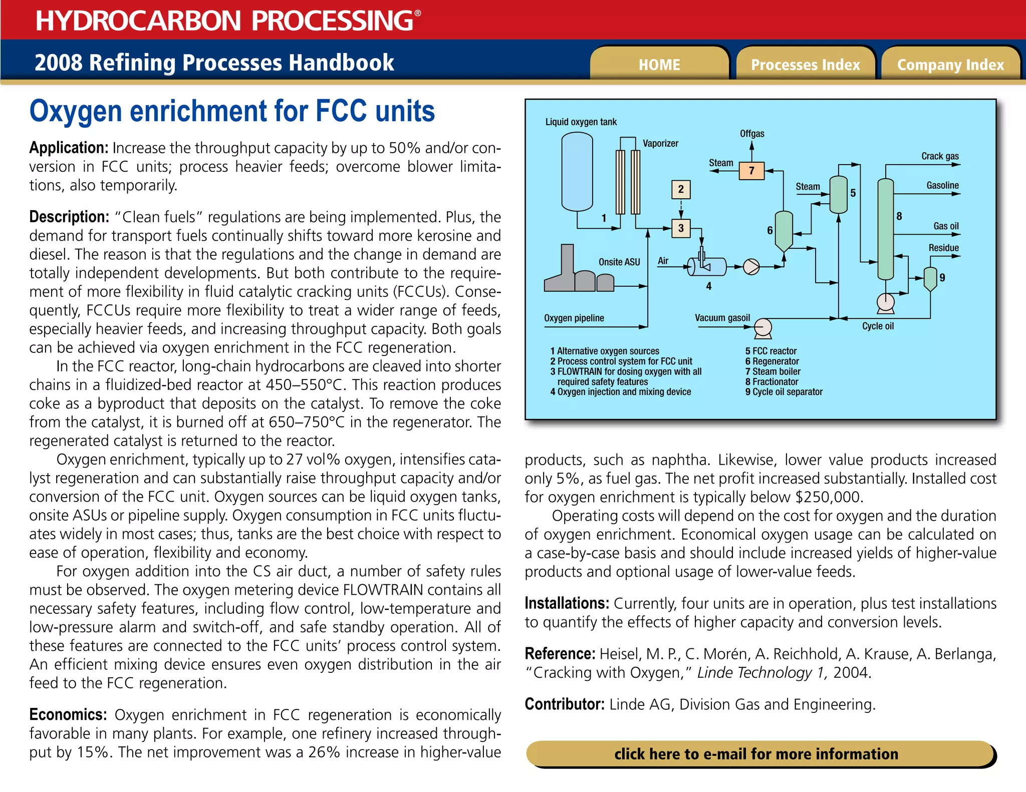 2008 Refining Processes Handbook Processes Index Company Index
HOME
HYDROCARBON PROCESSING
®
click here to e-mail for more information
Oxygen enrichment for FCC units
Application: Increase the throughput capacity by up to 50% and/or con-
version in FCC units; process heavier feeds; overcome blower limita-
tions, also temporarily.
Description: “Clean fuels” regulations are being implemented. Plus, the
demand for transport fuels continually shifts toward more kerosine and
diesel. The reason is that the regulations and the change in demand are
totally independent developments. But both contribute to the require-
ment of more flexibility in fluid catalytic cracking units (FCCUs). Conse-
quently, FCCUs require more flexibility to treat a wider range of feeds,
especially heavier feeds, and increasing throughput capacity. Both goals
can be achieved via oxygen enrichment in the FCC regeneration.
In the FCC reactor, long-chain hydrocarbons are cleaved into shorter
chains in a fluidized-bed reactor at 450–550°C. This reaction produces
coke as a byproduct that deposits on the catalyst. To remove the coke
from the catalyst, it is burned off at 650–750°C in the regenerator. The
regenerated catalyst is returned to the reactor.
Oxygen enrichment, typically up to 27 vol% oxygen, intensifies cata-
lyst regeneration and can substantially raise throughput capacity and/or
conversion of the FCC unit. Oxygen sources can be liquid oxygen tanks,
onsite ASUs or pipeline supply. Oxygen consumption in FCC units fluctu-
ates widely in most cases; thus, tanks are the best choice with respect to
ease of operation, flexibility and economy.
For oxygen addition into the CS air duct, a number of safety rules
must be observed. The oxygen metering device FLOWTRAIN contains all
necessary safety features, including flow control, low-temperature and
low-pressure alarm and switch-off, and safe standby operation. All of
these features are connected to the FCC units’ process control system.
An efficient mixing device ensures even oxygen distribution in the air
feed to the FCC regeneration.
Economics: Oxygen enrichment in FCC regeneration is economically
favorable in many plants. For example, one refinery increased through-
put by 15%. The net improvement was a 26% increase in higher-value
products, such as naphtha. Likewise, lower value products increased
only 5%, as fuel gas. The net profit increased substantially. Installed cost
for oxygen enrichment is typically below $250,000.
Operating costs will depend on the cost for oxygen and the duration
of oxygen enrichment. Economical oxygen usage can be calculated on
a case-by-case basis and should include increased yields of higher-value
products and optional usage of lower-value feeds.
Installations: Currently, four units are in operation, plus test installations
to quantify the effects of higher capacity and conversion levels.
Reference: Heisel, M. P., C. Morén, A. Reichhold, A. Krause, A. Berlanga,
“Cracking with Oxygen,” Linde Technology 1, 2004.
Contributor: Linde AG, Division Gas and Engineering.
Liquid oxygen tank
Vaporizer
Onsite ASU
1 Alternative oxygen sources
2 Process control system for FCC unit
3 FLOWTRAIN for dosing oxygen with all
required safety features
4 Oxygen injection and mixing device
5 FCC reactor
6 Regenerator
7 Steam boiler
8 Fractionator
9 Cycle oil separator
Oxygen pipeline
Air
Crack gas
Residue
Cycle oil
Vacuum gasoil
Steam
Steam
Offgas
Gasoline
Gas oil
4
1
2
3
8
5
6
7
9
 