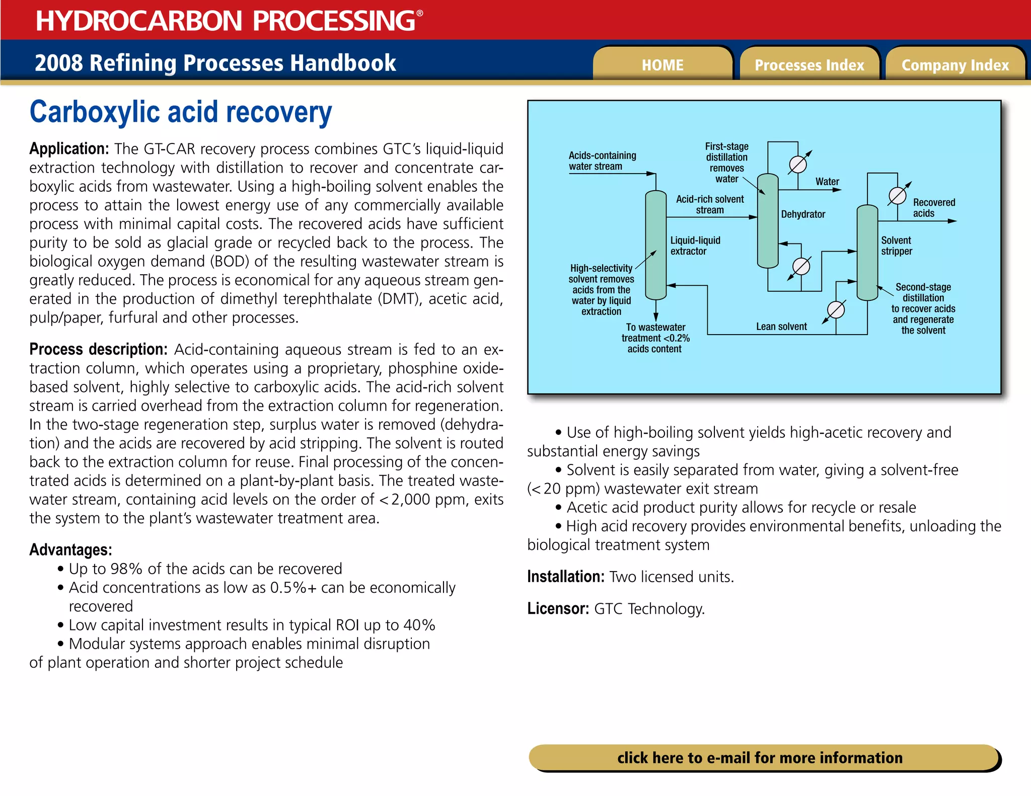 2008 Refining Processes Handbook Processes Index Company Index
HOME
HYDROCARBON PROCESSING
®
click here to e-mail for more information
Carboxylic acid recovery
Application: The GT-CAR recovery process combines GTC’s liquid-liquid
extraction technology with distillation to recover and concentrate car-
boxylic acids from wastewater. Using a high-boiling solvent enables the
process to attain the lowest energy use of any commercially available
process with minimal capital costs. The recovered acids have sufficient
purity to be sold as glacial grade or recycled back to the process. The
biological oxygen demand (BOD) of the resulting wastewater stream is
greatly reduced. The process is economical for any aqueous stream gen-
erated in the production of dimethyl terephthalate (DMT), acetic acid,
pulp/paper, furfural and other processes.
Process description: Acid-containing aqueous stream is fed to an ex-
traction column, which operates using a proprietary, phosphine oxide-
based solvent, highly selective to carboxylic acids. The acid-rich solvent
stream is carried overhead from the extraction column for regeneration.
In the two-stage regeneration step, surplus water is removed (dehydra-
tion) and the acids are recovered by acid stripping. The solvent is routed
back to the extraction column for reuse. Final processing of the concen-
trated acids is determined on a plant-by-plant basis. The treated waste-
water stream, containing acid levels on the order of  2,000 ppm, exits
the system to the plant’s wastewater treatment area.
Advantages:
• Up to 98% of the acids can be recovered
• 
Acid concentrations as low as 0.5%+ can be economically
recovered
• Low capital investment results in typical ROI up to 40%
• Modular systems approach enables minimal disruption
of plant operation and shorter project schedule
• Use of high-boiling solvent yields high-acetic recovery and
substantial energy savings
• Solvent is easily separated from water, giving a solvent-free
( 20 ppm) wastewater exit stream
• Acetic acid product purity allows for recycle or resale
• High acid recovery provides environmental benefits, unloading the
biological treatment system
Installation: Two licensed units.
Licensor: GTC Technology.
Acids-containing
water stream
Acid-rich solvent
stream
Liquid-liquid
extractor
Lean solvent
To wastewater
treatment 0.2%
acids content
Solvent
stripper
Water
Dehydrator
Recovered
acids
High-selectivity
solvent removes
acids from the
water by liquid
extraction
Second-stage
distillation
to recover acids
and regenerate
the solvent
First-stage
distillation
removes
water
 