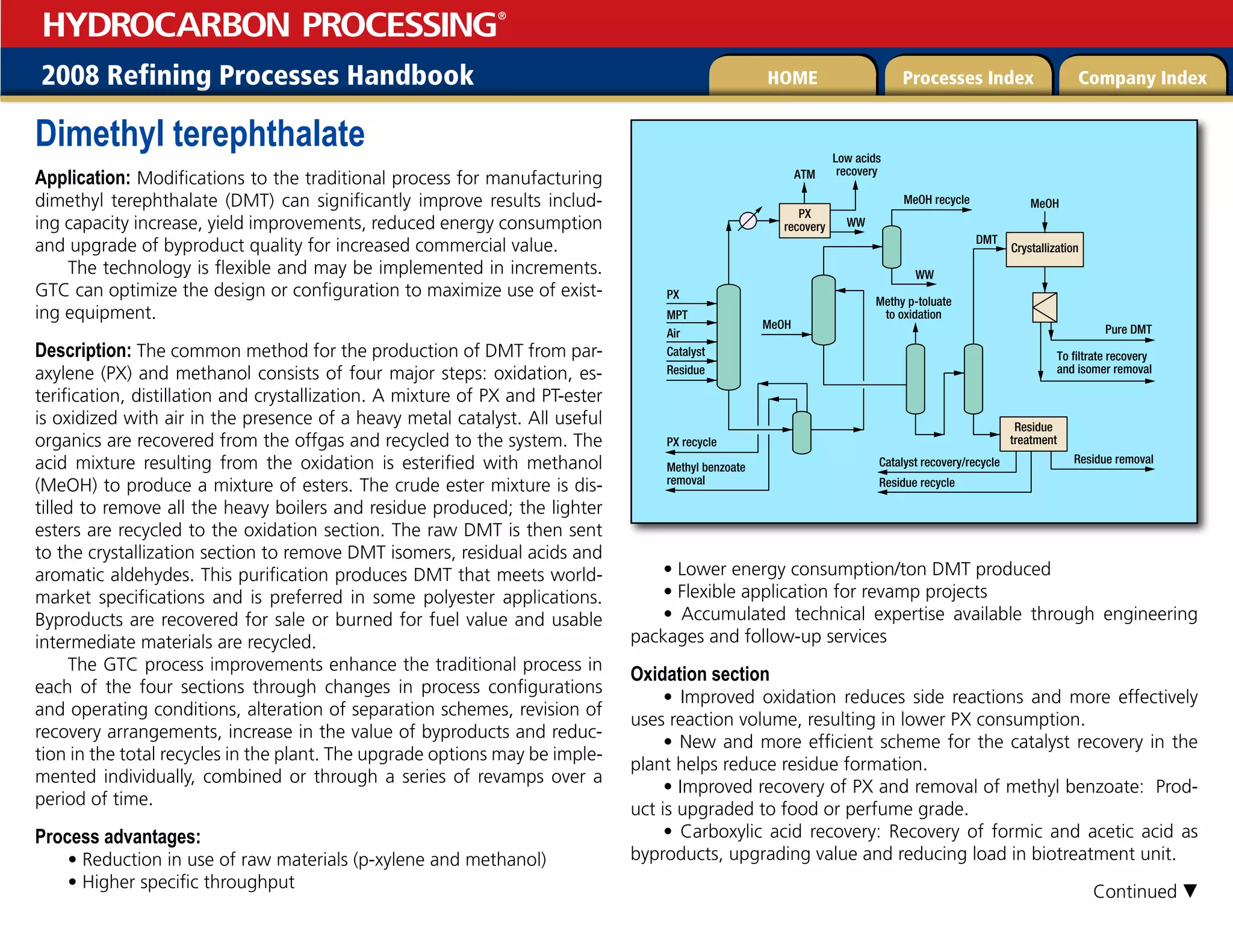 2008 Refining Processes Handbook Processes Index Company Index
HOME
HYDROCARBON PROCESSING
®
Dimethyl terephthalate
Application: Modifications to the traditional process for manufacturing
dimethyl terephthalate (DMT) can significantly improve results includ-
ing capacity increase, yield improvements, reduced energy consumption
and upgrade of byproduct quality for increased commercial value.
The technology is flexible and may be implemented in increments.
GTC can optimize the design or configuration to maximize use of exist-
ing equipment.
Description: The common method for the production of DMT from par-
axylene (PX) and methanol consists of four major steps: oxidation, es-
terification, distillation and crystallization. A mixture of PX and PT-ester
is oxidized with air in the presence of a heavy metal catalyst. All useful
organics are recovered from the offgas and recycled to the system. The
acid mixture resulting from the oxidation is esterified with methanol
(MeOH) to produce a mixture of esters. The crude ester mixture is dis-
tilled to remove all the heavy boilers and residue produced; the lighter
esters are recycled to the oxidation section. The raw DMT is then sent
to the crystallization section to remove DMT isomers, residual acids and
aromatic aldehydes. This purification produces DMT that meets world-
market specifications and is preferred in some polyester applications.
Byproducts are recovered for sale or burned for fuel value and usable
intermediate materials are recycled.
The GTC process improvements enhance the traditional process in
each of the four sections through changes in process configurations
and operating conditions, alteration of separation schemes, revision of
recovery arrangements, increase in the value of byproducts and reduc-
tion in the total recycles in the plant. The upgrade options may be imple-
mented individually, combined or through a series of revamps over a
period of time.
Process advantages:
• Reduction in use of raw materials (p-xylene and methanol)
• Higher specific throughput
• Lower energy consumption/ton DMT produced
• Flexible application for revamp projects
• Accumulated technical expertise available through engineering
packages and follow-up services
Oxidation section
• Improved oxidation reduces side reactions and more effectively
uses reaction volume, resulting in lower PX consumption.
• New and more efficient scheme for the catalyst recovery in the
plant helps reduce residue formation.
• Improved recovery of PX and removal of methyl benzoate: Prod-
uct is upgraded to food or perfume grade.
• Carboxylic acid recovery: Recovery of formic and acetic acid as
byproducts, upgrading value and reducing load in biotreatment unit.
PX
MPT
Air Pure DMT
Crystallization
Methy p-toluate
to oxidation
DMT
PX
recovery
ATM
MeOH recycle
WW
To filtrate recovery
and isomer removal
Catalyst
Low acids
recovery
MeOH
Residue removal
MeOH
Residue
treatment
Catalyst recovery/recycle
Residue
Methyl benzoate
removal
WW
PX recycle
Residue recycle
Continued 
 