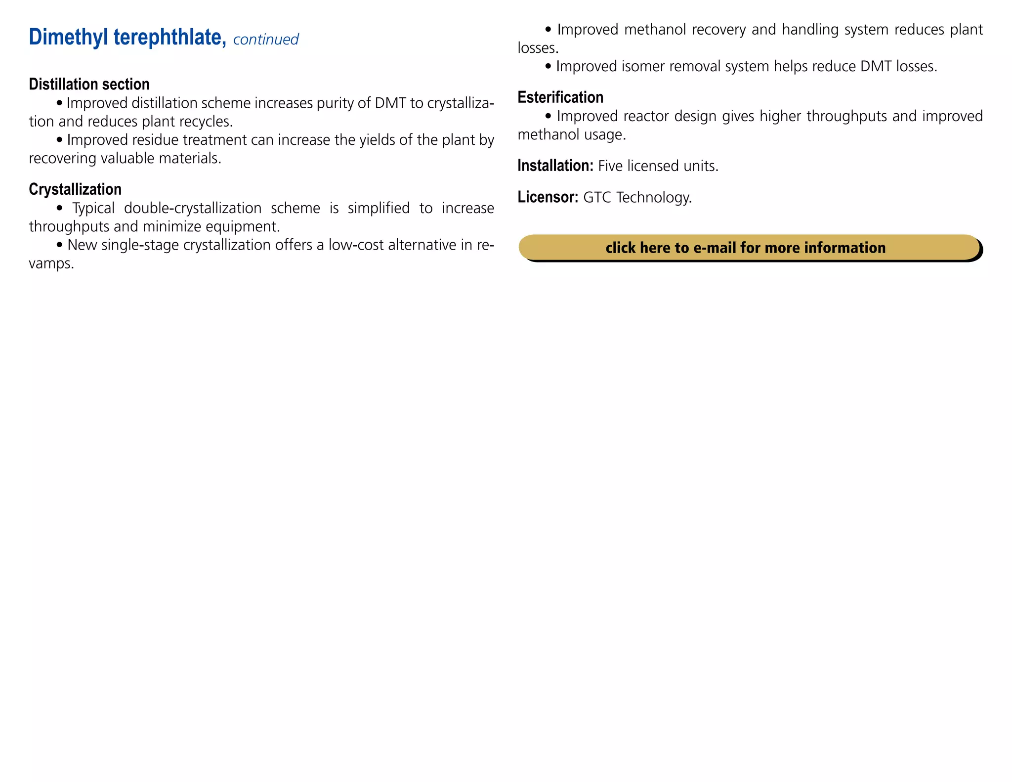 Distillation section
• Improved distillation scheme increases purity of DMT to crystalliza-
tion and reduces plant recycles.
• Improved residue treatment can increase the yields of the plant by
recovering valuable materials.
Crystallization
• Typical double-crystallization scheme is simplified to increase
throughputs and minimize equipment.
• New single-stage crystallization offers a low-cost alternative in re-
vamps.
Dimethyl terephthlate, continued
• Improved methanol recovery and handling system reduces plant
losses.
• Improved isomer removal system helps reduce DMT losses.
Esterification
• Improved reactor design gives higher throughputs and improved
methanol usage.
Installation: Five licensed units.
Licensor: GTC Technology.
click here to e-mail for more information
 