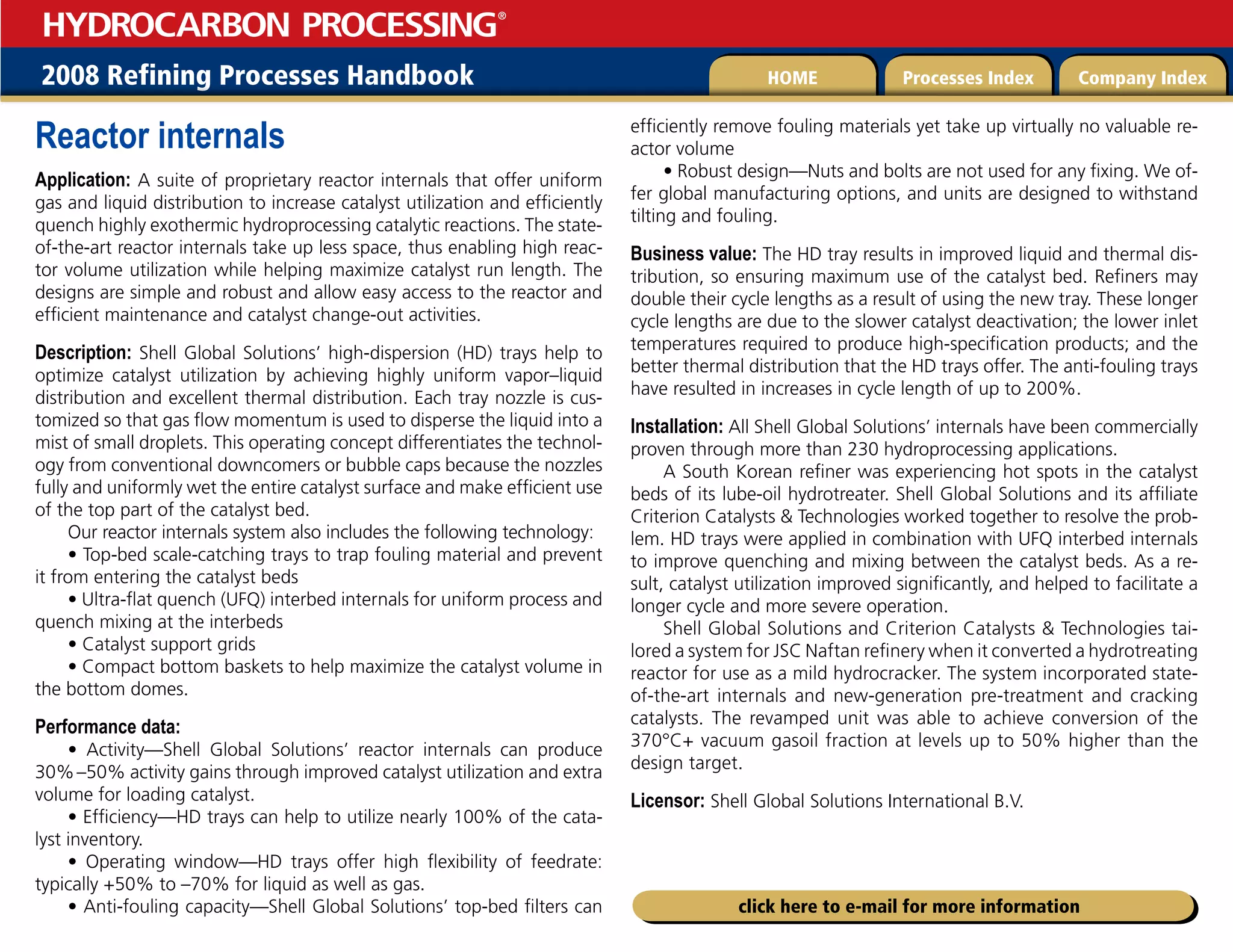 2008 Refining Processes Handbook Processes Index Company Index
HOME
HYDROCARBON PROCESSING
®
click here to e-mail for more information
Reactor internals
Application: A suite of proprietary reactor internals that offer uniform
gas and liquid distribution to increase catalyst utilization and efficiently
quench highly exothermic hydroprocessing catalytic reactions. The state-
of-the-art reactor internals take up less space, thus enabling high reac-
tor volume utilization while helping maximize catalyst run length. The
designs are simple and robust and allow easy access to the reactor and
efficient maintenance and catalyst change-out activities.
Description: Shell Global Solutions’ high-dispersion (HD) trays help to
optimize catalyst utilization by achieving highly uniform vapor–liquid
distribution and excellent thermal distribution. Each tray nozzle is cus-
tomized so that gas flow momentum is used to disperse the liquid into a
mist of small droplets. This operating concept differentiates the technol-
ogy from conventional downcomers or bubble caps because the nozzles
fully and uniformly wet the entire catalyst surface and make efficient use
of the top part of the catalyst bed.
Our reactor internals system also includes the following technology:
• Top-bed scale-catching trays to trap fouling material and prevent
it from entering the catalyst beds
• Ultra-flat quench (UFQ) interbed internals for uniform process and
quench mixing at the interbeds
• Catalyst support grids
• Compact bottom baskets to help maximize the catalyst volume in
the bottom domes.
Performance data:
• Activity—Shell Global Solutions’ reactor internals can produce
30%–50% activity gains through improved catalyst utilization and extra
volume for loading catalyst.
• Efficiency—HD trays can help to utilize nearly 100% of the cata-
lyst inventory.
• Operating window—HD trays offer high flexibility of feedrate:
typically +50% to –70% for liquid as well as gas.
• Anti-fouling capacity—Shell Global Solutions’ top-bed filters can
efficiently remove fouling materials yet take up virtually no valuable re-
actor volume
• Robust design—Nuts and bolts are not used for any fixing. We of-
fer global manufacturing options, and units are designed to withstand
tilting and fouling.
Business value: The HD tray results in improved liquid and thermal dis-
tribution, so ensuring maximum use of the catalyst bed. Refiners may
double their cycle lengths as a result of using the new tray. These longer
cycle lengths are due to the slower catalyst deactivation; the lower inlet
temperatures required to produce high-specification products; and the
better thermal distribution that the HD trays offer. The anti-fouling trays
have resulted in increases in cycle length of up to 200%.
Installation: All Shell Global Solutions’ internals have been commercially
proven through more than 230 hydroprocessing applications.
A South Korean refiner was experiencing hot spots in the catalyst
beds of its lube-oil hydrotreater. Shell Global Solutions and its affiliate
Criterion Catalysts  Technologies worked together to resolve the prob-
lem. HD trays were applied in combination with UFQ interbed internals
to improve quenching and mixing between the catalyst beds. As a re-
sult, catalyst utilization improved significantly, and helped to facilitate a
longer cycle and more severe operation.
Shell Global Solutions and Criterion Catalysts  Technologies tai-
lored a system for JSC Naftan refinery when it converted a hydrotreating
reactor for use as a mild hydrocracker. The system incorporated state-
of-the-art internals and new-generation pre-treatment and cracking
catalysts. The revamped unit was able to achieve conversion of the
370°C+ vacuum gasoil fraction at levels up to 50% higher than the
design target.
Licensor: Shell Global Solutions International B.V.
 