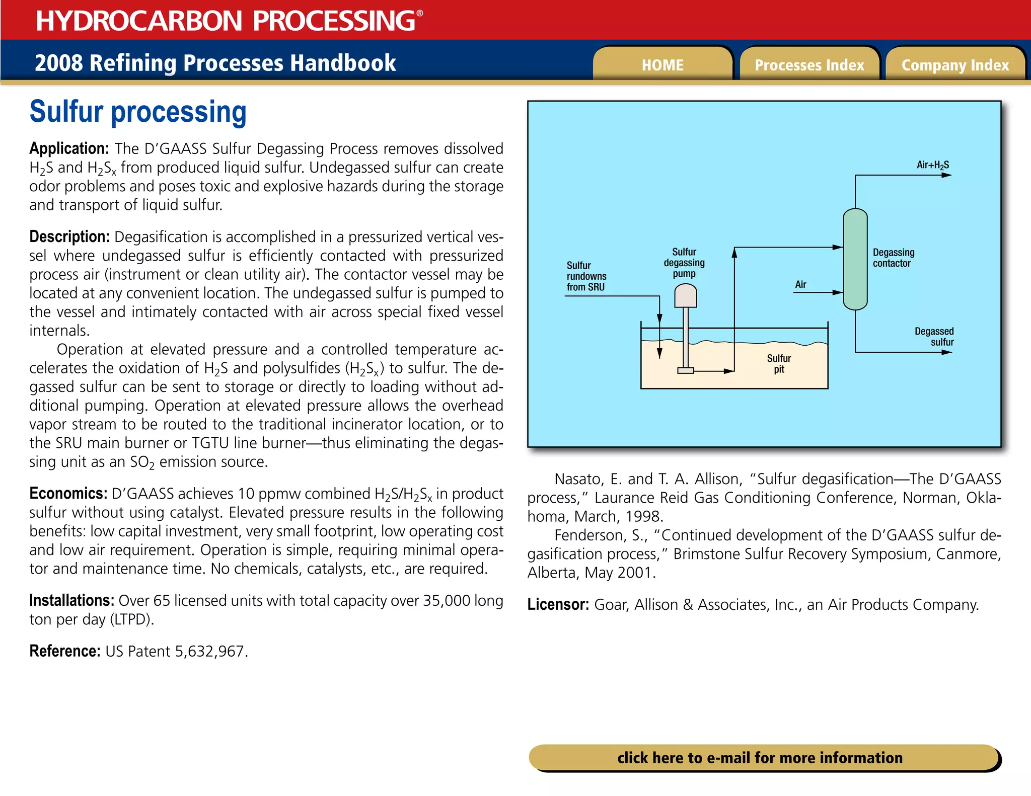 2008 Refining Processes Handbook Processes Index Company Index
HOME
HYDROCARBON PROCESSING
®
click here to e-mail for more information
Sulfur processing
Application: The D’GAASS Sulfur Degassing Process removes dissolved
H2S and H2Sx from produced liquid sulfur. Undegassed sulfur can create
odor problems and poses toxic and explosive hazards during the storage
and transport of liquid sulfur.
Description: Degasification is accomplished in a pressurized vertical ves-
sel where undegassed sulfur is efficiently contacted with pressurized
process air (instrument or clean utility air). The contactor vessel may be
located at any convenient location. The undegassed sulfur is pumped to
the vessel and intimately contacted with air across special fixed vessel
internals.
Operation at elevated pressure and a controlled temperature ac-
celerates the oxidation of H2S and polysulfides (H2Sx) to sulfur. The de-
gassed sulfur can be sent to storage or directly to loading without ad-
ditional pumping. Operation at elevated pressure allows the overhead
vapor stream to be routed to the traditional incinerator location, or to
the SRU main burner or TGTU line burner—thus eliminating the degas-
sing unit as an SO2 emission source.
Economics: D’GAASS achieves 10 ppmw combined H2S/H2Sx in product
sulfur without using catalyst. Elevated pressure results in the following
benefits: low capital investment, very small footprint, low operating cost
and low air requirement. Operation is simple, requiring minimal opera-
tor and maintenance time. No chemicals, catalysts, etc., are required.
Installations: Over 65 licensed units with total capacity over 35,000 long
ton per day (LTPD).
Reference: US Patent 5,632,967.
Nasato, E. and T. A. Allison, “Sulfur degasification—The D’GAASS
process,” Laurance Reid Gas Conditioning Conference, Norman, Okla-
homa, March, 1998.
Fenderson, S., “Continued development of the D’GAASS sulfur de-
gasification process,” Brimstone Sulfur Recovery Symposium, Canmore,
Alberta, May 2001.
Licensor: Goar, Allison  Associates, Inc., an Air Products Company.
Sulfur
rundowns
from SRU
Sulfur
pit
Air
Degassing
contactor
Air+H2S
Degassed
sulfur
Sulfur
degassing
pump
 
