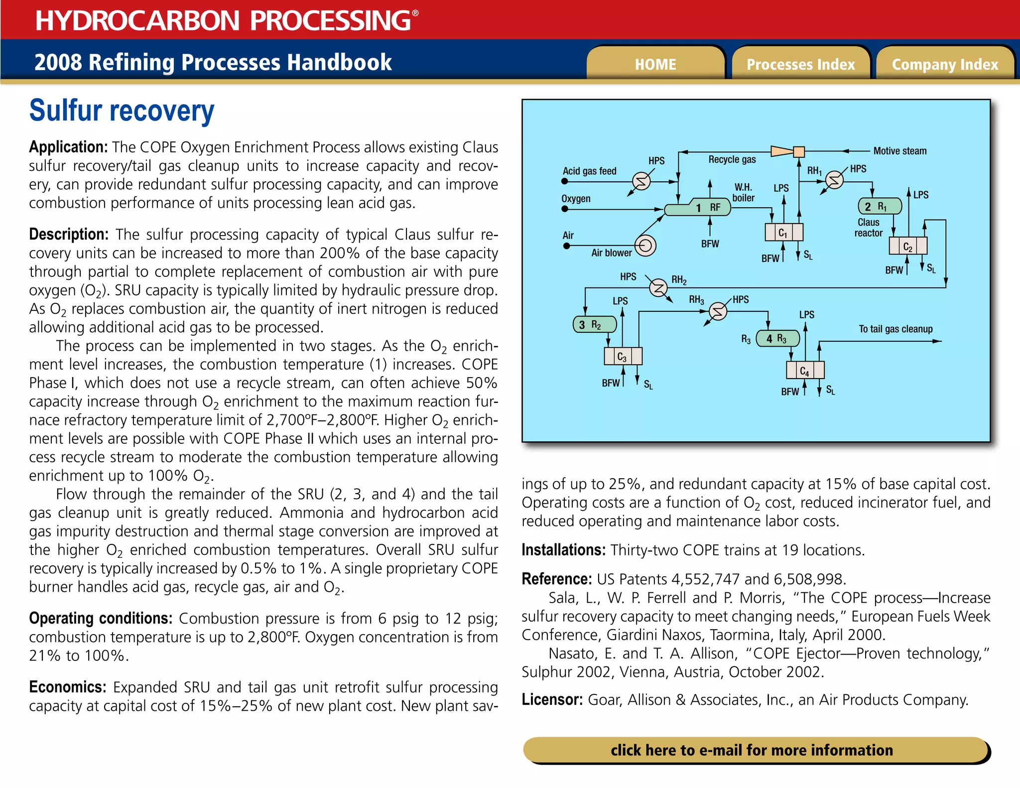 2008 Refining Processes Handbook Processes Index Company Index
HOME
HYDROCARBON PROCESSING
®
click here to e-mail for more information
Sulfur recovery
Application: The COPE Oxygen Enrichment Process allows existing Claus
sulfur recovery/tail gas cleanup units to increase capacity and recov­
ery, can provide redundant sulfur processing capacity, and can improve
combus­
tion per­
formance of units processing lean acid gas.
Description: The sulfur processing capacity of typical Claus sulfur re­
covery units can be increased to more than 200% of the base capacity
through partial to complete replace­
ment of combustion air with pure
oxygen (O2). SRU capacity is typically limited by hydraulic pressure drop.
As O2 replaces combustion air, the quantity of inert nitrogen is reduced
allow­
ing additional acid gas to be processed.
The process can be implemented in two stages. As the O2 enrich­
ment level increases, the combus­
tion temperature (1) increases. COPE
Phase I, which does not use a recycle stream, can often achieve 50%
capacity increase through O2 enrich­
ment to the maximum reac­
tion fur­
nace refractory tempera­
ture limit of 2,700ºF–2,800ºF. Higher O2 enrich­
ment levels are possible with COPE Phase II which uses an internal pro­
cess recycle stream to moderate the combustion temperature allowing
enrichment up to 100% O2.
Flow through the remainder of the SRU (2, 3, and 4) and the tail
gas cleanup unit is greatly reduced. Ammonia and hydrocar­
bon acid
gas impurity destruction and thermal stage conversion are improved at
the higher O2 enriched combus­
tion temperatures. Overall SRU sulfur
recov­
ery is typically increased by 0.5% to 1%. A single proprietary COPE
burner handles acid gas, recycle gas, air and O2.
Operating conditions: Combustion pressure is from 6 psig to 12 psig;
combustion temperature is up to 2,800ºF. Oxygen concentration is from
21% to 100%.
Economics: Expanded SRU and tail gas unit retrofit sulfur process­
ing
capacity at capital cost of 15%–25% of new plant cost. New plant sav­
ings of up to 25%, and redundant capacity at 15% of base capital cost.
Oper­
ating costs are a function of O2 cost, reduced incinerator fuel, and
reduced operat­
ing and mainte­
nance labor costs.
Installations: Thirty-two COPE trains at 19 loca­
tions.
Reference: US Patents 4,552,747 and 6,508,998.
Sala, L., W. P. Ferrell and P. Morris, “The COPE process—Increase
sulfur recovery capacity to meet changing needs,” European Fuels Week
Conference, Giardini Naxos, Taormina, Italy, April 2000.
Nasato, E. and T. A. Allison, “COPE Ejector—Proven technology,”
Sulphur 2002, Vienna, Austria, October 2002.
Licensor: Goar, Allison  Associates, Inc., an Air Products Company.
To tail gas cleanup
Motive steam
1
Acid gas feed
Oxygen
Air
HPS
HPS
HPS Recycle gas
LPS
LPS
LPS
HPS
RH1
R1
RF
RH2
R3 R3
R2
C3
C1
C2
C4
RH3
BFW
BFW
Air blower SL
SL
SL
SL
3
4
2
BFW
BFW
LPS
BFW
Claus
reactor
W.H.
boiler
 