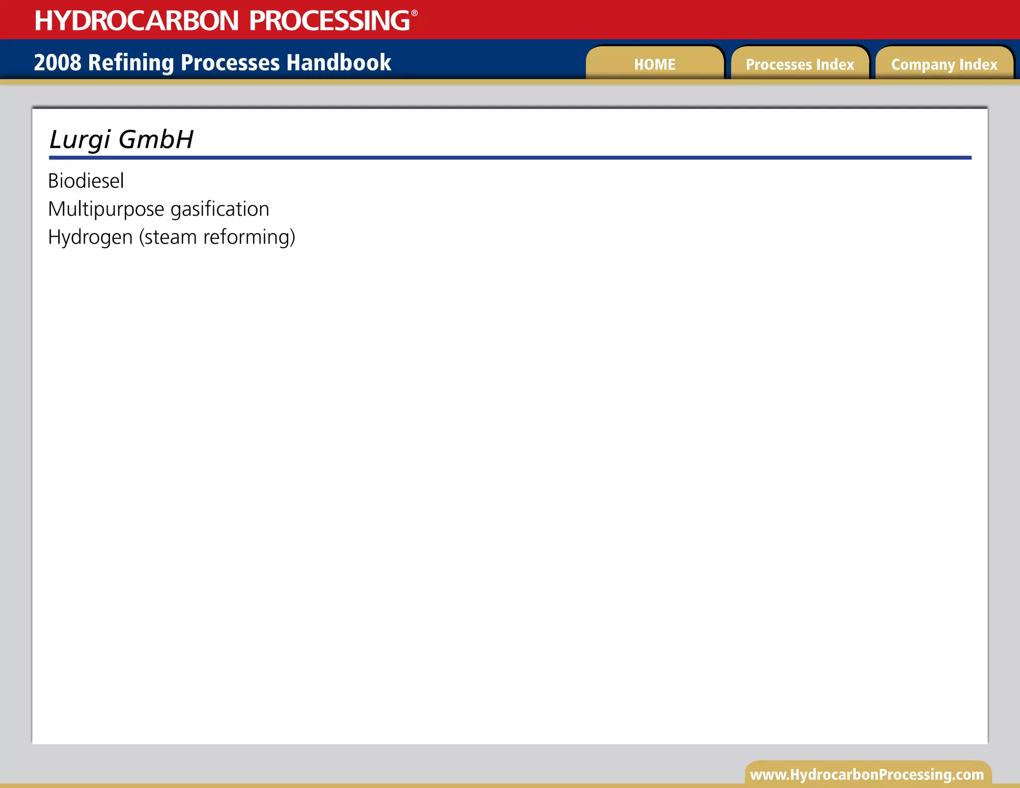 www.HydrocarbonProcessing.com
Biodiesel
Multipurpose gasification
Hydrogen (steam reforming)
Lurgi GmbH
2008 Refining Processes Handbook Processes Index Company Index
HOME
HYDROCARBON PROCESSING
®
 