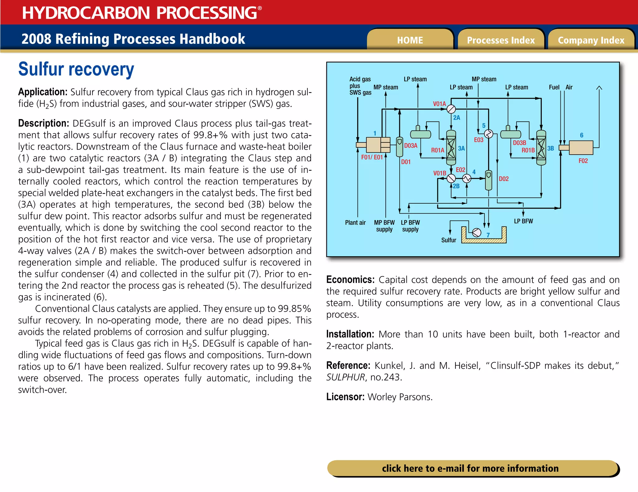 2008 Refining Processes Handbook Processes Index Company Index
HOME
HYDROCARBON PROCESSING
®
click here to e-mail for more information
Sulfur recovery
Application: Sulfur recovery from typical Claus gas rich in hydrogen sul-
fide (H2S) from industrial gases, and sour-water stripper (SWS) gas.
Description: DEGsulf is an improved Claus process plus tail-gas treat-
ment that allows sulfur recovery rates of 99.8+% with just two cata-
lytic reactors. Downstream of the Claus furnace and waste-heat boiler
(1) are two catalytic reactors (3A / B) integrating the Claus step and
a sub-dewpoint tail-gas treatment. Its main feature is the use of in-
ternally cooled reactors, which control the reaction temperatures by
special welded plate-heat exchangers in the catalyst beds. The first bed
(3A) operates at high temperatures, the second bed (3B) below the
sulfur dew point. This reactor adsorbs sulfur and must be regenerated
eventually, which is done by switching the cool second reactor to the
position of the hot first reactor and vice versa. The use of proprietary
4-way valves (2A / B) makes the switch-over between adsorption and
regeneration simple and reliable. The produced sulfur is recovered in
the sulfur condenser (4) and collected in the sulfur pit (7). Prior to en-
tering the 2nd reactor the process gas is reheated (5). The desulfurized
gas is incinerated (6).
Conventional Claus catalysts are applied. They ensure up to 99.85%
sulfur recovery. In no-operating mode, there are no dead pipes. This
avoids the related problems of corrosion and sulfur plugging.
Typical feed gas is Claus gas rich in H2S. DEGsulf is capable of han-
dling wide fluctuations of feed gas flows and compositions. Turn-down
ratios up to 6/1 have been realized. Sulfur recovery rates up to 99.8+%
were observed. The process operates fully automatic, including the
switch-over.
Economics: Capital cost depends on the amount of feed gas and on
the required sulfur recovery rate. Products are bright yellow sulfur and
steam. Utility consumptions are very low, as in a conventional Claus
process.
Installation: More than 10 units have been built, both 1-reactor and
2-reactor plants.
Reference: Kunkel, J. and M. Heisel, “Clinsulf-SDP makes its debut,”
SULPHUR, no.243.
Licensor: Worley Parsons.
Acid gas
plus
SWS gas
Plant air
Sulfur
Fuel Air
MP steam
MP steam
MP BFW
supply
LP BFW
supply
1
2A
2B
3A 3B
4
6
7
LP BFW
F01/ E01
D01
R01A R01B
F02
E02
V01B
V01A
D02
E03
D03A D03B
LP steam
LP steam LP steam
5
 