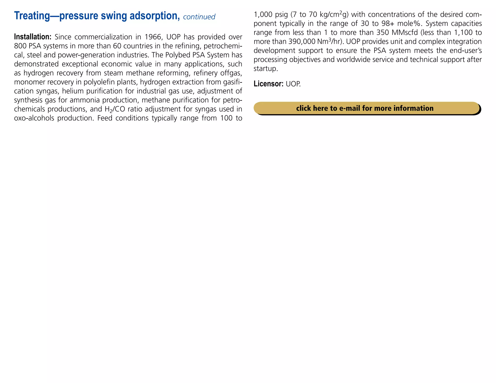 1,000 psig (7 to 70 kg/cm2g) with concentrations of the desired com-
ponent typically in the range of 30 to 98+ mole%. System capacities
range from less than 1 to more than 350 MMscfd (less than 1,100 to
more than 390,000 Nm3/hr). UOP provides unit and complex integration
development support to ensure the PSA system meets the end-user’s
processing objectives and worldwide service and technical support after
startup.
Licensor: UOP.
Installation: Since commercialization in 1966, UOP has provided over
800 PSA systems in more than 60 countries in the refining, petrochemi-
cal, steel and power-generation industries. The Polybed PSA System has
demonstrated exceptional economic value in many applications, such
as hydrogen recovery from steam methane reforming, refinery offgas,
monomer recovery in polyolefin plants, hydrogen extraction from gasifi-
cation syngas, helium purification for industrial gas use, adjustment of
synthesis gas for ammonia production, methane purification for petro-
chemicals productions, and H2/CO ratio adjustment for syngas used in
oxo-alcohols production. Feed conditions typically range from 100 to
Treating—pressure swing adsorption, continued
click here to e-mail for more information
 