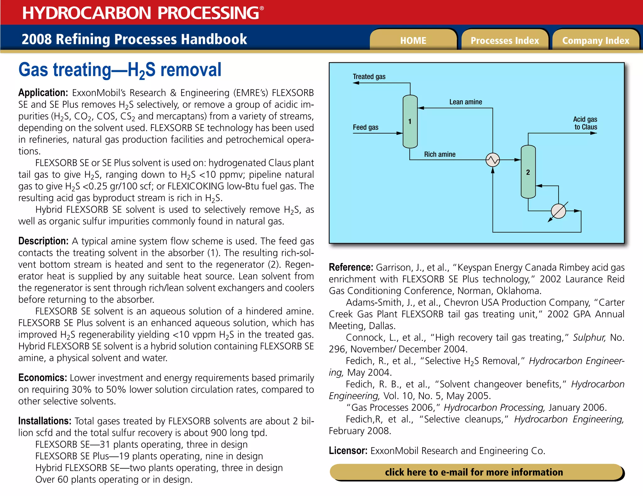 2008 Refining Processes Handbook Processes Index Company Index
HOME
HYDROCARBON PROCESSING
®
click here to e-mail for more information
Gas treating—H2S removal
Application: ExxonMobil’s Research  Engineering (EMRE’s) FLEXSORB
SE and SE Plus removes H2S selectively, or remove a group of acidic im-
purities (H2S, CO2, COS, CS2 and mercaptans) from a variety of streams,
depending on the solvent used. FLEXSORB SE technology has been used
in refineries, natural gas production facilities and petrochemical opera-
tions.
FLEXSORB SE or SE Plus solvent is used on: hydrogenated Claus plant
tail gas to give H2S, ranging down to H2S 10 ppmv; pipeline natural
gas to give H2S 0.25 gr/100 scf; or FLEXICOKING low-Btu fuel gas. The
resulting acid gas byproduct stream is rich in H2S.
Hybrid FLEXSORB SE solvent is used to selectively remove H2S, as
well as organic sulfur impurities commonly found in natural gas.
Description: A typical amine system flow scheme is used. The feed gas
contacts the treating solvent in the absorber (1). The resulting rich-sol-
vent bottom stream is heated and sent to the regenerator (2). Regen-
erator heat is supplied by any suitable heat source. Lean solvent from
the regenerator is sent through rich/lean solvent exchangers and coolers
before returning to the absorber.
FLEXSORB SE solvent is an aqueous solution of a hindered amine.
FLEXSORB SE Plus solvent is an enhanced aqueous solution, which has
improved H2S regenerability yielding 10 vppm H2S in the treated gas.
Hybrid FLEXSORB SE solvent is a hybrid solution containing FLEXSORB SE
amine, a physical solvent and water.
Economics: Lower investment and energy requirements based primarily
on requiring 30% to 50% lower solution circulation rates, compared to
other selective solvents.
Installations: Total gases treated by FLEXSORB solvents are about 2 bil-
lion scfd and the total sulfur recovery is about 900 long tpd.
FLEXSORB SE—31 plants operating, three in design
FLEXSORB SE Plus—19 plants operating, nine in design
Hybrid FLEXSORB SE—two plants operating, three in design
Over 60 plants operating or in design.
Reference: Garrison, J., et al., “Keyspan Energy Canada Rimbey acid gas
enrichment with FLEXSORB SE Plus technology,” 2002 Laurance Reid
Gas Conditioning Conference, Norman, Oklahoma.
Adams-Smith, J., et al., Chevron USA Production Company, “Carter
Creek Gas Plant FLEXSORB tail gas treating unit,” 2002 GPA Annual
Meeting, Dallas.
Connock, L., et al., “High recovery tail gas treating,” Sulphur, No.
296, November/ December 2004.
Fedich, R., et al., “Selective H2S Removal,” Hydrocarbon Engineer-
ing, May 2004.
Fedich, R. B., et al., “Solvent changeover benefits,” Hydrocarbon
Engineering, Vol. 10, No. 5, May 2005.
“Gas Processes 2006,” Hydrocarbon Processing, January 2006.
Fedich,R, et al., “Selective cleanups,” Hydrocarbon Engineering,
February 2008.
Licensor: ExxonMobil Research and Engineering Co.
Treated gas
Acid gas
to Claus
Rich amine
Lean amine
Feed gas
1
2
 