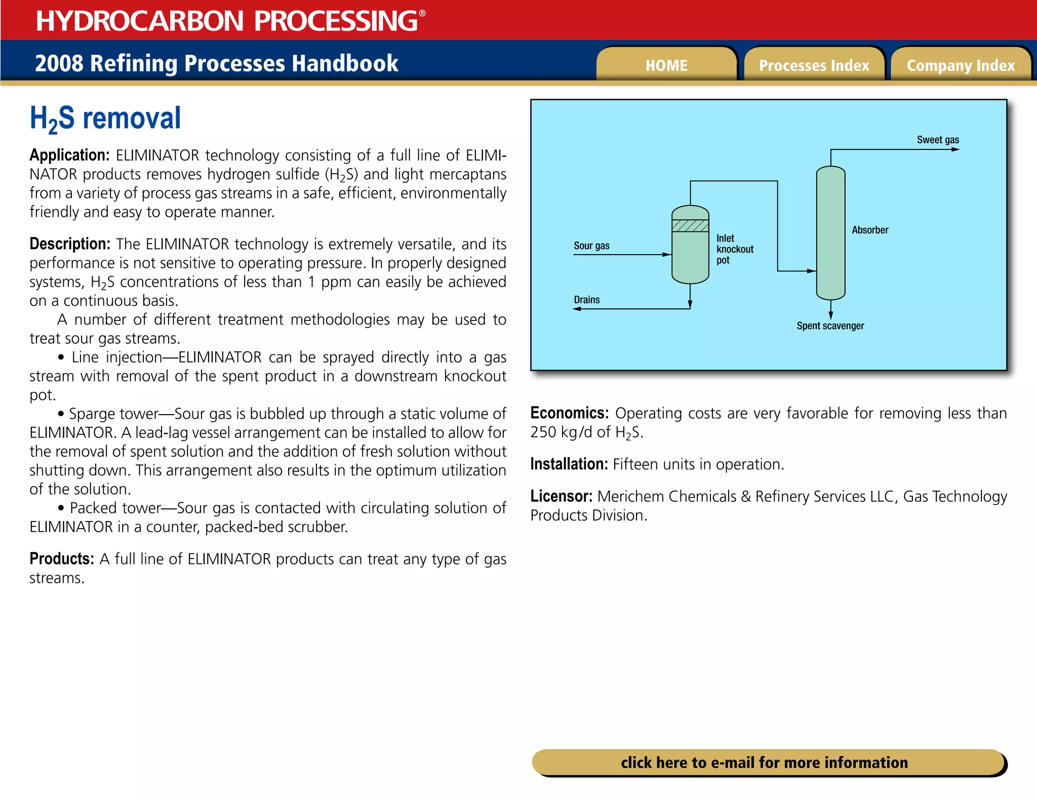 2008 Refining Processes Handbook Processes Index Company Index
HOME
HYDROCARBON PROCESSING
®
click here to e-mail for more information
H2S removal
Application: ELIMINATOR technology consisting of a full line of ELIMI-
NATOR products removes hydrogen sulfide (H2S) and light mercaptans
from a variety of process gas streams in a safe, efficient, environmentally
friendly and easy to operate manner.
Description: The ELIMINATOR technology is extremely versatile, and its
performance is not sensitive to operating pressure. In properly designed
systems, H2S concentrations of less than 1 ppm can easily be achieved
on a continuous basis.
A number of different treatment methodologies may be used to
treat sour gas streams.
• Line injection—ELIMINATOR can be sprayed directly into a gas
stream with removal of the spent product in a downstream knockout
pot.
• Sparge tower—Sour gas is bubbled up through a static volume of
ELIMINATOR. A lead-lag vessel arrangement can be installed to allow for
the removal of spent solution and the addition of fresh solution without
shutting down. This arrangement also results in the optimum utilization
of the solution.
• Packed tower—Sour gas is contacted with circulating solution of
ELIMINATOR in a counter, packed-bed scrubber.
Products: A full line of ELIMINATOR products can treat any type of gas
streams.
Economics: Operating costs are very favorable for removing less than
250 kg/d of H2S.
Installation: Fifteen units in operation.
Licensor: Merichem Chemicals  Refinery Services LLC, Gas Technology
Products Division.
Sour gas
Sweet gas
Drains
Inlet
knockout
pot
Absorber
Spent scavenger
 