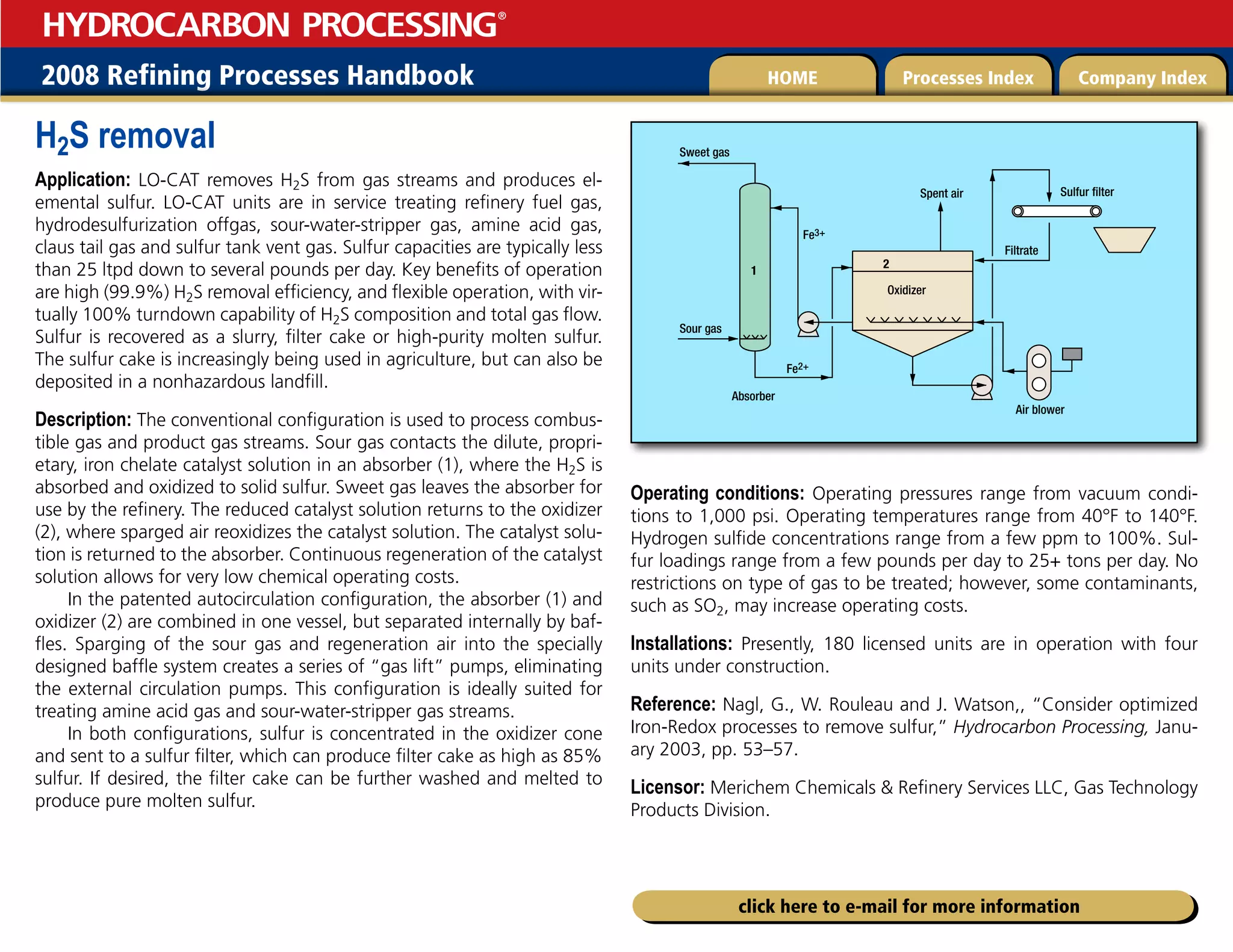 2008 Refining Processes Handbook Processes Index Company Index
HOME
HYDROCARBON PROCESSING
®
click here to e-mail for more information
H2S removal
Application: LO-CAT removes H2S from gas streams and produces el-
emental sulfur. LO-CAT units are in service treating refinery fuel gas,
hydrodesulfurization offgas, sour-water-stripper gas, amine acid gas,
claus tail gas and sulfur tank vent gas. Sulfur capacities are typically less
than 25 ltpd down to several pounds per day. Key benefits of operation
are high (99.9%) H2S removal efficiency, and flexible operation, with vir-
tually 100% turndown capability of H2S composition and total gas flow.
Sulfur is recovered as a slurry, filter cake or high-purity molten sulfur.
The sulfur cake is increasingly being used in agriculture, but can also be
deposited in a nonhazardous landfill.
Description: The conventional configuration is used to process combus-
tible gas and product gas streams. Sour gas contacts the dilute, propri-
etary, iron chelate catalyst solution in an absorber (1), where the H2S is
absorbed and oxidized to solid sulfur. Sweet gas leaves the absorber for
use by the refinery. The reduced catalyst solution returns to the oxidizer
(2), where sparged air reoxidizes the catalyst solution. The catalyst solu-
tion is returned to the absorber. Continuous regeneration of the catalyst
solution allows for very low chemical operating costs.
In the patented autocirculation configuration, the absorber (1) and
oxidizer (2) are combined in one vessel, but separated internally by baf-
fles. Sparging of the sour gas and regeneration air into the specially
designed baffle system creates a series of “gas lift” pumps, eliminating
the external circulation pumps. This configuration is ideally suited for
treating amine acid gas and sour-water-stripper gas streams.
In both configurations, sulfur is concentrated in the oxidizer cone
and sent to a sulfur filter, which can produce filter cake as high as 85%
sulfur. If desired, the filter cake can be further washed and melted to
produce pure molten sulfur.
Operating conditions: Operating pressures range from vacuum condi-
tions to 1,000 psi. Operating temperatures range from 40°F to 140°F.
Hydrogen sulfide concentrations range from a few ppm to 100%. Sul-
fur loadings range from a few pounds per day to 25+ tons per day. No
restrictions on type of gas to be treated; however, some contaminants,
such as SO2, may increase operating costs.
Installations: Presently, 180 licensed units are in operation with four
units under construction.
Reference: Nagl, G., W. Rouleau and J. Watson,, “Consider optimized
Iron-Redox processes to remove sulfur,” Hydrocarbon Processing, Janu-
ary 2003, pp. 53–57.
Licensor: Merichem Chemicals  Refinery Services LLC, Gas Technology
Products Division.
1
Air blower
Sulfur filter
Oxidizer
Absorber
Fe2+
Fe3+
Spent air
Sour gas
Sweet gas
Filtrate
2
 