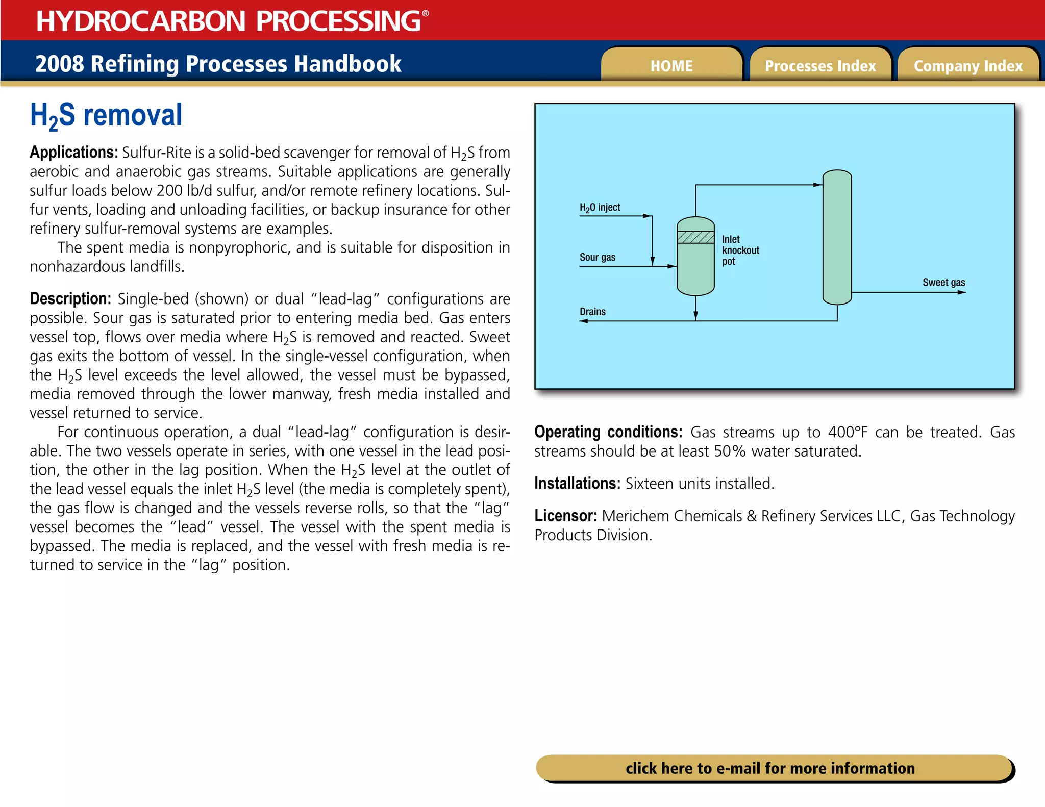 2008 Refining Processes Handbook Processes Index Company Index
HOME
HYDROCARBON PROCESSING
®
click here to e-mail for more information
H2S removal
Applications: Sulfur-Rite is a solid-bed scavenger for removal of H2S from
aerobic and anaerobic gas streams. Suitable applications are generally
sulfur loads below 200 lb/d sulfur, and/or remote refinery locations. Sul-
fur vents, loading and unloading facilities, or backup insurance for other
refinery sulfur-removal systems are examples.
The spent media is nonpyrophoric, and is suitable for disposition in
nonhazardous landfills.
Description: Single-bed (shown) or dual “lead-lag” configurations are
possible. Sour gas is saturated prior to entering media bed. Gas enters
vessel top, flows over media where H2S is removed and reacted. Sweet
gas exits the bottom of vessel. In the single-vessel configuration, when
the H2S level exceeds the level allowed, the vessel must be bypassed,
media removed through the lower manway, fresh media installed and
vessel returned to service.
For continuous operation, a dual “lead-lag” configuration is desir-
able. The two vessels operate in series, with one vessel in the lead posi-
tion, the other in the lag position. When the H2S level at the outlet of
the lead vessel equals the inlet H2S level (the media is completely spent),
the gas flow is changed and the vessels reverse rolls, so that the “lag”
vessel becomes the “lead” vessel. The vessel with the spent media is
bypassed. The media is replaced, and the vessel with fresh media is re-
turned to service in the “lag” position.
Operating conditions: Gas streams up to 400°F can be treated. Gas
streams should be at least 50% water saturated.
Installations: Sixteen units installed.
Licensor: Merichem Chemicals  Refinery Services LLC, Gas Technology
Products Division.
Sour gas
H2O inject
Sweet gas
Drains
Inlet
knockout
pot
 