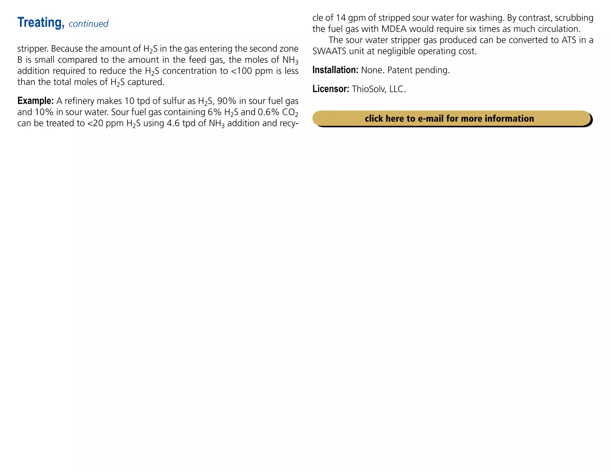 stripper. Because the amount of H2S in the gas entering the second zone
B is small compared to the amount in the feed gas, the moles of NH3
addition required to reduce the H2S concentration to 100 ppm is less
than the total moles of H2S captured.
Example: A refinery makes 10 tpd of sulfur as H2S, 90% in sour fuel gas
and 10% in sour water. Sour fuel gas containing 6% H2S and 0.6% CO2
can be treated to 20 ppm H2S using 4.6 tpd of NH3 addition and recy-
Treating, continued
cle of 14 gpm of stripped sour water for washing. By contrast, scrubbing
the fuel gas with MDEA would require six times as much circulation.
The sour water stripper gas produced can be converted to ATS in a
SWAATS unit at negligible operating cost.
Installation: None. Patent pending.
Licensor: ThioSolv, LLC.
click here to e-mail for more information
 
