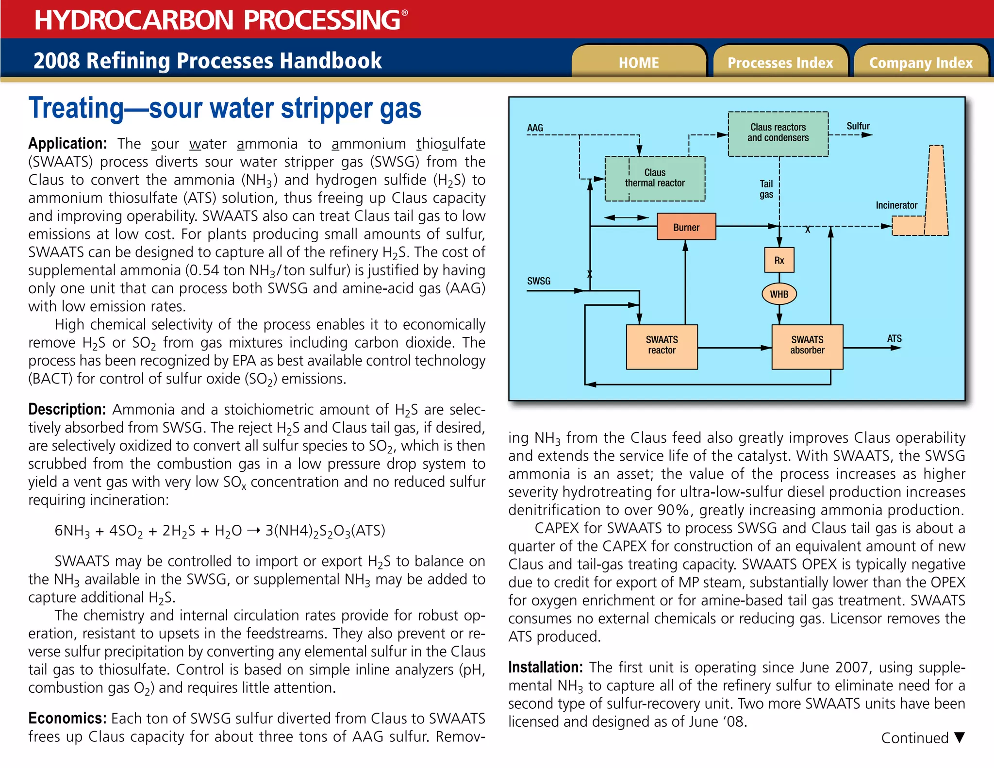 2008 Refining Processes Handbook Processes Index Company Index
HOME
HYDROCARBON PROCESSING
®
Treating—sour water stripper gas
Application: The sour water ammonia to ammonium thiosulfate
(SWAATS) process diverts sour water stripper gas (SWSG) from the
Claus to convert the ammonia (NH3) and hydrogen sulfide (H2S) to
ammonium thiosulfate (ATS) solution, thus freeing up Claus capacity
and improving operability. SWAATS also can treat Claus tail gas to low
emissions at low cost. For plants producing small amounts of sulfur,
SWAATS can be designed to capture all of the refinery H2S. The cost of
supplemental ammonia (0.54 ton NH3/ton sulfur) is justified by having
only one unit that can process both SWSG and amine-acid gas (AAG)
with low emission rates.
High chemical selectivity of the process enables it to economically
remove H2S or SO2 from gas mixtures including carbon dioxide. The
process has been recognized by EPA as best available control technology
(BACT) for control of sulfur oxide (SO2) emissions.
Description: Ammonia and a stoichiometric amount of H2S are selec-
tively absorbed from SWSG. The reject H2S and Claus tail gas, if desired,
are selectively oxidized to convert all sulfur species to SO2, which is then
scrubbed from the combustion gas in a low pressure drop system to
yield a vent gas with very low SOx concentration and no reduced sulfur
requiring incineration:
6NH3 + 4SO2 + 2H2S + H2O 3(NH4)2S2O3(ATS)
SWAATS may be controlled to import or export H2S to balance on
the NH3 available in the SWSG, or supplemental NH3 may be added to
capture additional H2S.
The chemistry and internal circulation rates provide for robust op-
eration, resistant to upsets in the feedstreams. They also prevent or re-
verse sulfur precipitation by converting any elemental sulfur in the Claus
tail gas to thiosulfate. Control is based on simple inline analyzers (pH,
combustion gas O2) and requires little attention.
Economics: Each ton of SWSG sulfur diverted from Claus to SWAATS
frees up Claus capacity for about three tons of AAG sulfur. Remov-
ing NH3 from the Claus feed also greatly improves Claus operability
and extends the service life of the catalyst. With SWAATS, the SWSG
ammonia is an asset; the value of the process increases as higher
severity hydrotreating for ultra-low-sulfur diesel production increases
denitrification to over 90%, greatly increasing ammonia production.
CAPEX for SWAATS to process SWSG and Claus tail gas is about a
quarter of the CAPEX for construction of an equivalent amount of new
Claus and tail-gas treating capacity. SWAATS OPEX is typically negative
due to credit for export of MP steam, substantially lower than the OPEX
for oxygen enrichment or for amine-based tail gas treatment. SWAATS
consumes no external chemicals or reducing gas. Licensor removes the
ATS produced.
Installation: The first unit is operating since June 2007, using supple-
mental NH3 to capture all of the refinery sulfur to eliminate need for a
second type of sulfur-recovery unit. Two more SWAATS units have been
licensed and designed as of June ‘08.
Claus reactors
and condensers
Sulfur
Incinerator
Tail
gas
Claus
thermal reactor
AAG
SWSG
X
X
ATS
SWAATS
reactor
SWAATS
absorber
Burner
Rx
WHB
Continued 
 