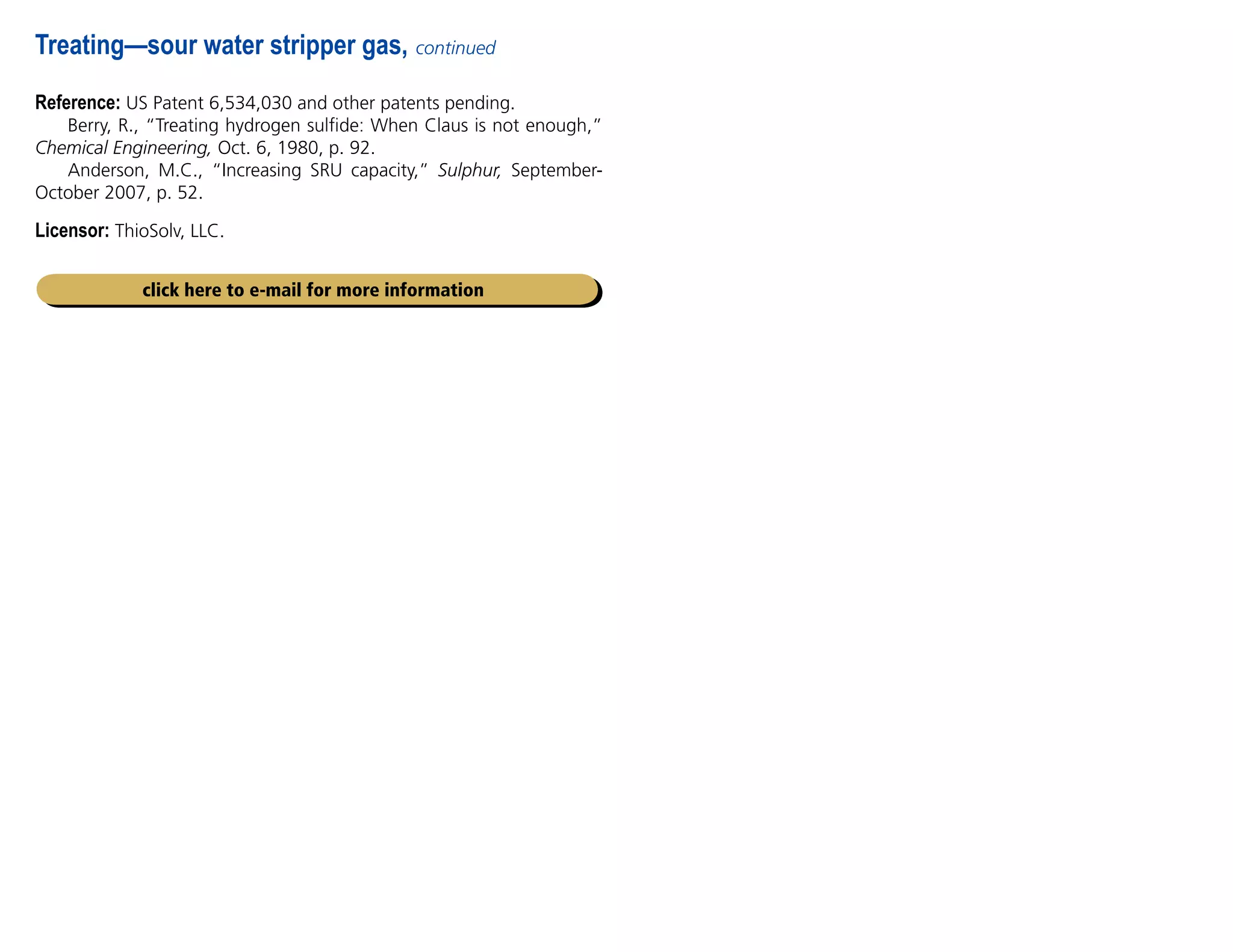 Reference: US Patent 6,534,030 and other patents pending.
Berry, R., “Treating hydrogen sulfide: When Claus is not enough,”
Chemical Engineering, Oct. 6, 1980, p. 92.
Anderson, M.C., “Increasing SRU capacity,” Sulphur, September-
October 2007, p. 52.
Licensor: ThioSolv, LLC.
Treating—sour water stripper gas, continued
click here to e-mail for more information
 