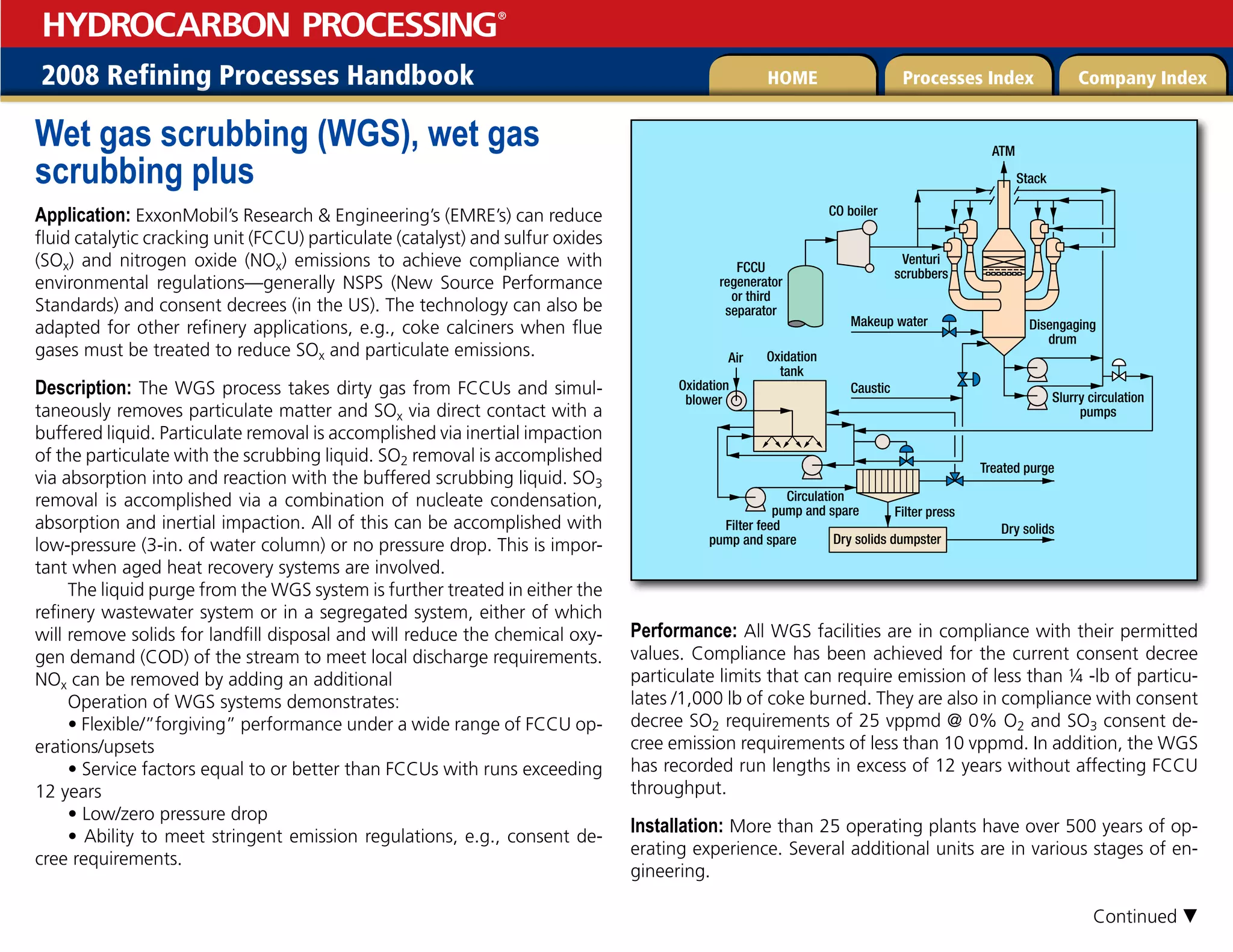 2008 Refining Processes Handbook Processes Index Company Index
HOME
HYDROCARBON PROCESSING
®
Wet gas scrubbing (WGS), wet gas
scrubbing plus
Application: ExxonMobil’s Research  Engineering’s (EMRE’s) can reduce
fluid catalytic cracking unit (FCCU) particulate (catalyst) and sulfur oxides
(SOx) and nitrogen oxide (NOx) emissions to achieve compliance with
environmental regulations—generally NSPS (New Source Performance
Standards) and consent decrees (in the US). The technology can also be
adapted for other refinery applications, e.g., coke calciners when flue
gases must be treated to reduce SOx and particulate emissions.
Description: The WGS process takes dirty gas from FCCUs and simul-
taneously removes particulate matter and SOx via direct contact with a
buffered liquid. Particulate removal is accomplished via inertial impaction
of the particulate with the scrubbing liquid. SO2 removal is accomplished
via absorption into and reaction with the buffered scrubbing liquid. SO3
removal is accomplished via a combination of nucleate condensation,
absorption and inertial impaction. All of this can be accomplished with
low-pressure (3-in. of water column) or no pressure drop. This is impor-
tant when aged heat recovery systems are involved.
The liquid purge from the WGS system is further treated in either the
refinery wastewater system or in a segregated system, either of which
will remove solids for landfill disposal and will reduce the chemical oxy-
gen demand (COD) of the stream to meet local discharge requirements.
NOx can be removed by adding an additional
Operation of WGS systems demonstrates:
• Flexible/”forgiving” performance under a wide range of FCCU op-
erations/upsets
• Service factors equal to or better than FCCUs with runs exceeding
12 years
• Low/zero pressure drop
• Ability to meet stringent emission regulations, e.g., consent de-
cree requirements.
Performance: All WGS facilities are in compliance with their permitted
values. Compliance has been achieved for the current consent decree
particulate limits that can require emission of less than ¼ -lb of particu-
lates /1,000 lb of coke burned. They are also in compliance with consent
decree SO2 requirements of 25 vppmd @ 0% O2 and SO3 consent de-
cree emission requirements of less than 10 vppmd. In addition, the WGS
has recorded run lengths in excess of 12 years without affecting FCCU
throughput.
Installation: More than 25 operating plants have over 500 years of op-
erating experience. Several additional units are in various stages of en-
gineering.
Makeup water
Slurry circulation
pumps
Circulation
pump and spare
Filter feed
pump and spare
CO boiler
Air Oxidation
tank
Oxidation
blower
ATM
Stack
Venturi
scrubbers
Disengaging
drum
FCCU
regenerator
or third
separator
Caustic
Treated purge
Filter press
Dry solids dumpster
Dry solids
Continued 
 