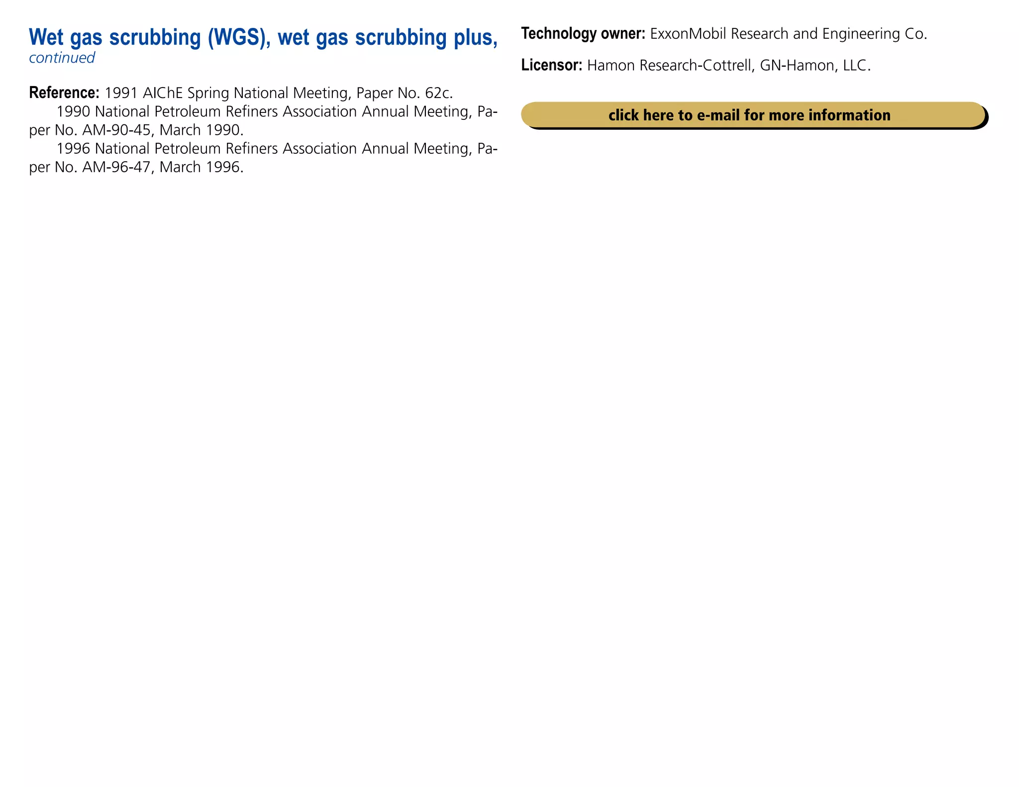 Reference: 1991 AIChE Spring National Meeting, Paper No. 62c.
1990 National Petroleum Refiners Association Annual Meeting, Pa-
per No. AM-90-45, March 1990.
1996 National Petroleum Refiners Association Annual Meeting, Pa-
per No. AM-96-47, March 1996.
Wet gas scrubbing (WGS), wet gas scrubbing plus,
continued
click here to e-mail for more information
Technology owner: ExxonMobil Research and Engineering Co.
Licensor: Hamon Research-Cottrell, GN-Hamon, LLC.
 