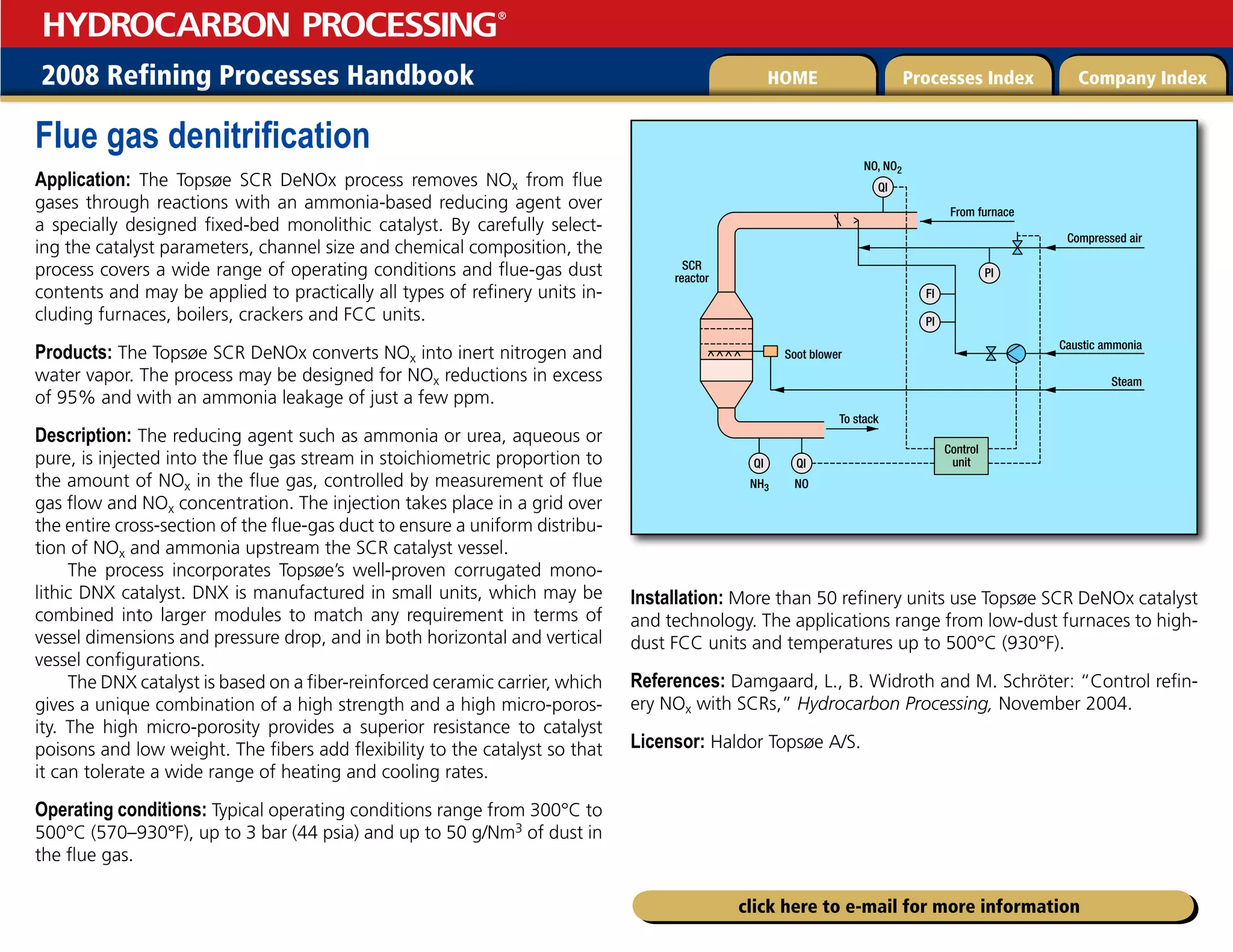 2008 Refining Processes Handbook Processes Index Company Index
HOME
HYDROCARBON PROCESSING
®
click here to e-mail for more information
Flue gas denitrification
Application: The Topsøe SCR DeNOx process removes NOx from flue
gases through reactions with an ammonia-based reducing agent over
a specially designed fixed-bed monolithic catalyst. By carefully select-
ing the catalyst parameters, channel size and chemical composition, the
process covers a wide range of operating conditions and flue-gas dust
contents and may be applied to practically all types of refinery units in-
cluding furnaces, boilers, crackers and FCC units.
Products: The Topsøe SCR DeNOx converts NOx into inert nitrogen and
water vapor. The process may be designed for NOx reductions in excess
of 95% and with an ammonia leakage of just a few ppm.
Description: The reducing agent such as ammonia or urea, aqueous or
pure, is injected into the flue gas stream in stoichiometric proportion to
the amount of NOx in the flue gas, controlled by measurement of flue
gas flow and NOx concentration. The injection takes place in a grid over
the entire cross-section of the flue-gas duct to ensure a uniform distribu-
tion of NOx and ammonia upstream the SCR catalyst vessel.
The process incorporates Topsøe’s well-proven corrugated mono-
lithic DNX catalyst. DNX is manufactured in small units, which may be
combined into larger modules to match any requirement in terms of
vessel dimensions and pressure drop, and in both horizontal and vertical
vessel configurations.
The DNX catalyst is based on a fiber-reinforced ceramic carrier, which
gives a unique combination of a high strength and a high micro-poros-
ity. The high micro-porosity provides a superior resistance to catalyst
poisons and low weight. The fibers add flexibility to the catalyst so that
it can tolerate a wide range of heating and cooling rates.
Operating conditions: Typical operating conditions range from 300°C to
500°C (570–930°F), up to 3 bar (44 psia) and up to 50 g/Nm3 of dust in
the flue gas.
Installation: More than 50 refinery units use Topsøe SCR DeNOx catalyst
and technology. The applications range from low-dust furnaces to high-
dust FCC units and temperatures up to 500°C (930°F).
References: Damgaard, L., B. Widroth and M. Schröter: “Control refin-
ery NOx with SCRs,” Hydrocarbon Processing, November 2004.
Licensor: Haldor Topsøe A/S.
Control
unit
Compressed air
Caustic ammonia
Steam
To stack
From furnace
Soot blower
SCR
reactor
NO, NO2
NH3 NO
QI
QI QI
PI
FI
PI
 
