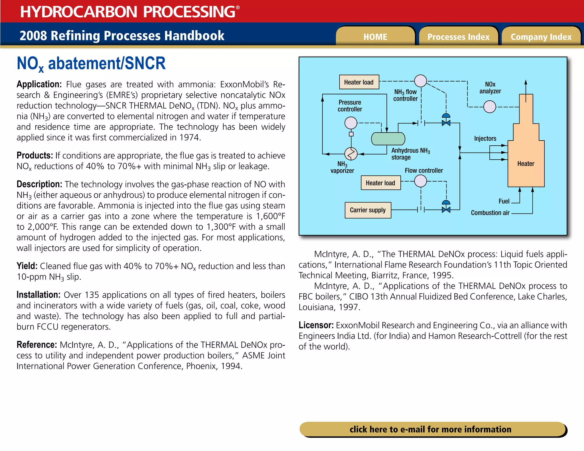 2008 Refining Processes Handbook Processes Index Company Index
HOME
HYDROCARBON PROCESSING
®
click here to e-mail for more information
NOx abatement/SNCR
Application: Flue gases are treated with ammonia: ExxonMobil’s Re-
search  Engineering’s (EMRE’s) proprietary selective noncatalytic NOx
reduction technology—SNCR THERMAL DeNOx (TDN). NOx plus ammo-
nia (NH3) are converted to elemental nitrogen and water if temperature
and residence time are appropriate. The technology has been widely
applied since it was first commercialized in 1974.
Products: If conditions are appropriate, the flue gas is treated to achieve
NOx reductions of 40% to 70%+ with minimal NH3 slip or leakage.
Description: The technology involves the gas-phase reaction of NO with
NH3 (either aqueous or anhydrous) to produce elemental nitrogen if con-
ditions are favorable. Ammonia is injected into the flue gas using steam
or air as a carrier gas into a zone where the temperature is 1,600°F
to 2,000°F. This range can be extended down to 1,300°F with a small
amount of hydrogen added to the injected gas. For most applications,
wall injectors are used for simplicity of operation.
Yield: Cleaned flue gas with 40% to 70%+ NOx reduction and less than
10-ppm NH3 slip.
Installation: Over 135 applications on all types of fired heaters, boilers
and incinerators with a wide variety of fuels (gas, oil, coal, coke, wood
and waste). The technology has also been applied to full and partial-
burn FCCU regenerators.
Reference: McIntyre, A. D., “Applications of the THERMAL DeNOx pro-
cess to utility and independent power production boilers,” ASME Joint
International Power Generation Conference, Phoenix, 1994.
McIntyre, A. D., “The THERMAL DeNOx process: Liquid fuels appli-
cations,” International Flame Research Foundation’s 11th Topic Oriented
Technical Meeting, Biarritz, France, 1995.
McIntyre, A. D., “Applications of the THERMAL DeNOx process to
FBC boilers,” CIBO 13th Annual Fluidized Bed Conference, Lake Charles,
Louisiana, 1997.
Licensor: ExxonMobil Research and Engineering Co., via an alliance with
Engineers India Ltd. (for India) and Hamon Research-Cottrell (for the rest
of the world).
Heater
Combustion air
Fuel
Injectors
NOx
analyzer
NH3 flow
controller
NH3
vaporizer
Anhydrous NH3
storage
Pressure
controller
Flow controller
Heater load
Heater load
Carrier supply
 