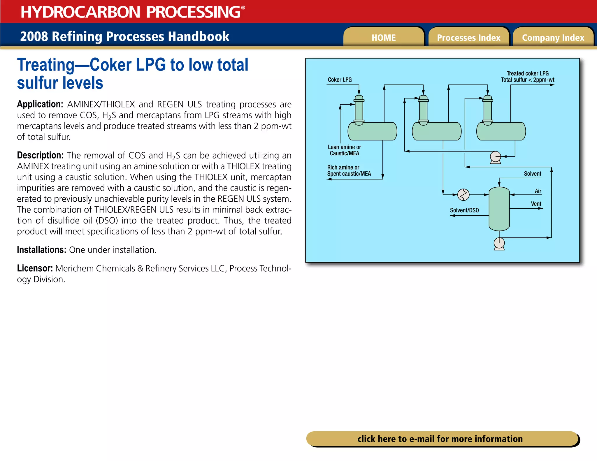 2008 Refining Processes Handbook Processes Index Company Index
HOME
HYDROCARBON PROCESSING
®
click here to e-mail for more information
Treating—Coker LPG to low total
sulfur levels
Application: AMINEX/THIOLEX and REGEN ULS treating processes are
used to remove COS, H2S and mercaptans from LPG streams with high
mercaptans levels and produce treated streams with less than 2 ppm-wt
of total sulfur.
Description: The removal of COS and H2S can be achieved utilizing an
AMINEX treating unit using an amine solution or with a THIOLEX treating
unit using a caustic solution. When using the THIOLEX unit, mercaptan
impurities are removed with a caustic solution, and the caustic is regen-
erated to previously unachievable purity levels in the REGEN ULS system.
The combination of THIOLEX/REGEN ULS results in minimal back extrac-
tion of disulfide oil (DSO) into the treated product. Thus, the treated
product will meet specifications of less than 2 ppm-wt of total sulfur.
Installations: One under installation.
Licensor: Merichem Chemicals  Refinery Services LLC, Process Technol-
ogy Division.
Vent
Solvent
Solvent/DSO
Coker LPG
Treated coker LPG
Total sulfur  2ppm-wt
Rich amine or
Spent caustic/MEA
Lean amine or
Caustic/MEA
Air
 