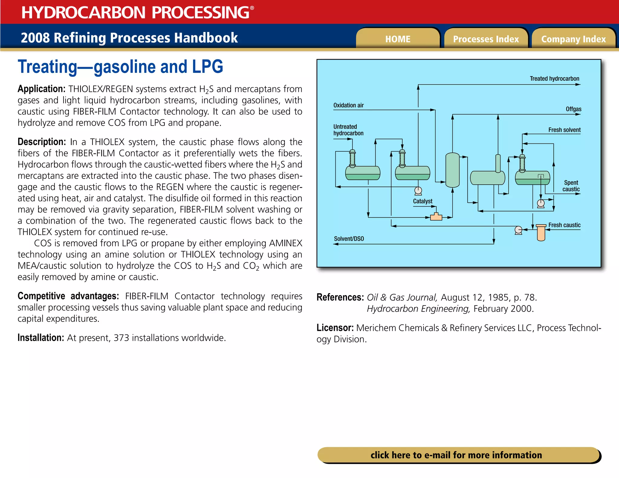 2008 Refining Processes Handbook Processes Index Company Index
HOME
HYDROCARBON PROCESSING
®
click here to e-mail for more information
Treating—gasoline and LPG
Application: THIOLEX/REGEN systems extract H2S and mercaptans from
gases and light liquid hydrocarbon streams, including gasolines, with
caustic using FIBER-FILM Contactor technology. It can also be used to
hydrolyze and remove COS from LPG and propane.
Description: In a THIOLEX system, the caustic phase flows along the
fibers of the FIBER-FILM Contactor as it preferentially wets the fibers.
Hydrocarbon flows through the caustic-wetted fibers where the H2S and
mercaptans are extracted into the caustic phase. The two phases disen-
gage and the caustic flows to the REGEN where the caustic is regener-
ated using heat, air and catalyst. The disulfide oil formed in this reaction
may be removed via gravity separation, FIBER-FILM solvent washing or
a combination of the two. The regenerated caustic flows back to the
THIOLEX system for continued re-use.
COS is removed from LPG or propane by either employing AMINEX
technology using an amine solution or THIOLEX technology using an
MEA/caustic solution to hydrolyze the COS to H2S and CO2 which are
easily removed by amine or caustic.
Competitive advantages: FIBER-FILM Contactor technology requires
smaller processing vessels thus saving valuable plant space and reducing
capital expenditures.
Installation: At present, 373 installations worldwide.
References: 
Oil  Gas Journal, August 12, 1985, p. 78.
Hydrocarbon Engineering, February 2000.
Licensor: Merichem Chemicals  Refinery Services LLC, Process Technol-
ogy Division.
Catalyst
Fresh caustic
Fresh solvent
Treated hydrocarbon
Offgas
Spent
caustic
Solvent/DSO
Oxidation air
Untreated
hydrocarbon
 