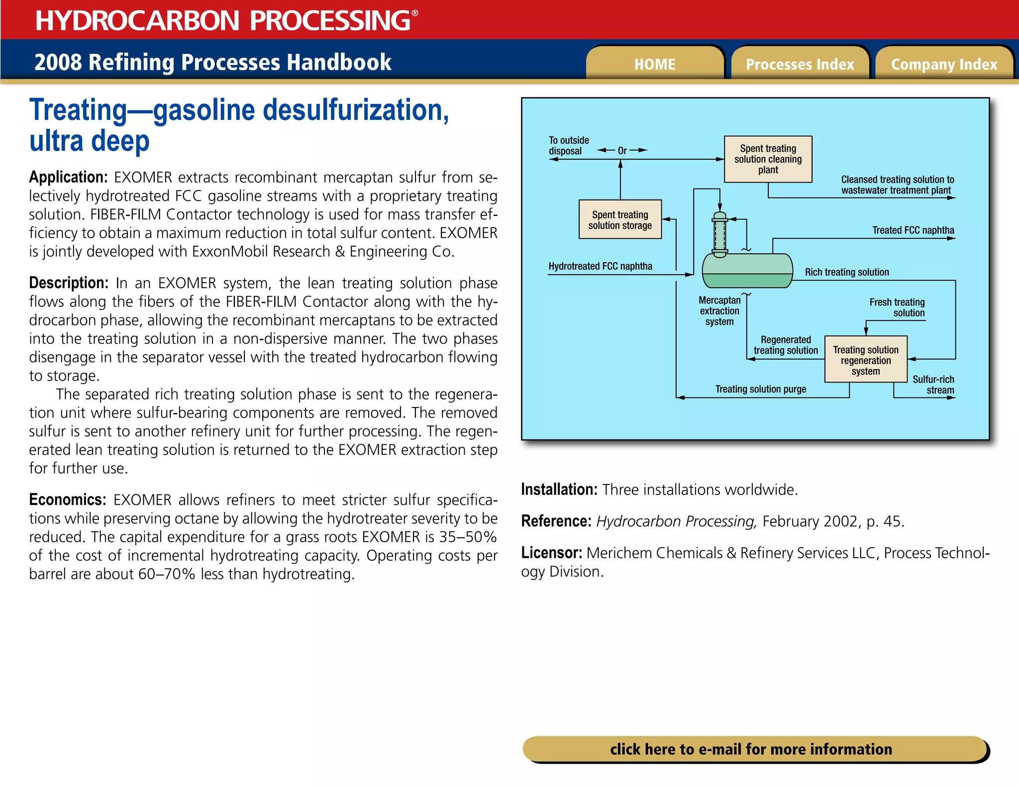 2008 Refining Processes Handbook Processes Index Company Index
HOME
HYDROCARBON PROCESSING
®
click here to e-mail for more information
Treating—gasoline desulfurization,
ultra deep
Application: EXOMER extracts recombinant mercaptan sulfur from se-
lectively hydrotreated FCC gasoline streams with a proprietary treating
solution. FIBER-FILM Contactor technology is used for mass transfer ef-
ficiency to obtain a maximum reduction in total sulfur content. EXOMER
is jointly developed with ExxonMobil Research  Engineering Co.
Description: In an EXOMER system, the lean treating solution phase
flows along the fibers of the FIBER-FILM Contactor along with the hy-
drocarbon phase, allowing the recombinant mercaptans to be extracted
into the treating solution in a non-dispersive manner. The two phases
disengage in the separator vessel with the treated hydrocarbon flowing
to storage.
The separated rich treating solution phase is sent to the regenera-
tion unit where sulfur-bearing components are removed. The removed
sulfur is sent to another refinery unit for further processing. The regen-
erated lean treating solution is returned to the EXOMER extraction step
for further use.
Economics: EXOMER allows refiners to meet stricter sulfur specifica-
tions while preserving octane by allowing the hydrotreater severity to be
reduced. The capital expenditure for a grass roots EXOMER is 35–50%
of the cost of incremental hydrotreating capacity. Operating costs per
barrel are about 60–70% less than hydrotreating.
Installation: Three installations worldwide.
Reference: Hydrocarbon Processing, February 2002, p. 45.
Licensor: Merichem Chemicals  Refinery Services LLC, Process Technol-
ogy Division.
Hydrotreated FCC naphtha
Spent treating
solution storage
Spent treating
solution cleaning
plant
Mercaptan
extraction
system
Regenerated
treating solution
Treating solution purge
Rich treating solution
Treating solution
regeneration
system
Or
To outside
disposal
Cleansed treating solution to
wastewater treatment plant
Treated FCC naphtha
Sulfur-rich
stream
Fresh treating
solution
 