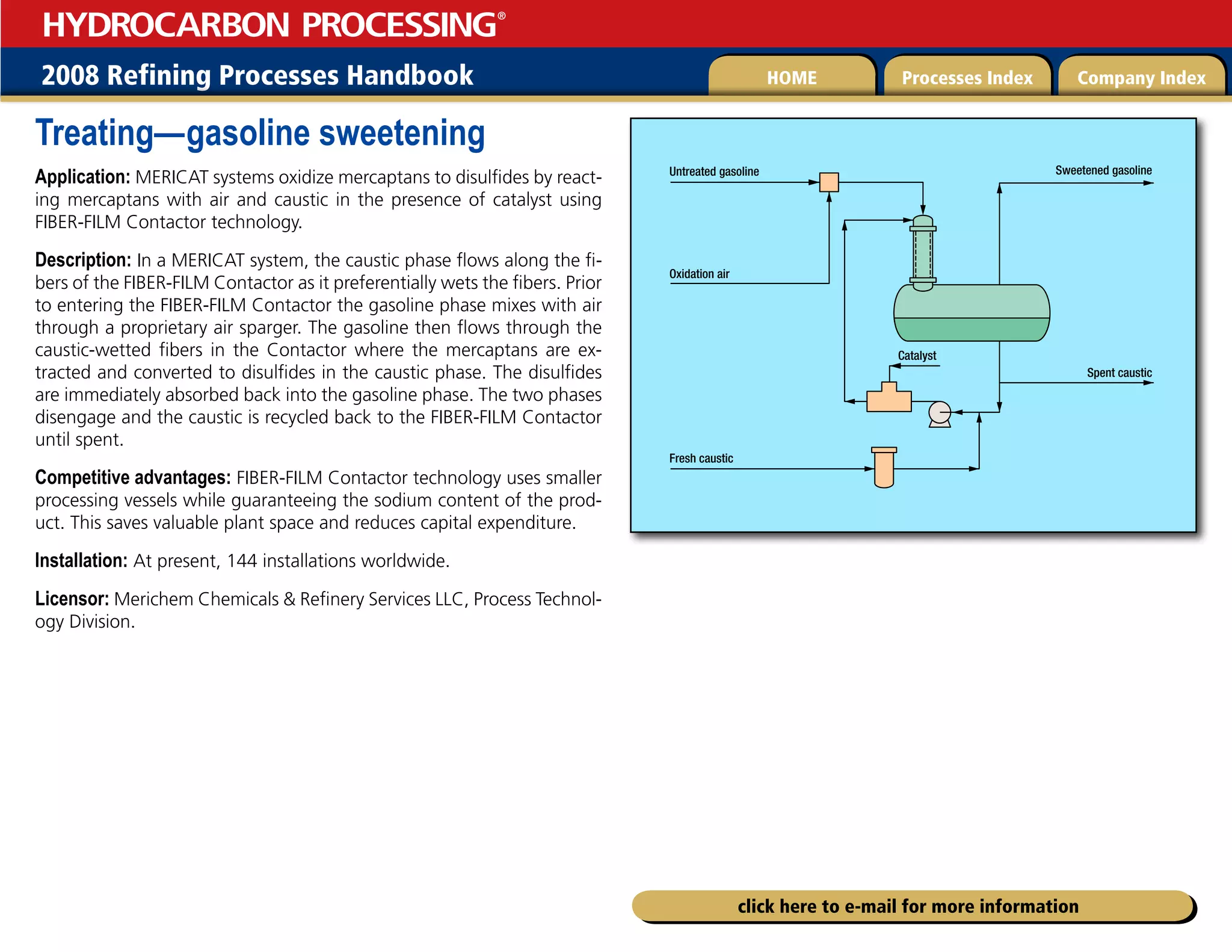 2008 Refining Processes Handbook Processes Index Company Index
HOME
HYDROCARBON PROCESSING
®
click here to e-mail for more information
Treating—gasoline sweetening
Application: MERICAT systems oxidize mercaptans to disulfides by react-
ing mercaptans with air and caustic in the presence of catalyst using
FIBER-FILM Contactor technology.
Description: In a MERICAT system, the caustic phase flows along the fi-
bers of the FIBER-FILM Contactor as it preferentially wets the fibers. Prior
to entering the FIBER-FILM Contactor the gasoline phase mixes with air
through a proprietary air sparger. The gasoline then flows through the
caustic-wetted fibers in the Contactor where the mercaptans are ex-
tracted and converted to disulfides in the caustic phase. The disulfides
are immediately absorbed back into the gasoline phase. The two phases
disengage and the caustic is recycled back to the FIBER-FILM Contactor
until spent.
Competitive advantages: FIBER-FILM Contactor technology uses smaller
processing vessels while guaranteeing the sodium content of the prod-
uct. This saves valuable plant space and reduces capital expenditure.
Installation: At present, 144 installations worldwide.
Licensor: Merichem Chemicals  Refinery Services LLC, Process Technol-
ogy Division.
Spent caustic
Untreated gasoline
Oxidation air
Fresh caustic
Sweetened gasoline
Catalyst
 