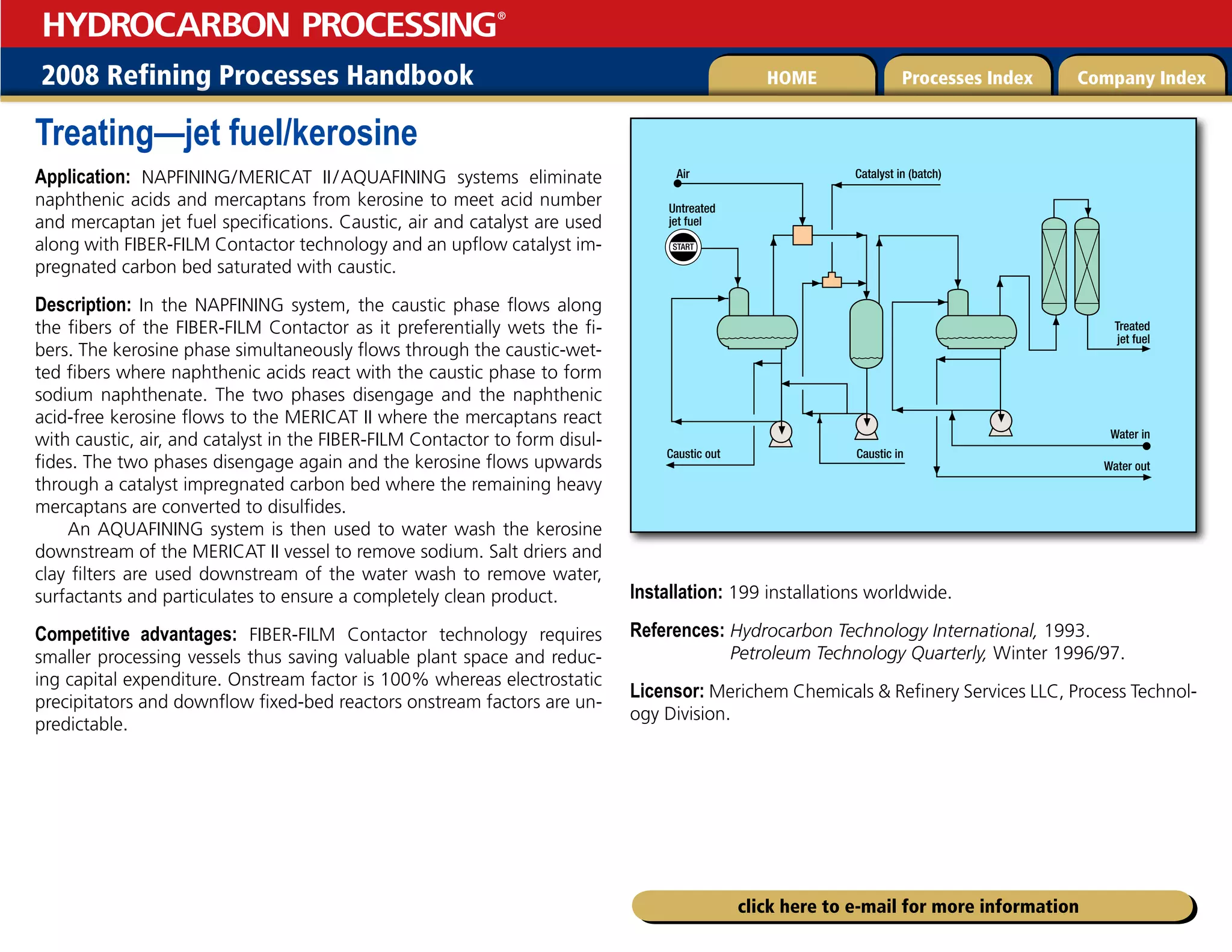 2008 Refining Processes Handbook Processes Index Company Index
HOME
HYDROCARBON PROCESSING
®
click here to e-mail for more information
Treating—jet fuel/kerosine
Application: NAPFINING/  
MERICAT II/AQUAFINING systems eliminate
naphthenic acids and mercaptans from kerosine to meet acid number
and mercaptan jet fuel specifications. Caustic, air and catalyst are used
along with FIBER-FILM Contactor technology and an upflow catalyst im-
pregnated carbon bed saturated with caustic.
Description: In the NAPFINING system, the caustic phase flows along
the fibers of the FIBER-FILM Contactor as it preferentially wets the fi-
bers. The kerosine phase simultaneously flows through the caustic-wet-
ted fibers where naphthenic acids react with the caustic phase to form
sodium naphthenate. The two phases disengage and the naphthenic
acid-free kerosine flows to the MERICAT II where the mercaptans react
with caustic, air, and catalyst in the FIBER-FILM Contactor to form disul-
fides. The two phases disengage again and the kerosine flows upwards
through a catalyst impregnated carbon bed where the remaining heavy
mercaptans are converted to disulfides.
An AQUAFINING system is then used to water wash the kerosine
downstream of the MERICAT II vessel to remove sodium. Salt driers and
clay filters are used downstream of the water wash to remove water,
surfactants and particulates to ensure a completely clean product.
Competitive advantages: FIBER-FILM Contactor technology requires
smaller processing vessels thus saving valuable plant space and reduc-
ing capital expenditure. Onstream factor is 100% whereas electrostatic
precipitators and downflow fixed-bed reactors onstream factors are un-
predictable.
Installation: 199 installations worldwide.
References: 
Hydrocarbon Technology International, 1993.
Petroleum Technology Quarterly, Winter 1996/97.
Licensor: Merichem Chemicals  Refinery Services LLC, Process Technol-
ogy Division.
START
Untreated
jet fuel
Treated
jet fuel
Water in
Water out
Caustic out
Catalyst in (batch)
Air
Caustic in
 