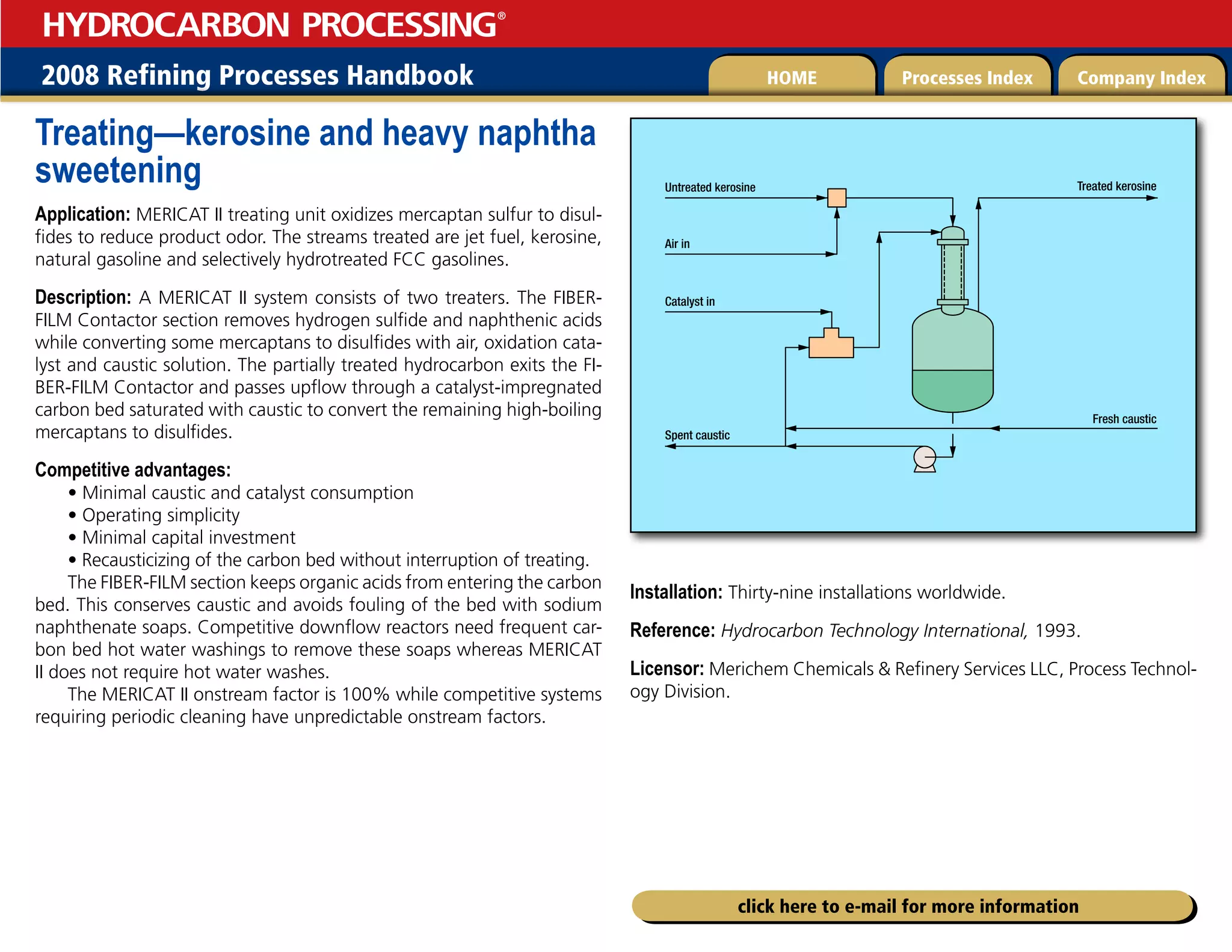 2008 Refining Processes Handbook Processes Index Company Index
HOME
HYDROCARBON PROCESSING
®
click here to e-mail for more information
Treating—kerosine and heavy naphtha
sweetening
Application: MERICAT II treating unit oxidizes mercaptan sulfur to disul-
fides to reduce product odor. The streams treated are jet fuel, kerosine,
natural gasoline and selectively hydrotreated FCC gasolines.
Description: A MERICAT II system consists of two treaters. The FIBER-
FILM Contactor section removes hydrogen sulfide and naphthenic acids
while converting some mercaptans to disulfides with air, oxidation cata-
lyst and caustic solution. The partially treated hydrocarbon exits the FI-
BER-FILM Contactor and passes upflow through a catalyst-impregnated
carbon bed saturated with caustic to convert the remaining high-boiling
mercaptans to disulfides.
Competitive advantages:
• Minimal caustic and catalyst consumption
• Operating simplicity
• Minimal capital investment
• Recausticizing of the carbon bed without interruption of treating.
The FIBER-FILM section keeps organic acids from entering the carbon
bed. This conserves caustic and avoids fouling of the bed with sodium
naphthenate soaps. Competitive downflow reactors need frequent car-
bon bed hot water washings to remove these soaps whereas MERICAT
II does not require hot water washes.
The MERICAT II onstream factor is 100% while competitive systems
requiring periodic cleaning have unpredictable onstream factors.
Installation: Thirty-nine installations worldwide.
Reference: Hydrocarbon Technology International, 1993.
Licensor: Merichem Chemicals  Refinery Services LLC, Process Technol-
ogy Division.
Untreated kerosine
Air in
Catalyst in
Spent caustic
Treated kerosine
Fresh caustic
 