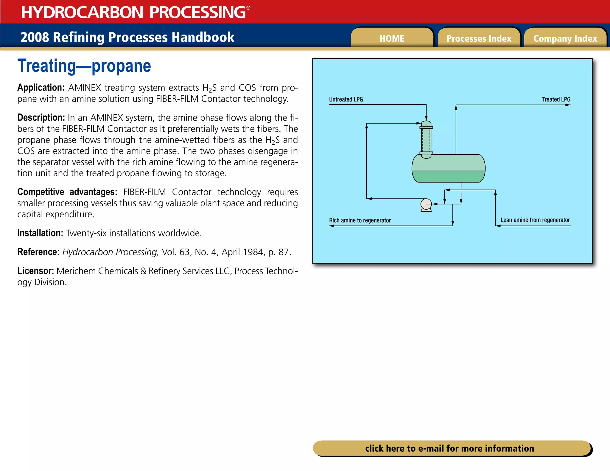 2008 Refining Processes Handbook Processes Index Company Index
HOME
HYDROCARBON PROCESSING
®
click here to e-mail for more information
Treating—propane
Application: AMINEX treating system extracts H2S and COS from pro-
pane with an amine solution using FIBER-FILM Contactor technology.
Description: In an AMINEX system, the amine phase flows along the fi-
bers of the FIBER-FILM Contactor as it preferentially wets the fibers. The
propane phase flows through the amine-wetted fibers as the H2S and
COS are extracted into the amine phase. The two phases disengage in
the separator vessel with the rich amine flowing to the amine regenera-
tion unit and the treated propane flowing to storage.
Competitive advantages: FIBER-FILM Contactor technology requires
smaller processing vessels thus saving valuable plant space and reducing
capital expenditure.
Installation: Twenty-six installations worldwide.
Reference: Hydrocarbon Processing, Vol. 63, No. 4, April 1984, p. 87.
Licensor: Merichem Chemicals  Refinery Services LLC, Process Technol-
ogy Division.
Untreated LPG
Rich amine to regenerator Lean amine from regenerator
Treated LPG
 