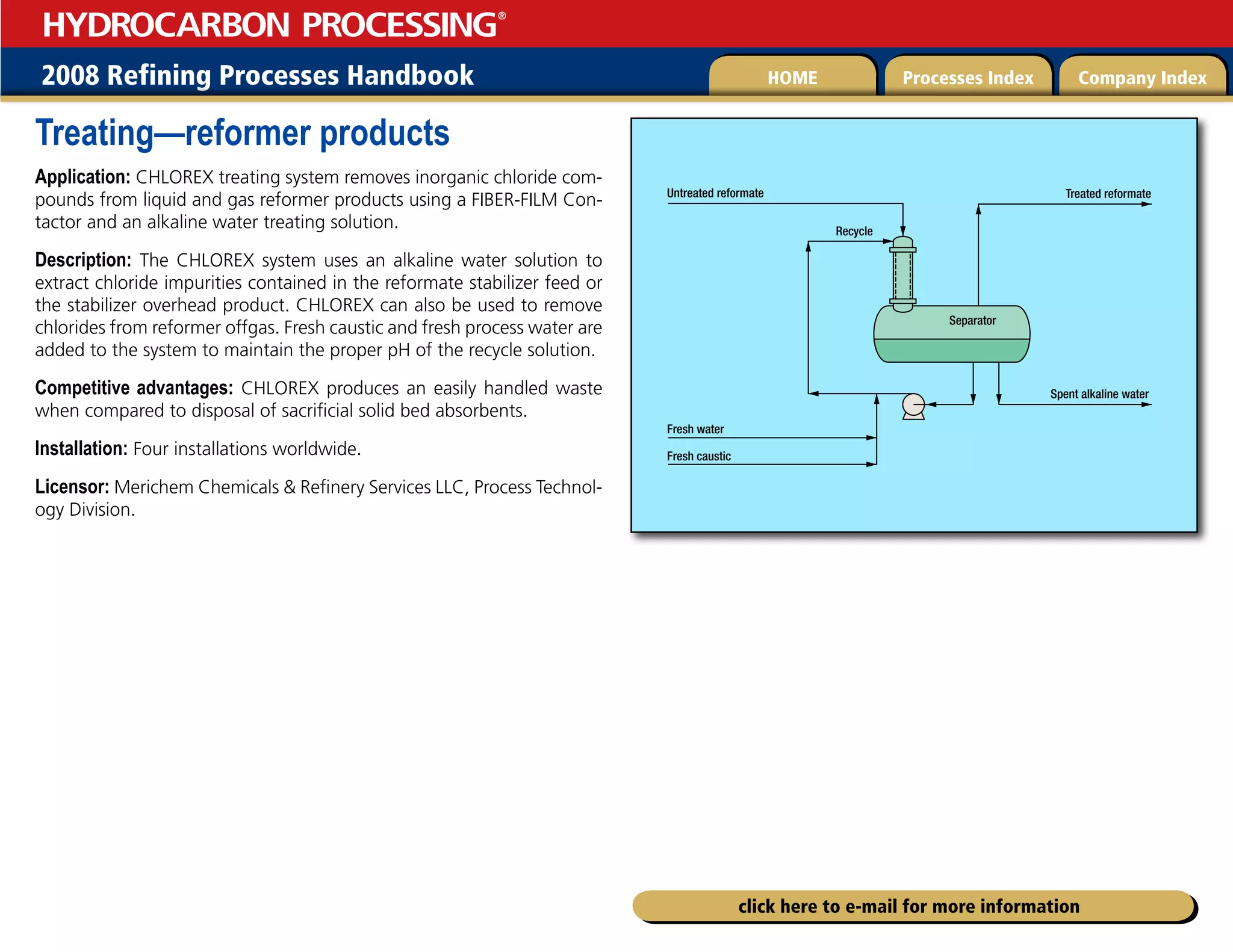 2008 Refining Processes Handbook Processes Index Company Index
HOME
HYDROCARBON PROCESSING
®
click here to e-mail for more information
Treating—reformer products
Application: CHLOREX treating system removes inorganic chloride com-
pounds from liquid and gas reformer products using a FIBER-FILM Con-
tactor and an alkaline water treating solution.
Description: The CHLOREX system uses an alkaline water solution to
extract chloride impurities contained in the reformate stabilizer feed or
the stabilizer overhead product. CHLOREX can also be used to remove
chlorides from reformer offgas. Fresh caustic and fresh process water are
added to the system to maintain the proper pH of the recycle solution.
Competitive advantages: CHLOREX produces an easily handled waste
when compared to disposal of sacrificial solid bed absorbents.
Installation: Four installations worldwide.
Licensor: Merichem Chemicals  Refinery Services LLC, Process Technol-
ogy Division.
Untreated reformate
Fresh water
Fresh caustic
Treated reformate
Spent alkaline water
Recycle
Separator
 