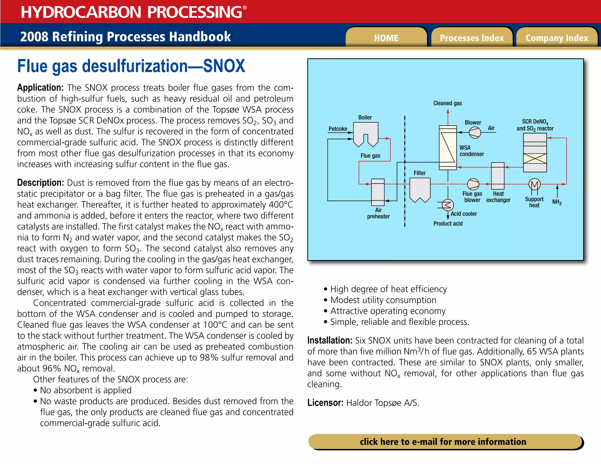 2008 Refining Processes Handbook Processes Index Company Index
HOME
HYDROCARBON PROCESSING
®
click here to e-mail for more information
Flue gas desulfurization—SNOX
Application: The SNOX process treats boiler flue gases from the com-
bustion of high-sulfur fuels, such as heavy residual oil and petroleum
coke. The SNOX process is a combination of the Topsøe WSA process
and the Topsøe SCR DeNOx process. The process removes SO2, SO3 and
NOx as well as dust. The sulfur is recovered in the form of concentrated
commercial-grade sulfuric acid. The SNOX process is distinctly different
from most other flue gas desulfurization processes in that its economy
increases with increasing sulfur content in the flue gas.
Description: Dust is removed from the flue gas by means of an electro-
static precipitator or a bag filter. The flue gas is preheated in a gas/gas
heat exchanger. Thereafter, it is further heated to approximately 400°C
and ammonia is added, before it enters the reactor, where two different
catalysts are installed. The first catalyst makes the NOx react with ammo-
nia to form N2 and water vapor, and the second catalyst makes the SO2
react with oxygen to form SO3. The second catalyst also removes any
dust traces remaining. During the cooling in the gas/gas heat exchanger,
most of the SO3 reacts with water vapor to form sulfuric acid vapor. The
sulfuric acid vapor is condensed via further cooling in the WSA con-
denser, which is a heat exchanger with vertical glass tubes.
Concentrated commercial-grade sulfuric acid is collected in the
bottom of the WSA condenser and is cooled and pumped to storage.
Cleaned flue gas leaves the WSA condenser at 100°C and can be sent
to the stack without further treatment. The WSA condenser is cooled by
atmospheric air. The cooling air can be used as preheated combustion
air in the boiler. This process can achieve up to 98% sulfur removal and
about 96% NOx removal.
Other features of the SNOX process are:
• No absorbent is applied
• 
No waste products are produced. Besides dust removed from the
flue gas, the only products are cleaned flue gas and concentrated
commercial-grade sulfuric acid.
• High degree of heat efficiency
• Modest utility consumption
• Attractive operating economy
• Simple, reliable and flexible process.
Installation: Six SNOX units have been contracted for cleaning of a total
of more than five million Nm3/h of flue gas. Additionally, 65 WSA plants
have been contracted. These are similar to SNOX plants, only smaller,
and some without NOx removal, for other applications than flue gas
cleaning.
Licensor: Haldor Topsøe A/S.
Acid cooler
Flue gas
blower
Flue gas
Filter
Boiler
Petcoke
Heat
exchanger
Air
preheater
Support
heat
NH3
Product acid
Air
Cleaned gas
SCR DeNOx
and SO2 reactor
WSA
condenser
Blower
 