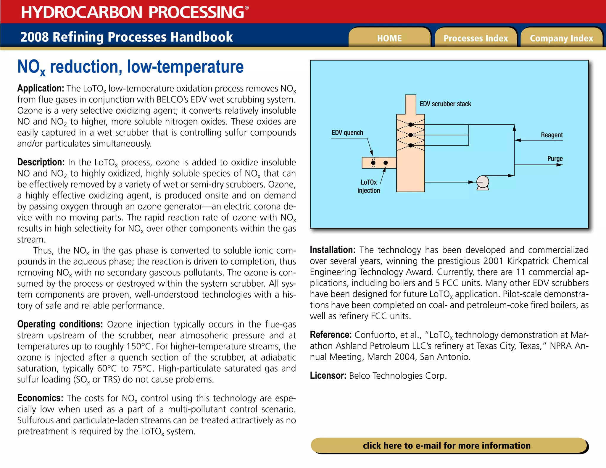 2008 Refining Processes Handbook Processes Index Company Index
HOME
HYDROCARBON PROCESSING
®
click here to e-mail for more information
NOx reduction, low-temperature
Application: The LoTOx low-temperature oxidation process removes NOx
from flue gases in conjunction with BELCO’s EDV wet scrubbing system.
Ozone is a very selective oxidizing agent; it converts relatively insoluble
NO and NO2 to higher, more soluble nitrogen oxides. These oxides are
easily captured in a wet scrubber that is controlling sulfur compounds
and/or particulates simultaneously.
Description: In the LoTOx process, ozone is added to oxidize insoluble
NO and NO2 to highly oxidized, highly soluble species of NOx that can
be effectively removed by a variety of wet or semi-dry scrubbers. Ozone,
a highly effective oxidizing agent, is produced onsite and on demand
by passing oxygen through an ozone generator—an electric corona de-
vice with no moving parts. The rapid reaction rate of ozone with NOx
results in high selectivity for NOx over other components within the gas
stream.
Thus, the NOx in the gas phase is converted to soluble ionic com-
pounds in the aqueous phase; the reaction is driven to completion, thus
removing NOx with no secondary gaseous pollutants. The ozone is con-
sumed by the process or destroyed within the system scrubber. All sys-
tem components are proven, well-understood technologies with a his-
tory of safe and reliable performance.
Operating conditions: Ozone injection typically occurs in the flue-gas
stream upstream of the scrubber, near atmospheric pressure and at
temperatures up to roughly 150°C. For higher-temperature streams, the
ozone is injected after a quench section of the scrubber, at adiabatic
saturation, typically 60°C to 75°C. High-particulate saturated gas and
sulfur loading (SOx or TRS) do not cause problems.
Economics: The costs for NOx control using this technology are espe-
cially low when used as a part of a multi-pollutant control scenario.
Sulfurous and particulate-laden streams can be treated attractively as no
pretreatment is required by the LoTOx system.
Installation: The technology has been developed and commercialized
over several years, winning the prestigious 2001 Kirkpatrick Chemical
Engineering Technology Award. Currently, there are 11 commercial ap-
plications, including boilers and 5 FCC units. Many other EDV scrubbers
have been designed for future LoTOx application. Pilot-scale demonstra-
tions have been completed on coal- and petroleum-coke fired boilers, as
well as refinery FCC units.
Reference: Confuorto, et al., “LoTOx technology demonstration at Mar-
athon Ashland Petroleum LLC’s refinery at Texas City, Texas,” NPRA An-
nual Meeting, March 2004, San Antonio.
Licensor: Belco Technologies Corp.
EDV quench Reagent
Purge
EDV scrubber stack
LoTOx
injection
 